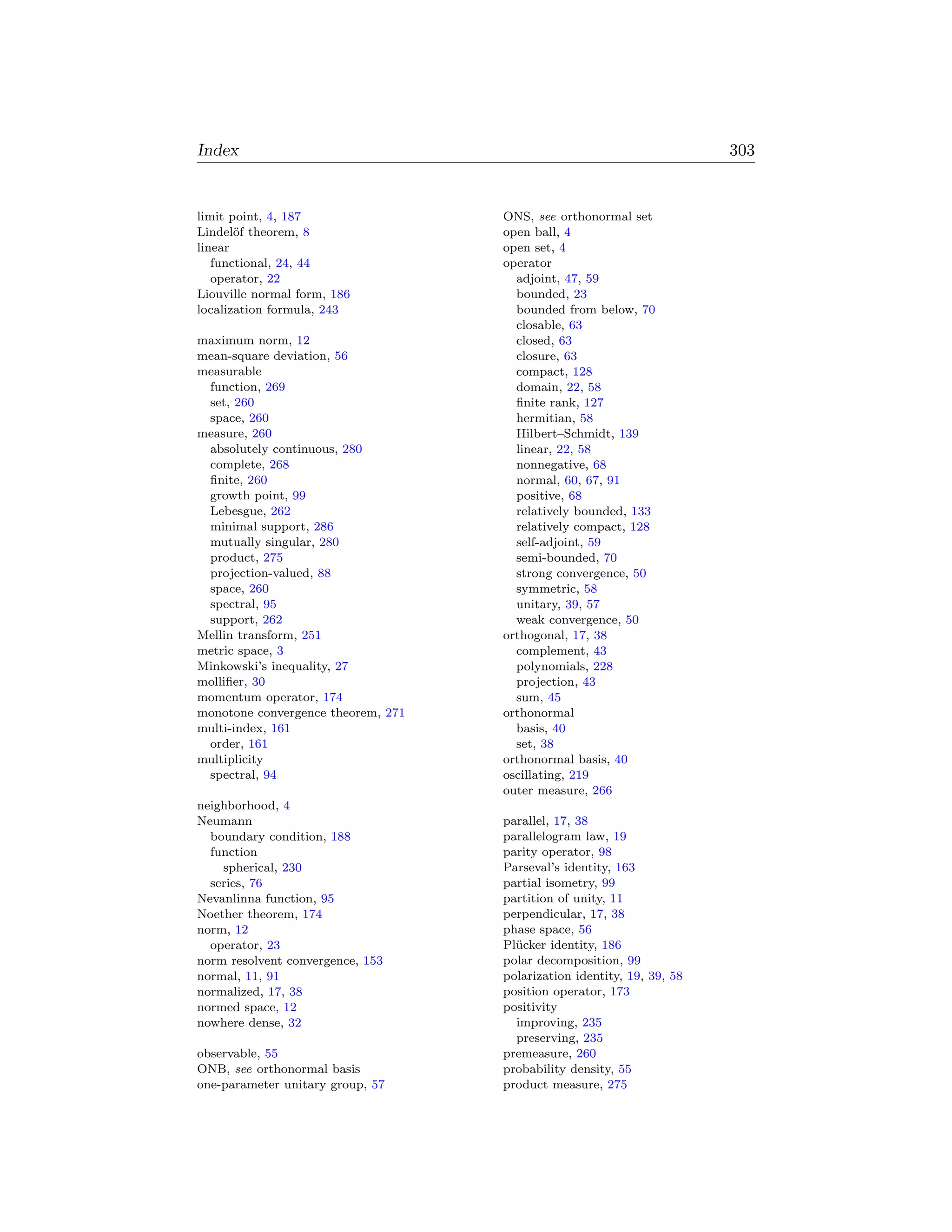 Index                                                                   303


limit point, 4, 187                 ONS, see orthonormal set
Lindel¨f theorem, 8
       o                            open ball, 4
linear                              open set, 4
   functional, 24, 44               operator
   operator, 22                       adjoint, 47, 59
Liouville normal form, 186            bounded, 23
localization formula, 243             bounded from below, 70
                                      closable, 63
maximum norm, 12                      closed, 63
mean-square deviation, 56             closure, 63
measurable                            compact, 128
 function, 269                        domain, 22, 58
 set, 260                             ﬁnite rank, 127
 space, 260                           hermitian, 58
measure, 260                          Hilbert–Schmidt, 139
 absolutely continuous, 280           linear, 22, 58
 complete, 268                        nonnegative, 68
 ﬁnite, 260                           normal, 60, 67, 91
 growth point, 99                     positive, 68
 Lebesgue, 262                        relatively bounded, 133
 minimal support, 286                 relatively compact, 128
 mutually singular, 280               self-adjoint, 59
 product, 275                         semi-bounded, 70
 projection-valued, 88                strong convergence, 50
 space, 260                           symmetric, 58
 spectral, 95                         unitary, 39, 57
 support, 262                         weak convergence, 50
Mellin transform, 251               orthogonal, 17, 38
metric space, 3                       complement, 43
Minkowski’s inequality, 27            polynomials, 228
molliﬁer, 30                          projection, 43
momentum operator, 174                sum, 45
monotone convergence theorem, 271   orthonormal
multi-index, 161                      basis, 40
 order, 161                           set, 38
multiplicity                        orthonormal basis, 40
 spectral, 94                       oscillating, 219
                                    outer measure, 266
neighborhood, 4
Neumann                             parallel, 17, 38
  boundary condition, 188           parallelogram law, 19
  function                          parity operator, 98
    spherical, 230                  Parseval’s identity, 163
  series, 76                        partial isometry, 99
Nevanlinna function, 95             partition of unity, 11
Noether theorem, 174                perpendicular, 17, 38
norm, 12                            phase space, 56
  operator, 23                      Pl¨ cker identity, 186
                                      u
norm resolvent convergence, 153     polar decomposition, 99
normal, 11, 91                      polarization identity, 19, 39, 58
normalized, 17, 38                  position operator, 173
normed space, 12                    positivity
nowhere dense, 32                     improving, 235
                                      preserving, 235
observable, 55                      premeasure, 260
ONB, see orthonormal basis          probability density, 55
one-parameter unitary group, 57     product measure, 275
 