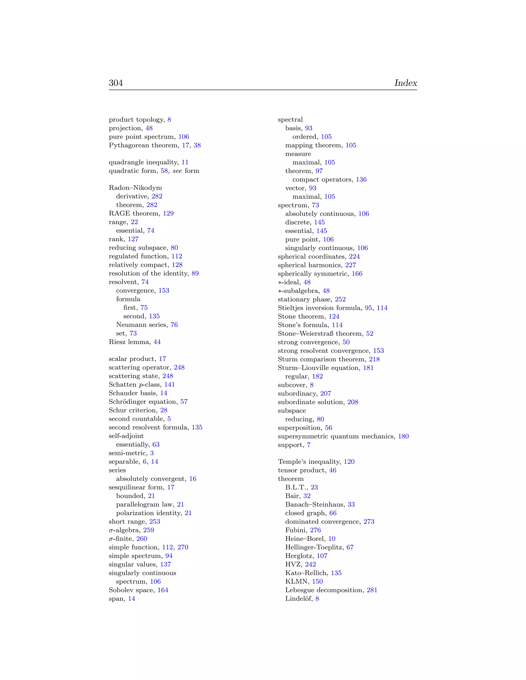 304                                                              Index


product topology, 8              spectral
projection, 48                      basis, 93
pure point spectrum, 106               ordered, 105
Pythagorean theorem, 17, 38         mapping theorem, 105
                                    measure
quadrangle inequality, 11              maximal, 105
quadratic form, 58, see form        theorem, 97
                                       compact operators, 136
Radon–Nikodym                       vector, 93
   derivative, 282                     maximal, 105
   theorem, 282                  spectrum, 73
RAGE theorem, 129                   absolutely continuous, 106
range, 22                           discrete, 145
   essential, 74                    essential, 145
rank, 127                           pure point, 106
reducing subspace, 80               singularly continuous, 106
regulated function, 112          spherical coordinates, 224
relatively compact, 128          spherical harmonics, 227
resolution of the identity, 89   spherically symmetric, 166
resolvent, 74                    ∗-ideal, 48
   convergence, 153              ∗-subalgebra, 48
   formula                       stationary phase, 252
     ﬁrst, 75                    Stieltjes inversion formula, 95, 114
     second, 135                 Stone theorem, 124
   Neumann series, 76            Stone’s formula, 114
   set, 73                       Stone–Weierstraß theorem, 52
Riesz lemma, 44                  strong convergence, 50
                                 strong resolvent convergence, 153
scalar product, 17               Sturm comparison theorem, 218
scattering operator, 248         Sturm–Liouville equation, 181
scattering state, 248               regular, 182
Schatten p-class, 141            subcover, 8
Schauder basis, 14               subordinacy, 207
Schr¨dinger equation, 57
     o                           subordinate solution, 208
Schur criterion, 28              subspace
second countable, 5                 reducing, 80
second resolvent formula, 135    superposition, 56
self-adjoint                     supersymmetric quantum mechanics, 180
   essentially, 63               support, 7
semi-metric, 3
separable, 6, 14                 Temple’s inequality, 120
series                           tensor product, 46
   absolutely convergent, 16     theorem
sesquilinear form, 17              B.L.T., 23
   bounded, 21                     Bair, 32
   parallelogram law, 21           Banach–Steinhaus, 33
   polarization identity, 21       closed graph, 66
short range, 253                   dominated convergence, 273
σ-algebra, 259                     Fubini, 276
σ-ﬁnite, 260                       Heine–Borel, 10
simple function, 112, 270          Hellinger-Toeplitz, 67
simple spectrum, 94                Herglotz, 107
singular values, 137               HVZ, 242
singularly continuous              Kato–Rellich, 135
   spectrum, 106                   KLMN, 150
Sobolev space, 164                 Lebesgue decomposition, 281
span, 14                           Lindel¨f, 8
                                         o
 