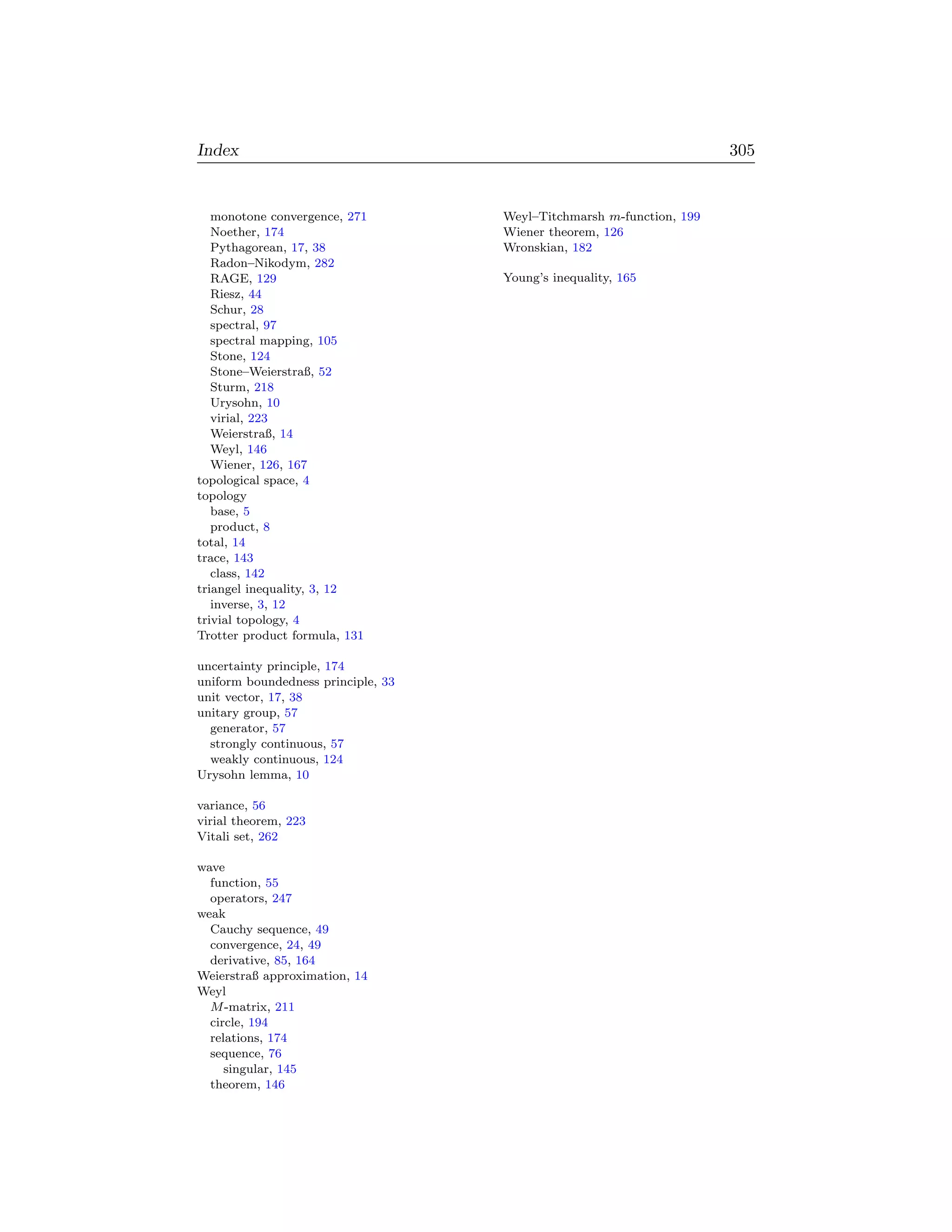 Index                                                                 305


   monotone convergence, 271        Weyl–Titchmarsh m-function, 199
   Noether, 174                     Wiener theorem, 126
   Pythagorean, 17, 38              Wronskian, 182
   Radon–Nikodym, 282
   RAGE, 129                        Young’s inequality, 165
   Riesz, 44
   Schur, 28
   spectral, 97
   spectral mapping, 105
   Stone, 124
   Stone–Weierstraß, 52
   Sturm, 218
   Urysohn, 10
   virial, 223
   Weierstraß, 14
   Weyl, 146
   Wiener, 126, 167
topological space, 4
topology
   base, 5
   product, 8
total, 14
trace, 143
   class, 142
triangel inequality, 3, 12
   inverse, 3, 12
trivial topology, 4
Trotter product formula, 131

uncertainty principle, 174
uniform boundedness principle, 33
unit vector, 17, 38
unitary group, 57
  generator, 57
  strongly continuous, 57
  weakly continuous, 124
Urysohn lemma, 10

variance, 56
virial theorem, 223
Vitali set, 262

wave
  function, 55
  operators, 247
weak
  Cauchy sequence, 49
  convergence, 24, 49
  derivative, 85, 164
Weierstraß approximation, 14
Weyl
  M -matrix, 211
  circle, 194
  relations, 174
  sequence, 76
     singular, 145
  theorem, 146
 