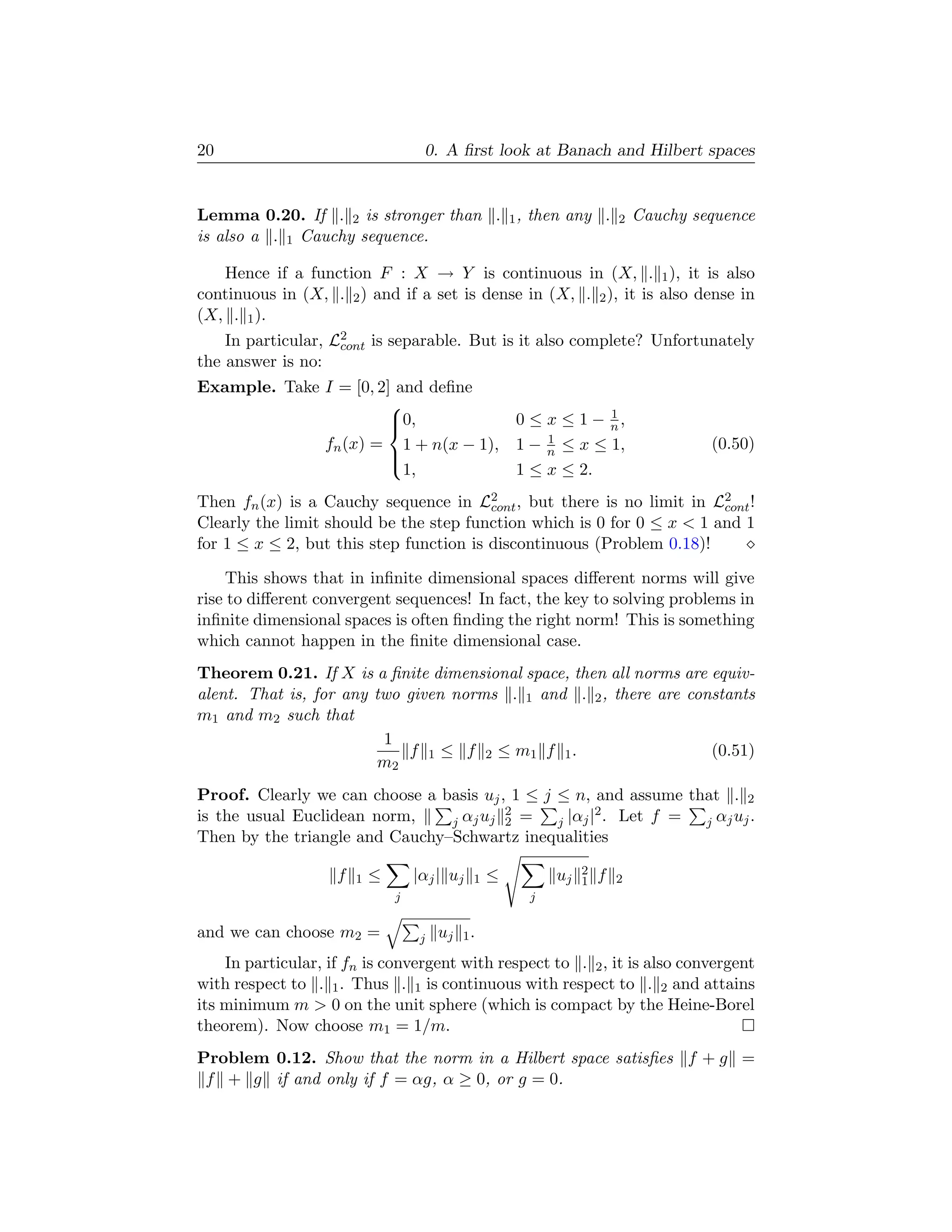 20                                   0. A ﬁrst look at Banach and Hilbert spaces


Lemma 0.20. If . 2 is stronger than . 1 , then any .                     2   Cauchy sequence
is also a . 1 Cauchy sequence.

   Hence if a function F : X → Y is continuous in (X, . 1 ), it is also
continuous in (X, . 2 ) and if a set is dense in (X, . 2 ), it is also dense in
(X, . 1 ).
    In particular, L2 is separable. But is it also complete? Unfortunately
                    cont
the answer is no:
Example. Take I = [0, 2] and deﬁne
                       
                                                                   1
                       0,
                                                      0 ≤ x ≤ 1 − n,
              fn (x) = 1 + n(x − 1),                       1
                                                       1 − n ≤ x ≤ 1,                 (0.50)
                       
                          1,                           1 ≤ x ≤ 2.
                       

Then fn (x) is a Cauchy sequence in L2 , but there is no limit in L2 !
                                         cont                           cont
Clearly the limit should be the step function which is 0 for 0 ≤ x  1 and 1
for 1 ≤ x ≤ 2, but this step function is discontinuous (Problem 0.18)!

     This shows that in inﬁnite dimensional spaces diﬀerent norms will give
rise to diﬀerent convergent sequences! In fact, the key to solving problems in
inﬁnite dimensional spaces is often ﬁnding the right norm! This is something
which cannot happen in the ﬁnite dimensional case.
Theorem 0.21. If X is a ﬁnite dimensional space, then all norms are equiv-
alent. That is, for any two given norms . 1 and . 2 , there are constants
m1 and m2 such that
                         1
                            f 1 ≤ f 2 ≤ m1 f 1 .                    (0.51)
                        m2
Proof. Clearly we can choose a basis uj , 1 ≤ j ≤ n, and assume that . 2
                                         2             2
is the usual Euclidean norm,    j αj uj 2 =     j |αj | . Let f = j αj uj .
Then by the triangle and Cauchy–Schwartz inequalities

                    f       ≤       |αj | uj       ≤        uj   2   f
                        1                      1                 1       2
                                j                       j

and we can choose m2 =               j   uj   1.

    In particular, if fn is convergent with respect to . 2 , it is also convergent
with respect to . 1 . Thus . 1 is continuous with respect to . 2 and attains
its minimum m  0 on the unit sphere (which is compact by the Heine-Borel
theorem). Now choose m1 = 1/m.
Problem 0.12. Show that the norm in a Hilbert space satisﬁes f + g =
 f + g if and only if f = αg, α ≥ 0, or g = 0.
 