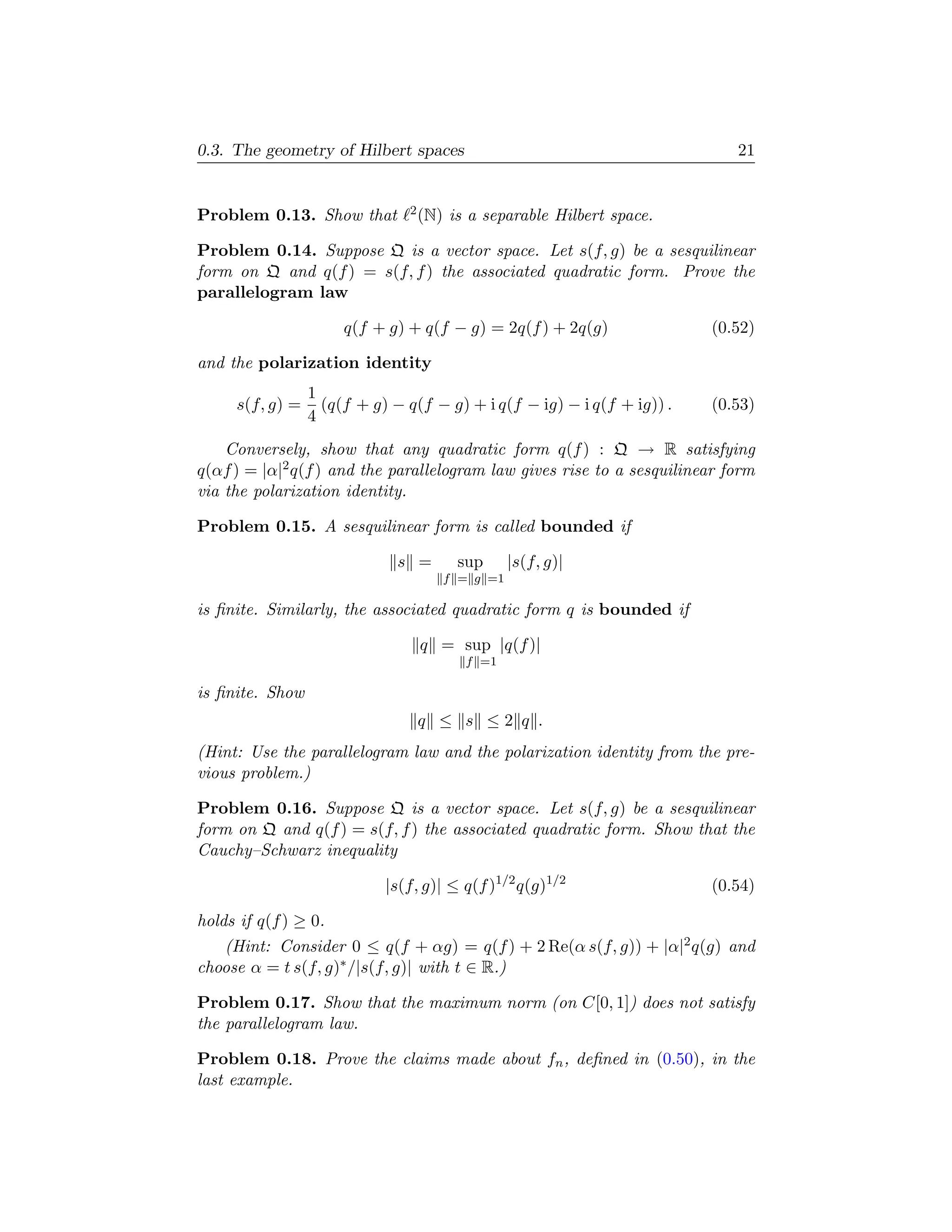 0.3. The geometry of Hilbert spaces                                         21


Problem 0.13. Show that        2 (N)   is a separable Hilbert space.

Problem 0.14. Suppose Q is a vector space. Let s(f, g) be a sesquilinear
form on Q and q(f ) = s(f, f ) the associated quadratic form. Prove the
parallelogram law

                      q(f + g) + q(f − g) = 2q(f ) + 2q(g)               (0.52)

and the polarization identity
                 1
     s(f, g) =     (q(f + g) − q(f − g) + i q(f − ig) − i q(f + ig)) .   (0.53)
                 4
    Conversely, show that any quadratic form q(f ) : Q → R satisfying
q(αf ) = |α|2 q(f ) and the parallelogram law gives rise to a sesquilinear form
via the polarization identity.

Problem 0.15. A sesquilinear form is called bounded if

                              s =       sup       |s(f, g)|
                                       f = g =1

is ﬁnite. Similarly, the associated quadratic form q is bounded if

                                 q = sup |q(f )|
                                         f =1

is ﬁnite. Show
                                 q ≤ s ≤2 q .
(Hint: Use the parallelogram law and the polarization identity from the pre-
vious problem.)

Problem 0.16. Suppose Q is a vector space. Let s(f, g) be a sesquilinear
form on Q and q(f ) = s(f, f ) the associated quadratic form. Show that the
Cauchy–Schwarz inequality

                            |s(f, g)| ≤ q(f )1/2 q(g)1/2                 (0.54)

holds if q(f ) ≥ 0.
   (Hint: Consider 0 ≤ q(f + αg) = q(f ) + 2 Re(α s(f, g)) + |α|2 q(g) and
choose α = t s(f, g)∗ /|s(f, g)| with t ∈ R.)

Problem 0.17. Show that the maximum norm (on C[0, 1]) does not satisfy
the parallelogram law.

Problem 0.18. Prove the claims made about fn , deﬁned in (0.50), in the
last example.
 