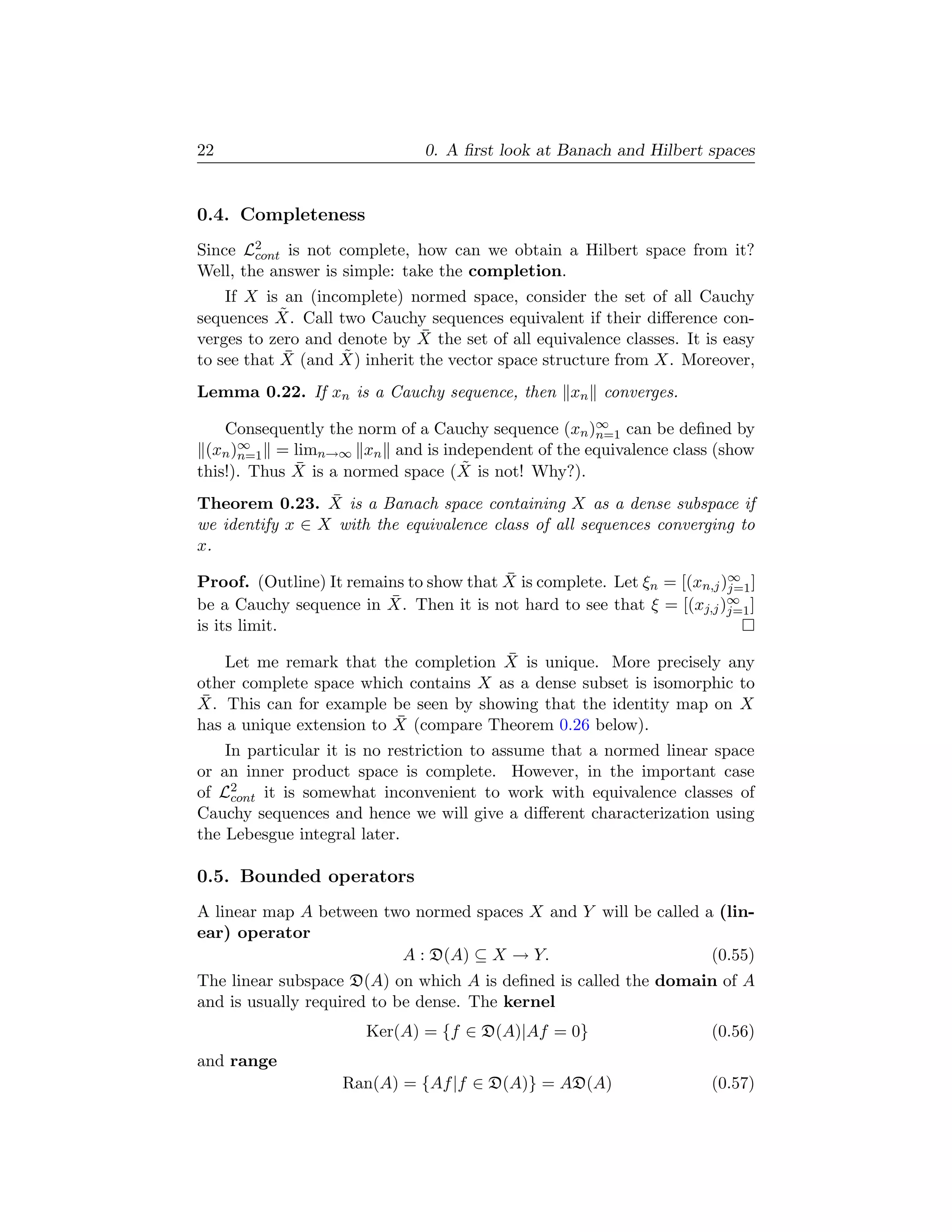 22                             0. A ﬁrst look at Banach and Hilbert spaces


0.4. Completeness
Since L2cont is not complete, how can we obtain a Hilbert space from it?
Well, the answer is simple: take the completion.
    If X is an (incomplete) normed space, consider the set of all Cauchy
            ˜
sequences X. Call two Cauchy sequences equivalent if their diﬀerence con-
                               ¯
verges to zero and denote by X the set of all equivalence classes. It is easy
to see that X¯ (and X) inherit the vector space structure from X. Moreover,
                    ˜

Lemma 0.22. If xn is a Cauchy sequence, then xn converges.

    Consequently the norm of a Cauchy sequence (xn )∞ can be deﬁned by
                                                    n=1
 (xn )∞
      n=1 = limn→∞ xn and is independent of the equivalence class (show
             ¯                    ˜
this!). Thus X is a normed space (X is not! Why?).
                 ¯
Theorem 0.23. X is a Banach space containing X as a dense subspace if
we identify x ∈ X with the equivalence class of all sequences converging to
x.
                                         ¯
Proof. (Outline) It remains to show that X is complete. Let ξn = [(xn,j )∞ ]
                                                                         j=1
                         ¯
be a Cauchy sequence in X. Then it is not hard to see that ξ = [(xj,j )∞ ]
                                                                         j=1
is its limit.
                                       ¯
    Let me remark that the completion X is unique. More precisely any
other complete space which contains X as a dense subset is isomorphic to
 ¯
X. This can for example be seen by showing that the identity map on X
                          ¯
has a unique extension to X (compare Theorem 0.26 below).
    In particular it is no restriction to assume that a normed linear space
or an inner product space is complete. However, in the important case
of L2cont it is somewhat inconvenient to work with equivalence classes of
Cauchy sequences and hence we will give a diﬀerent characterization using
the Lebesgue integral later.

0.5. Bounded operators
A linear map A between two normed spaces X and Y will be called a (lin-
ear) operator
                         A : D(A) ⊆ X → Y.                       (0.55)
The linear subspace D(A) on which A is deﬁned is called the domain of A
and is usually required to be dense. The kernel
                       Ker(A) = {f ∈ D(A)|Af = 0}                      (0.56)
and range
                    Ran(A) = {Af |f ∈ D(A)} = AD(A)                    (0.57)
 