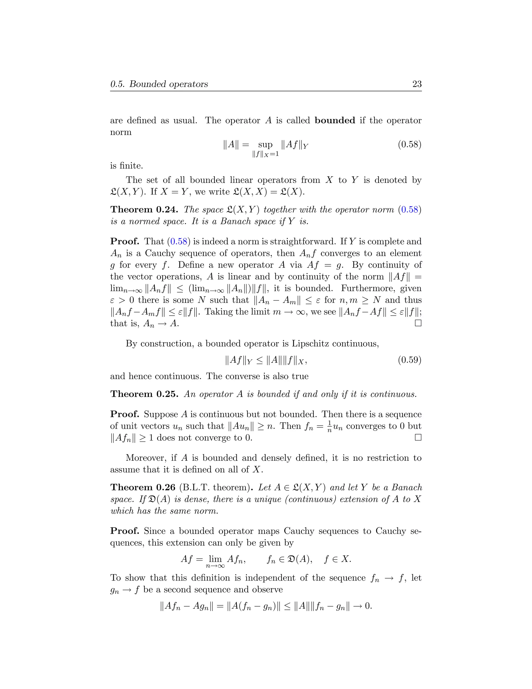0.5. Bounded operators                                                      23


are deﬁned as usual. The operator A is called bounded if the operator
norm
                         A = sup Af Y                          (0.58)
                                      f   X =1

is ﬁnite.
   The set of all bounded linear operators from X to Y is denoted by
L(X, Y ). If X = Y , we write L(X, X) = L(X).
Theorem 0.24. The space L(X, Y ) together with the operator norm (0.58)
is a normed space. It is a Banach space if Y is.

Proof. That (0.58) is indeed a norm is straightforward. If Y is complete and
An is a Cauchy sequence of operators, then An f converges to an element
g for every f . Deﬁne a new operator A via Af = g. By continuity of
the vector operations, A is linear and by continuity of the norm Af =
limn→∞ An f ≤ (limn→∞ An ) f , it is bounded. Furthermore, given
ε  0 there is some N such that An − Am ≤ ε for n, m ≥ N and thus
  An f −Am f ≤ ε f . Taking the limit m → ∞, we see An f −Af ≤ ε f ;
that is, An → A.

    By construction, a bounded operator is Lipschitz continuous,
                             Af   Y   ≤ A        f   X,                  (0.59)
and hence continuous. The converse is also true
Theorem 0.25. An operator A is bounded if and only if it is continuous.

Proof. Suppose A is continuous but not bounded. Then there is a sequence
                                                 1
of unit vectors un such that Aun ≥ n. Then fn = n un converges to 0 but
 Afn ≥ 1 does not converge to 0.

    Moreover, if A is bounded and densely deﬁned, it is no restriction to
assume that it is deﬁned on all of X.
Theorem 0.26 (B.L.T. theorem). Let A ∈ L(X, Y ) and let Y be a Banach
space. If D(A) is dense, there is a unique (continuous) extension of A to X
which has the same norm.

Proof. Since a bounded operator maps Cauchy sequences to Cauchy se-
quences, this extension can only be given by
                 Af = lim Afn ,           fn ∈ D(A),       f ∈ X.
                       n→∞
To show that this deﬁnition is independent of the sequence fn → f , let
gn → f be a second sequence and observe
             Afn − Agn = A(fn − gn ) ≤ A                  fn − gn → 0.
 