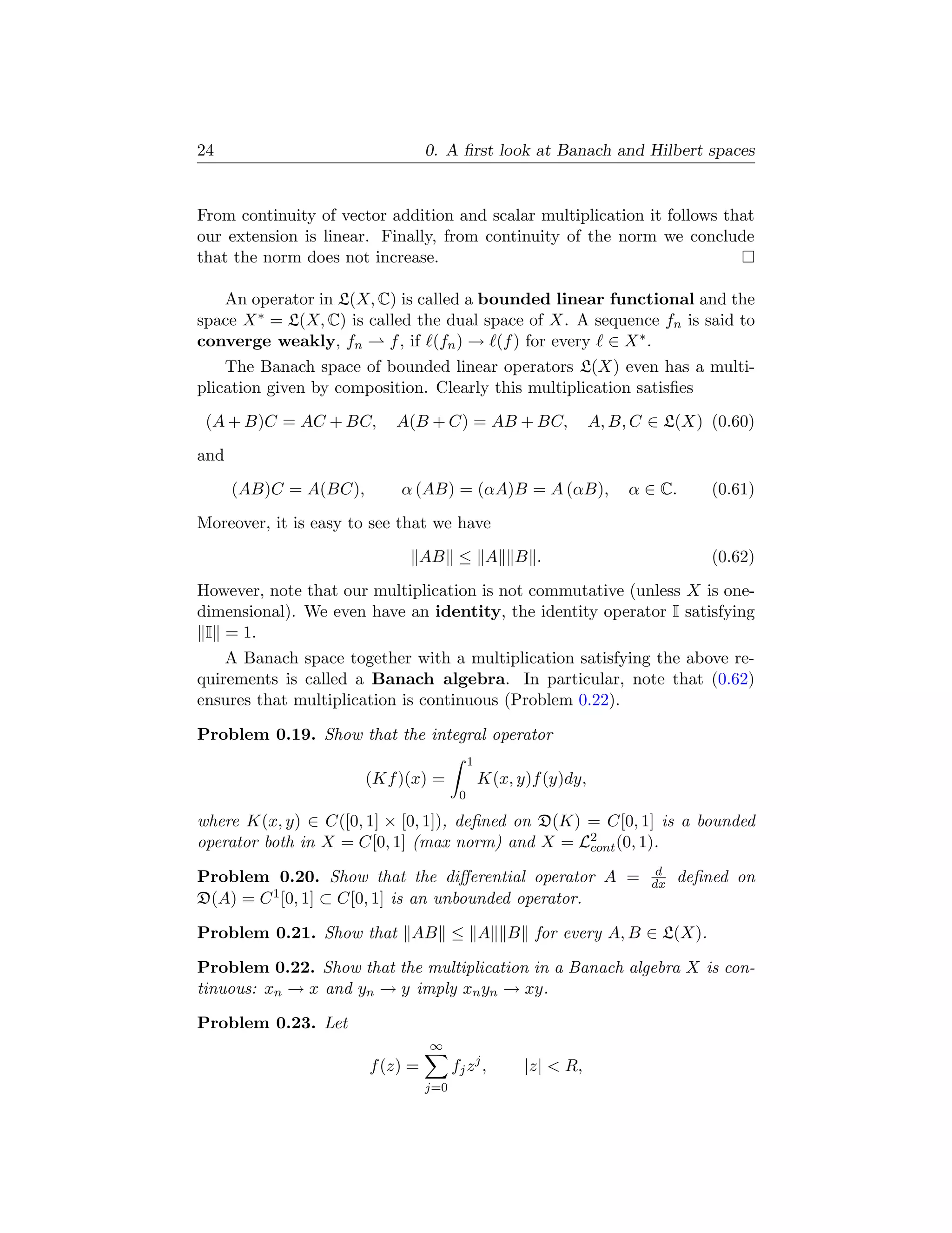 24                               0. A ﬁrst look at Banach and Hilbert spaces


From continuity of vector addition and scalar multiplication it follows that
our extension is linear. Finally, from continuity of the norm we conclude
that the norm does not increase.

   An operator in L(X, C) is called a bounded linear functional and the
space X ∗ = L(X, C) is called the dual space of X. A sequence fn is said to
converge weakly, fn       f , if (fn ) → (f ) for every ∈ X ∗ .
    The Banach space of bounded linear operators L(X) even has a multi-
plication given by composition. Clearly this multiplication satisﬁes
 (A + B)C = AC + BC,       A(B + C) = AB + BC,                    A, B, C ∈ L(X) (0.60)
and
      (AB)C = A(BC),       α (AB) = (αA)B = A (αB),                    α ∈ C.      (0.61)
Moreover, it is easy to see that we have
                              AB ≤ A B .                                           (0.62)
However, note that our multiplication is not commutative (unless X is one-
dimensional). We even have an identity, the identity operator I satisfying
 I = 1.
    A Banach space together with a multiplication satisfying the above re-
quirements is called a Banach algebra. In particular, note that (0.62)
ensures that multiplication is continuous (Problem 0.22).

Problem 0.19. Show that the integral operator
                                            1
                       (Kf )(x) =               K(x, y)f (y)dy,
                                        0

where K(x, y) ∈ C([0, 1] × [0, 1]), deﬁned on D(K) = C[0, 1] is a bounded
operator both in X = C[0, 1] (max norm) and X = L2 (0, 1).
                                                   cont
                                                                           d
Problem 0.20. Show that the diﬀerential operator A =                      dx   deﬁned on
D(A) = C 1 [0, 1] ⊂ C[0, 1] is an unbounded operator.

Problem 0.21. Show that AB ≤ A                      B for every A, B ∈ L(X).

Problem 0.22. Show that the multiplication in a Banach algebra X is con-
tinuous: xn → x and yn → y imply xn yn → xy.

Problem 0.23. Let
                                 ∞
                       f (z) =         fj z j ,       |z|  R,
                                 j=0
 