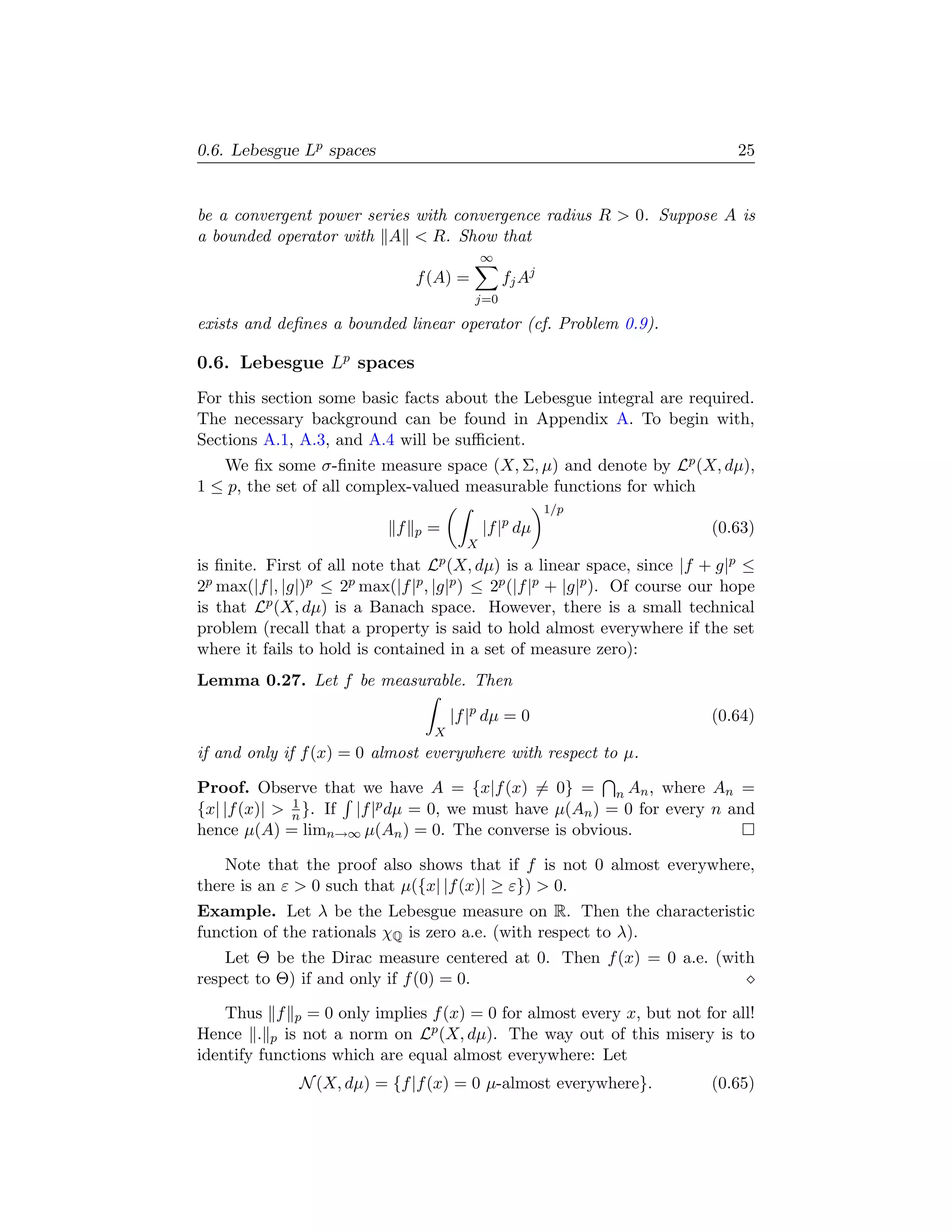 0.6. Lebesgue Lp spaces                                                         25


be a convergent power series with convergence radius R  0. Suppose A is
a bounded operator with A  R. Show that
                                               ∞
                                 f (A) =           fj Aj
                                            j=0

exists and deﬁnes a bounded linear operator (cf. Problem 0.9).

0.6. Lebesgue Lp spaces
For this section some basic facts about the Lebesgue integral are required.
The necessary background can be found in Appendix A. To begin with,
Sections A.1, A.3, and A.4 will be suﬃcient.
   We ﬁx some σ-ﬁnite measure space (X, Σ, µ) and denote by Lp (X, dµ),
1 ≤ p, the set of all complex-valued measurable functions for which
                                                           1/p
                             f   p   =         |f |p dµ                     (0.63)
                                           X
is ﬁnite. First of all note that Lp (X, dµ) is a linear space, since |f + g|p ≤
2p max(|f |, |g|)p ≤ 2p max(|f |p , |g|p ) ≤ 2p (|f |p + |g|p ). Of course our hope
is that Lp (X, dµ) is a Banach space. However, there is a small technical
problem (recall that a property is said to hold almost everywhere if the set
where it fails to hold is contained in a set of measure zero):
Lemma 0.27. Let f be measurable. Then

                                         |f |p dµ = 0                       (0.64)
                                     X
if and only if f (x) = 0 almost everywhere with respect to µ.

Proof. Observe that we have A = {x|f (x) = 0} = n An , where An =
              1
{x| |f (x)|  n }. If |f |p dµ = 0, we must have µ(An ) = 0 for every n and
hence µ(A) = limn→∞ µ(An ) = 0. The converse is obvious.

    Note that the proof also shows that if f is not 0 almost everywhere,
there is an ε  0 such that µ({x| |f (x)| ≥ ε})  0.
Example. Let λ be the Lebesgue measure on R. Then the characteristic
function of the rationals χQ is zero a.e. (with respect to λ).
    Let Θ be the Dirac measure centered at 0. Then f (x) = 0 a.e. (with
respect to Θ) if and only if f (0) = 0.

    Thus f p = 0 only implies f (x) = 0 for almost every x, but not for all!
Hence . p is not a norm on Lp (X, dµ). The way out of this misery is to
identify functions which are equal almost everywhere: Let
               N (X, dµ) = {f |f (x) = 0 µ-almost everywhere}.              (0.65)
 
