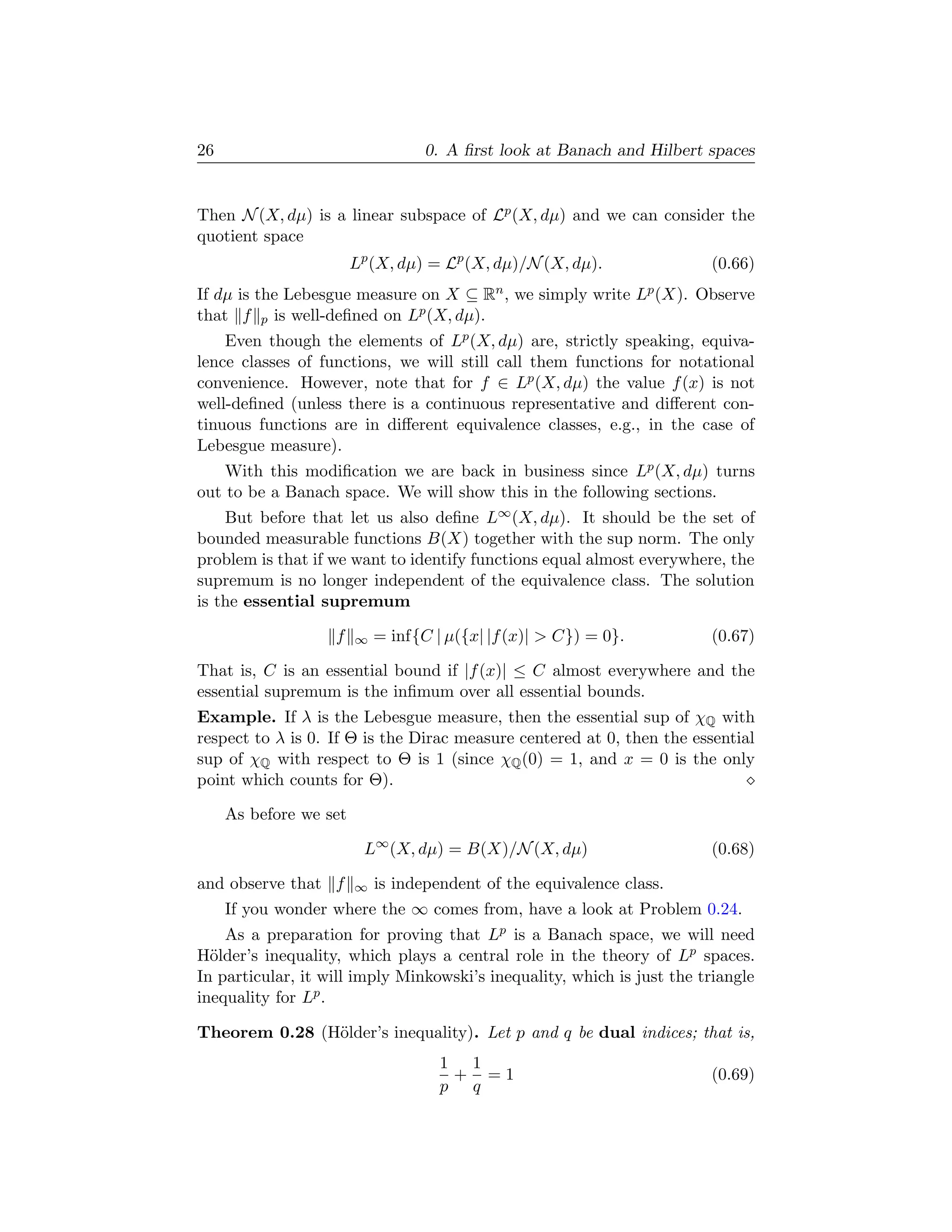 26                                 0. A ﬁrst look at Banach and Hilbert spaces


Then N (X, dµ) is a linear subspace of Lp (X, dµ) and we can consider the
quotient space
                        Lp (X, dµ) = Lp (X, dµ)/N (X, dµ).              (0.66)
If dµ is the Lebesgue measure on X ⊆ Rn , we simply write Lp (X). Observe
that f p is well-deﬁned on Lp (X, dµ).
    Even though the elements of Lp (X, dµ) are, strictly speaking, equiva-
lence classes of functions, we will still call them functions for notational
convenience. However, note that for f ∈ Lp (X, dµ) the value f (x) is not
well-deﬁned (unless there is a continuous representative and diﬀerent con-
tinuous functions are in diﬀerent equivalence classes, e.g., in the case of
Lebesgue measure).
    With this modiﬁcation we are back in business since Lp (X, dµ) turns
out to be a Banach space. We will show this in the following sections.
    But before that let us also deﬁne L∞ (X, dµ). It should be the set of
bounded measurable functions B(X) together with the sup norm. The only
problem is that if we want to identify functions equal almost everywhere, the
supremum is no longer independent of the equivalence class. The solution
is the essential supremum

                   f    ∞   = inf{C | µ({x| |f (x)|  C}) = 0}.         (0.67)

That is, C is an essential bound if |f (x)| ≤ C almost everywhere and the
essential supremum is the inﬁmum over all essential bounds.
Example. If λ is the Lebesgue measure, then the essential sup of χQ with
respect to λ is 0. If Θ is the Dirac measure centered at 0, then the essential
sup of χQ with respect to Θ is 1 (since χQ (0) = 1, and x = 0 is the only
point which counts for Θ).

     As before we set

                         L∞ (X, dµ) = B(X)/N (X, dµ)                    (0.68)

and observe that f      ∞   is independent of the equivalence class.
     If you wonder where the ∞ comes from, have a look at Problem 0.24.
    As a preparation for proving that Lp is a Banach space, we will need
H¨lder’s inequality, which plays a central role in the theory of Lp spaces.
  o
In particular, it will imply Minkowski’s inequality, which is just the triangle
inequality for Lp .

Theorem 0.28 (H¨lder’s inequality). Let p and q be dual indices; that is,
               o
                                     1 1
                                      + =1                              (0.69)
                                     p q
 