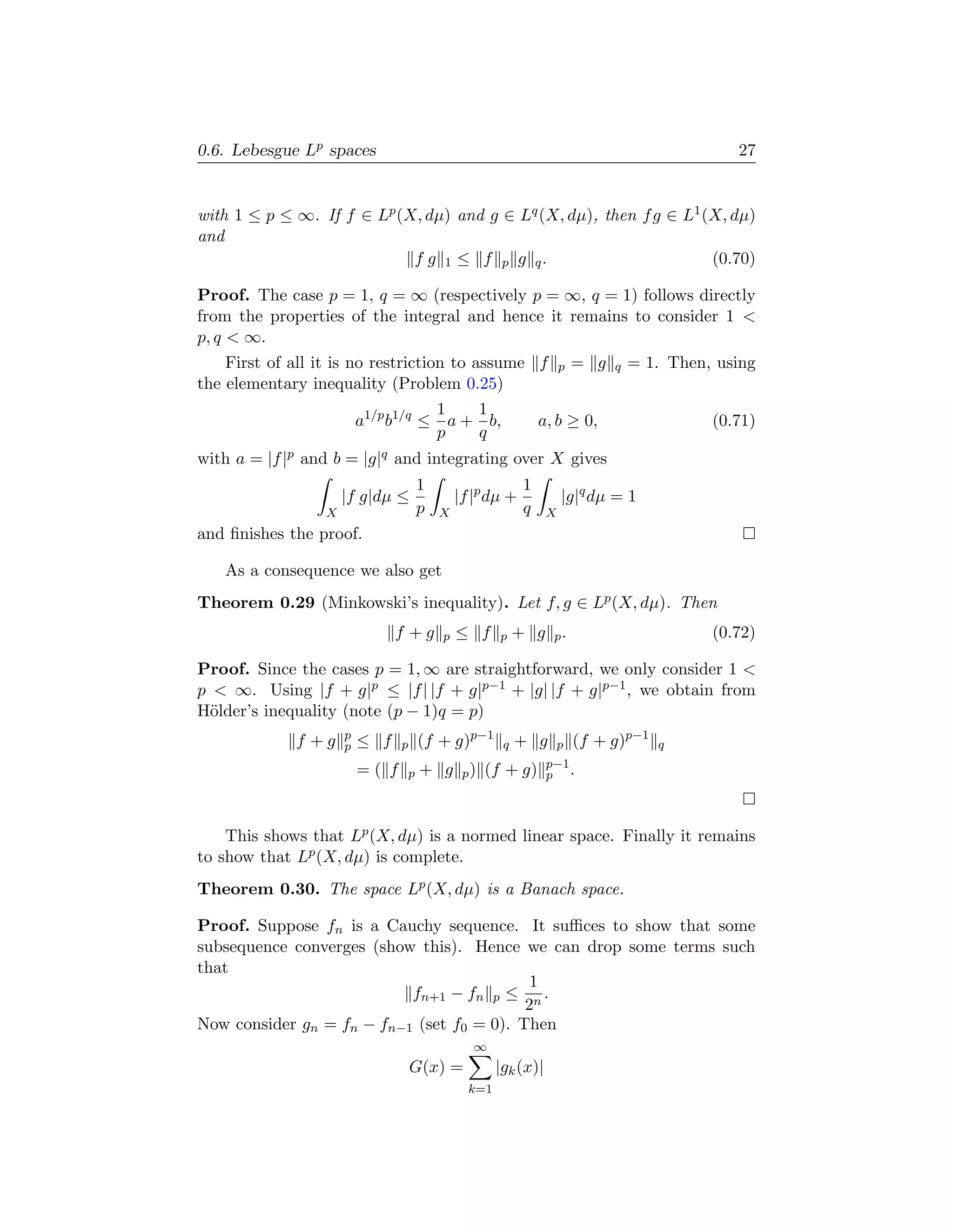 0.6. Lebesgue Lp spaces                                                                       27


with 1 ≤ p ≤ ∞. If f ∈ Lp (X, dµ) and g ∈ Lq (X, dµ), then f g ∈ L1 (X, dµ)
and
                            f g 1 ≤ f p g q.                         (0.70)

Proof. The case p = 1, q = ∞ (respectively p = ∞, q = 1) follows directly
from the properties of the integral and hence it remains to consider 1 
p, q  ∞.
    First of all it is no restriction to assume f                  p   = g   q   = 1. Then, using
the elementary inequality (Problem 0.25)
                                        1    1
                         a1/p b1/q ≤      a + b,              a, b ≥ 0,                    (0.71)
                                        p    q
with a = |f |p and b = |g|q and integrating over X gives
                                    1                     1
                     |f g|dµ ≤              |f |p dµ +             |g|q dµ = 1
                 X                  p   X                 q    X
and ﬁnishes the proof.

   As a consequence we also get
Theorem 0.29 (Minkowski’s inequality). Let f, g ∈ Lp (X, dµ). Then
                               f +g     p   ≤ f     p    + g p.                            (0.72)

Proof. Since the cases p = 1, ∞ are straightforward, we only consider 1 
p  ∞. Using |f + g|p ≤ |f | |f + g|p−1 + |g| |f + g|p−1 , we obtain from
H¨lder’s inequality (note (p − 1)q = p)
  o
                     p
             f +g    p   ≤ f    p   (f + g)p−1       q   + g       p   (f + g)p−1   q
                                                               p−1
                         =( f   p    + g p ) (f + g)           p .




    This shows that Lp (X, dµ) is a normed linear space. Finally it remains
to show that Lp (X, dµ) is complete.
Theorem 0.30. The space Lp (X, dµ) is a Banach space.

Proof. Suppose fn is a Cauchy sequence. It suﬃces to show that some
subsequence converges (show this). Hence we can drop some terms such
that
                                            1
                           fn+1 − fn p ≤ n .
                                           2
Now consider gn = fn − fn−1 (set f0 = 0). Then
                                               ∞
                                    G(x) =          |gk (x)|
                                              k=1
 