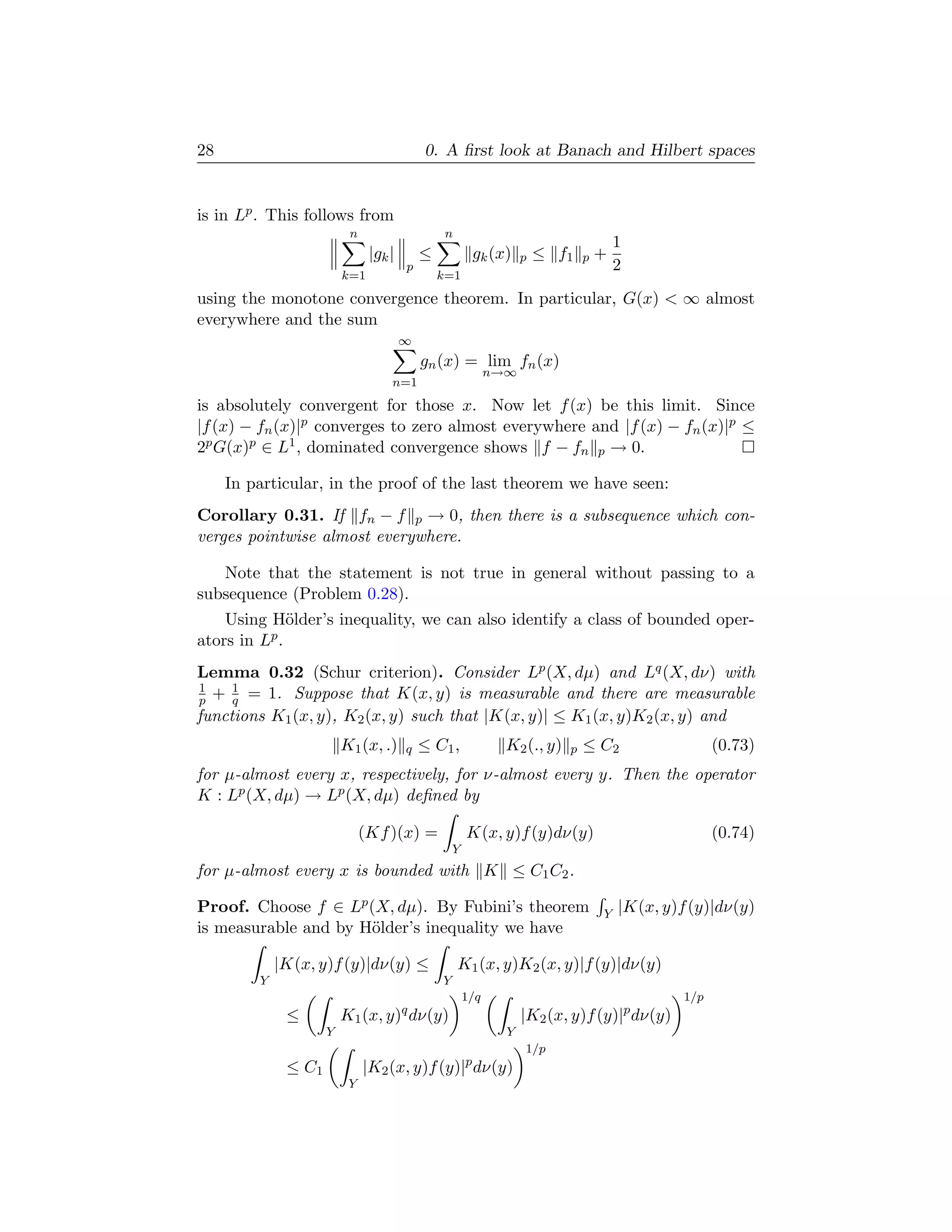 28                                          0. A ﬁrst look at Banach and Hilbert spaces


is in Lp . This follows from
                          n                     n
                                                                                       1
                               |gk |       ≤            gk (x)     p   ≤ f1    p   +
                                       p                                               2
                         k=1                   k=1
using the monotone convergence theorem. In particular, G(x)  ∞ almost
everywhere and the sum
                                       ∞
                                           gn (x) = lim fn (x)
                                                             n→∞
                                   n=1
is absolutely convergent for those x. Now let f (x) be this limit. Since
|f (x) − fn (x)|p converges to zero almost everywhere and |f (x) − fn (x)|p ≤
2p G(x)p ∈ L1 , dominated convergence shows f − fn p → 0.

     In particular, in the proof of the last theorem we have seen:
Corollary 0.31. If fn − f p → 0, then there is a subsequence which con-
verges pointwise almost everywhere.

   Note that the statement is not true in general without passing to a
subsequence (Problem 0.28).
    Using H¨lder’s inequality, we can also identify a class of bounded oper-
              o
ators in Lp .
Lemma 0.32 (Schur criterion). Consider Lp (X, dµ) and Lq (X, dν) with
1    1
p + q = 1. Suppose that K(x, y) is measurable and there are measurable
functions K1 (x, y), K2 (x, y) such that |K(x, y)| ≤ K1 (x, y)K2 (x, y) and
                         K1 (x, .)     q   ≤ C1 ,              K2 (., y)   p   ≤ C2                   (0.73)
for µ-almost every x, respectively, for ν-almost every y. Then the operator
K : Lp (X, dµ) → Lp (X, dµ) deﬁned by

                              (Kf )(x) =               K(x, y)f (y)dν(y)                              (0.74)
                                                   Y
for µ-almost every x is bounded with K ≤ C1 C2 .

Proof. Choose f ∈ Lp (X, dµ). By Fubini’s theorem                                  Y   |K(x, y)f (y)|dν(y)
is measurable and by H¨lder’s inequality we have
                      o

             |K(x, y)f (y)|dν(y) ≤                  K1 (x, y)K2 (x, y)|f (y)|dν(y)
         Y                                     Y
                                                       1/q                                      1/p
              ≤          K1 (x, y)q dν(y)                          |K2 (x, y)f (y)|p dν(y)
                     Y                                         Y
                                                                   1/p
              ≤ C1            |K2 (x, y)f (y)|p dν(y)
                          Y
 