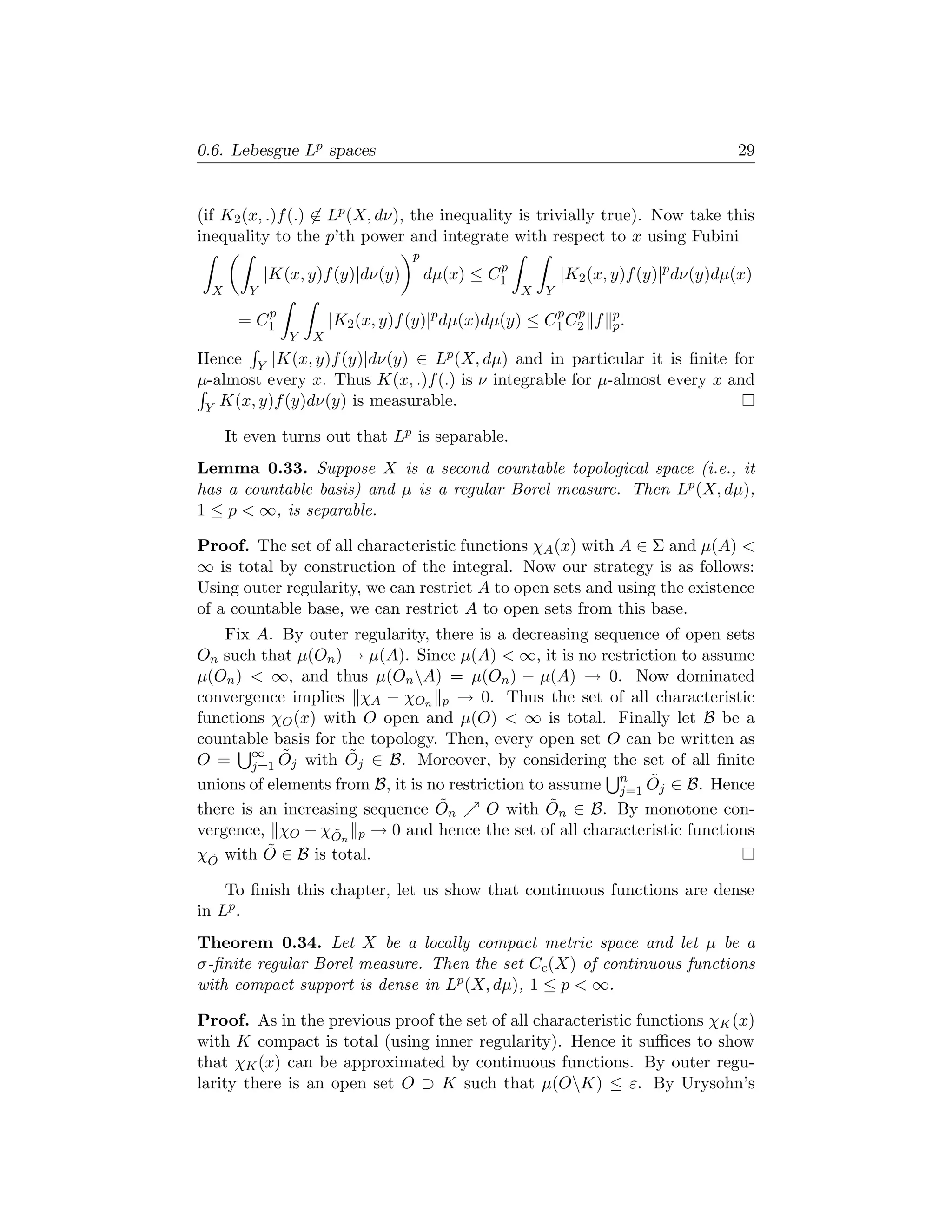 0.6. Lebesgue Lp spaces                                                              29


(if K2 (x, .)f (.) ∈ Lp (X, dν), the inequality is trivially true). Now take this
inequality to the p’th power and integrate with respect to x using Fubini
                                   p
                                                p
             |K(x, y)f (y)|dν(y)       dµ(x) ≤ C1           |K2 (x, y)f (y)|p dν(y)dµ(x)
  X      Y                                          X   Y
            p                                           p p
       =   C1           |K2 (x, y)f (y)|p dµ(x)dµ(y) ≤ C1 C2 f     p
                                                                   p.
                Y   X
Hence Y |K(x, y)f (y)|dν(y) ∈ Lp (X, dµ) and in particular it is ﬁnite for
µ-almost every x. Thus K(x, .)f (.) is ν integrable for µ-almost every x and
 Y K(x, y)f (y)dν(y) is measurable.

      It even turns out that Lp is separable.
Lemma 0.33. Suppose X is a second countable topological space (i.e., it
has a countable basis) and µ is a regular Borel measure. Then Lp (X, dµ),
1 ≤ p  ∞, is separable.

Proof. The set of all characteristic functions χA (x) with A ∈ Σ and µ(A) 
∞ is total by construction of the integral. Now our strategy is as follows:
Using outer regularity, we can restrict A to open sets and using the existence
of a countable base, we can restrict A to open sets from this base.
    Fix A. By outer regularity, there is a decreasing sequence of open sets
On such that µ(On ) → µ(A). Since µ(A)  ∞, it is no restriction to assume
µ(On )  ∞, and thus µ(On A) = µ(On ) − µ(A) → 0. Now dominated
convergence implies χA − χOn p → 0. Thus the set of all characteristic
functions χO (x) with O open and µ(O)  ∞ is total. Finally let B be a
countable basis for the topology. Then, every open set O can be written as
O = ∞ Oj with Oj ∈ B. Moreover, by considering the set of all ﬁnite
        j=1
            ˜        ˜
unions of elements from B, it is no restriction to assume n Oj ∈ B. Hence
                                                          j=1
                                                              ˜
there is an increasing sequence On˜                ˜
                                          O with On ∈ B. By monotone con-
vergence, χO − χOn p → 0 and hence the set of all characteristic functions
                   ˜
χO with O
  ˜
          ˜ ∈ B is total.

    To ﬁnish this chapter, let us show that continuous functions are dense
in Lp .
Theorem 0.34. Let X be a locally compact metric space and let µ be a
σ-ﬁnite regular Borel measure. Then the set Cc (X) of continuous functions
with compact support is dense in Lp (X, dµ), 1 ≤ p  ∞.

Proof. As in the previous proof the set of all characteristic functions χK (x)
with K compact is total (using inner regularity). Hence it suﬃces to show
that χK (x) can be approximated by continuous functions. By outer regu-
larity there is an open set O ⊃ K such that µ(OK) ≤ ε. By Urysohn’s
 