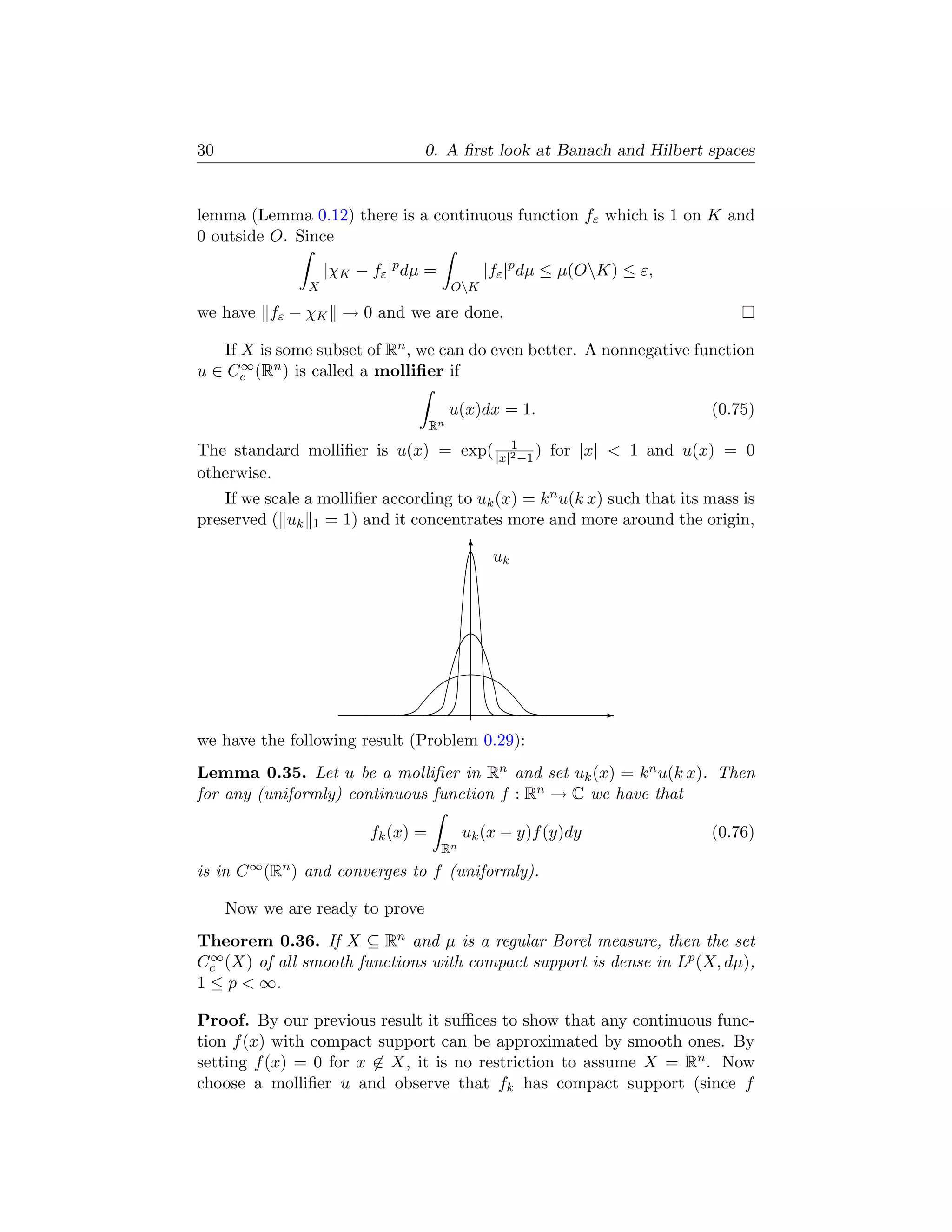 30                                0. A ﬁrst look at Banach and Hilbert spaces


lemma (Lemma 0.12) there is a continuous function fε which is 1 on K and
0 outside O. Since

                    |χK − fε |p dµ =            |fε |p dµ ≤ µ(OK) ≤ ε,
                X                         OK

we have fε − χK → 0 and we are done.

   If X is some subset of Rn , we can do even better. A nonnegative function
      ∞
u ∈ Cc (Rn ) is called a molliﬁer if

                                          u(x)dx = 1.                     (0.75)
                                     Rn
                                        1
The standard molliﬁer is u(x) = exp( |x|2 −1 ) for |x|  1 and u(x) = 0
otherwise.
    If we scale a molliﬁer according to uk (x) = k n u(k x) such that its mass is
preserved ( uk 1 = 1) and it concentrates more and more around the origin,
                                             T u
                                                k




                                                                E
we have the following result (Problem 0.29):
Lemma 0.35. Let u be a molliﬁer in Rn and set uk (x) = k n u(k x). Then
for any (uniformly) continuous function f : Rn → C we have that

                          fk (x) =          uk (x − y)f (y)dy             (0.76)
                                       Rn
is in C ∞ (Rn ) and converges to f (uniformly).

     Now we are ready to prove
Theorem 0.36. If X ⊆ Rn and µ is a regular Borel measure, then the set
  ∞
Cc (X) of all smooth functions with compact support is dense in Lp (X, dµ),
1 ≤ p  ∞.

Proof. By our previous result it suﬃces to show that any continuous func-
tion f (x) with compact support can be approximated by smooth ones. By
setting f (x) = 0 for x ∈ X, it is no restriction to assume X = Rn . Now
choose a molliﬁer u and observe that fk has compact support (since f
 