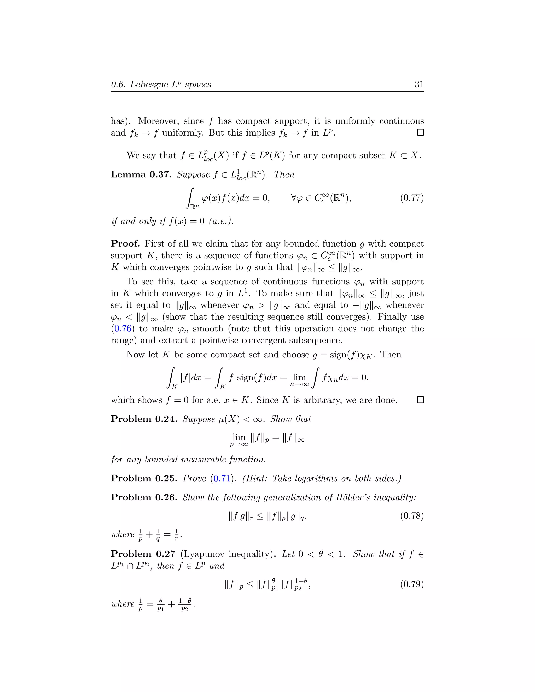 0.6. Lebesgue Lp spaces                                                                     31


has). Moreover, since f has compact support, it is uniformly continuous
and fk → f uniformly. But this implies fk → f in Lp .

    We say that f ∈ Lp (X) if f ∈ Lp (K) for any compact subset K ⊂ X.
                     loc

Lemma 0.37. Suppose f ∈ L1 (Rn ). Then
                         loc

                                                                         ∞
                                 ϕ(x)f (x)dx = 0,                  ∀ϕ ∈ Cc (Rn ),        (0.77)
                            Rn

if and only if f (x) = 0 (a.e.).

Proof. First of all we claim that for any bounded function g with compact
                                                   ∞
support K, there is a sequence of functions ϕn ∈ Cc (Rn ) with support in
K which converges pointwise to g such that ϕn ∞ ≤ g ∞ .
    To see this, take a sequence of continuous functions ϕn with support
in K which converges to g in L1 . To make sure that ϕn ∞ ≤ g ∞ , just
set it equal to g ∞ whenever ϕn  g ∞ and equal to − g ∞ whenever
ϕn  g ∞ (show that the resulting sequence still converges). Finally use
(0.76) to make ϕn smooth (note that this operation does not change the
range) and extract a pointwise convergent subsequence.
    Now let K be some compact set and choose g = sign(f )χK . Then

                         |f |dx =        f sign(f )dx = lim               f χn dx = 0,
                     K               K                             n→∞

which shows f = 0 for a.e. x ∈ K. Since K is arbitrary, we are done.
Problem 0.24. Suppose µ(X)  ∞. Show that
                                         lim f        p   = f       ∞
                                         p→∞

for any bounded measurable function.
Problem 0.25. Prove (0.71). (Hint: Take logarithms on both sides.)
Problem 0.26. Show the following generalization of H¨lder’s inequality:
                                                    o
                                          fg     r   ≤ f       p   g q,                  (0.78)
        1       1
where   p   +   q   = 1.
                      r

Problem 0.27 (Lyapunov inequality). Let 0  θ  1. Show that if f ∈
Lp1 ∩ Lp2 , then f ∈ Lp and
                                                          θ        1−θ
                                         f   p   ≤ f      p1   f   p2 ,                  (0.79)
        1       θ        1−θ
where   p   =   p1   +    p2 .
 
