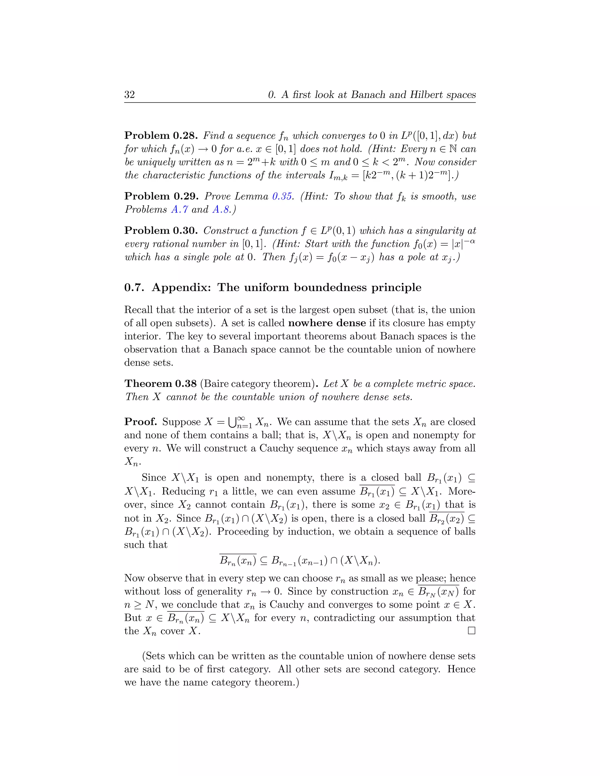 32                               0. A ﬁrst look at Banach and Hilbert spaces


Problem 0.28. Find a sequence fn which converges to 0 in Lp ([0, 1], dx) but
for which fn (x) → 0 for a.e. x ∈ [0, 1] does not hold. (Hint: Every n ∈ N can
be uniquely written as n = 2m +k with 0 ≤ m and 0 ≤ k  2m . Now consider
the characteristic functions of the intervals Im,k = [k2−m , (k + 1)2−m ].)
Problem 0.29. Prove Lemma 0.35. (Hint: To show that fk is smooth, use
Problems A.7 and A.8.)
Problem 0.30. Construct a function f ∈ Lp (0, 1) which has a singularity at
every rational number in [0, 1]. (Hint: Start with the function f0 (x) = |x|−α
which has a single pole at 0. Then fj (x) = f0 (x − xj ) has a pole at xj .)

0.7. Appendix: The uniform boundedness principle
Recall that the interior of a set is the largest open subset (that is, the union
of all open subsets). A set is called nowhere dense if its closure has empty
interior. The key to several important theorems about Banach spaces is the
observation that a Banach space cannot be the countable union of nowhere
dense sets.
Theorem 0.38 (Baire category theorem). Let X be a complete metric space.
Then X cannot be the countable union of nowhere dense sets.

Proof. Suppose X = ∞ Xn . We can assume that the sets Xn are closed
                        n=1
and none of them contains a ball; that is, XXn is open and nonempty for
every n. We will construct a Cauchy sequence xn which stays away from all
Xn .
    Since XX1 is open and nonempty, there is a closed ball Br1 (x1 ) ⊆
XX1 . Reducing r1 a little, we can even assume Br1 (x1 ) ⊆ XX1 . More-
over, since X2 cannot contain Br1 (x1 ), there is some x2 ∈ Br1 (x1 ) that is
not in X2 . Since Br1 (x1 ) ∩ (XX2 ) is open, there is a closed ball Br2 (x2 ) ⊆
Br1 (x1 ) ∩ (XX2 ). Proceeding by induction, we obtain a sequence of balls
such that
                     Brn (xn ) ⊆ Brn−1 (xn−1 ) ∩ (XXn ).
Now observe that in every step we can choose rn as small as we please; hence
without loss of generality rn → 0. Since by construction xn ∈ BrN (xN ) for
n ≥ N , we conclude that xn is Cauchy and converges to some point x ∈ X.
But x ∈ Brn (xn ) ⊆ XXn for every n, contradicting our assumption that
the Xn cover X.

    (Sets which can be written as the countable union of nowhere dense sets
are said to be of ﬁrst category. All other sets are second category. Hence
we have the name category theorem.)
 