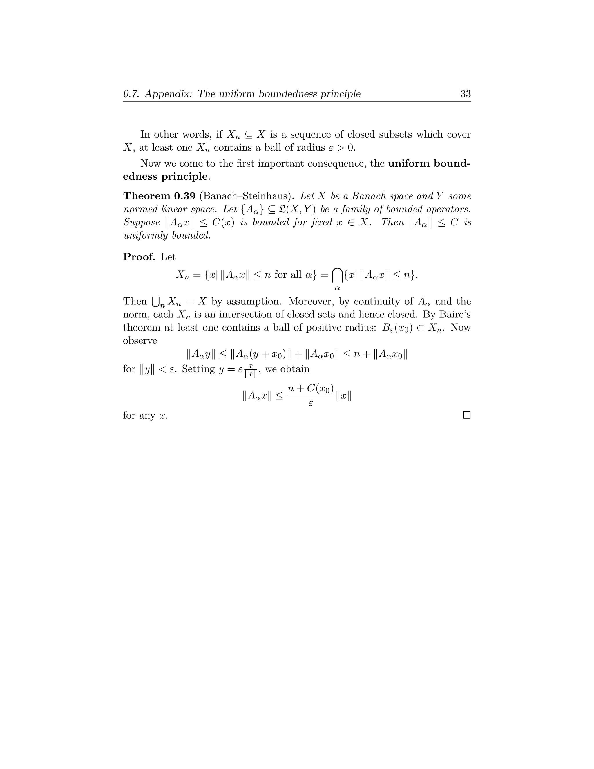 0.7. Appendix: The uniform boundedness principle                         33


   In other words, if Xn ⊆ X is a sequence of closed subsets which cover
X, at least one Xn contains a ball of radius ε  0.
   Now we come to the ﬁrst important consequence, the uniform bound-
edness principle.
Theorem 0.39 (Banach–Steinhaus). Let X be a Banach space and Y some
normed linear space. Let {Aα } ⊆ L(X, Y ) be a family of bounded operators.
Suppose Aα x ≤ C(x) is bounded for ﬁxed x ∈ X. Then Aα ≤ C is
uniformly bounded.

Proof. Let
             Xn = {x| Aα x ≤ n for all α} =       {x| Aα x ≤ n}.
                                              α
Then n Xn = X by assumption. Moreover, by continuity of Aα and the
norm, each Xn is an intersection of closed sets and hence closed. By Baire’s
theorem at least one contains a ball of positive radius: Bε (x0 ) ⊂ Xn . Now
observe
              Aα y ≤ Aα (y + x0 ) + Aα x0 ≤ n + Aα x0
                           x
for y  ε. Setting y = ε x , we obtain
                                    n + C(x0 )
                           Aα x ≤              x
                                        ε
for any x.
 