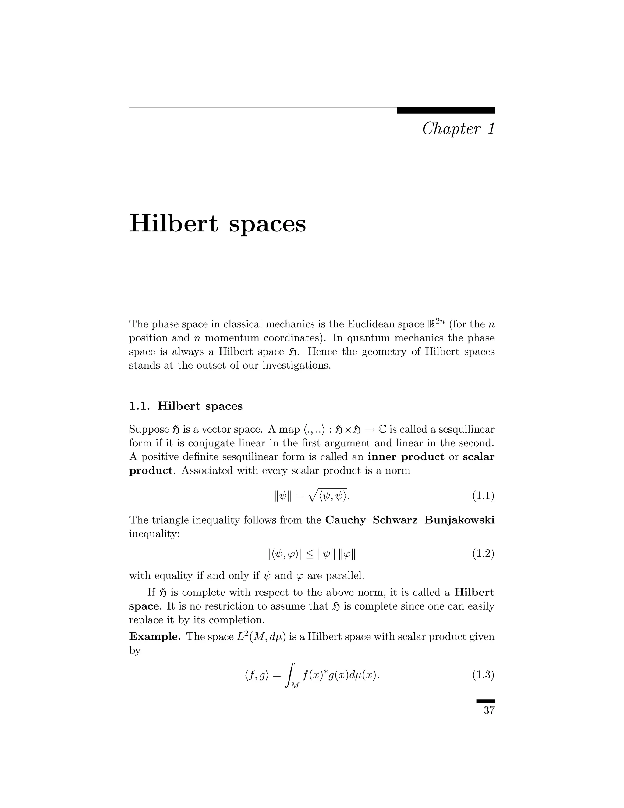 Chapter 1




Hilbert spaces


The phase space in classical mechanics is the Euclidean space R2n (for the n
position and n momentum coordinates). In quantum mechanics the phase
space is always a Hilbert space H. Hence the geometry of Hilbert spaces
stands at the outset of our investigations.


1.1. Hilbert spaces
Suppose H is a vector space. A map ., .. : H×H → C is called a sesquilinear
form if it is conjugate linear in the ﬁrst argument and linear in the second.
A positive deﬁnite sesquilinear form is called an inner product or scalar
product. Associated with every scalar product is a norm

                               ψ =        ψ, ψ .                        (1.1)

The triangle inequality follows from the Cauchy–Schwarz–Bunjakowski
inequality:
                             | ψ, ϕ | ≤ ψ      ϕ                        (1.2)
with equality if and only if ψ and ϕ are parallel.
    If H is complete with respect to the above norm, it is called a Hilbert
space. It is no restriction to assume that H is complete since one can easily
replace it by its completion.
Example. The space L2 (M, dµ) is a Hilbert space with scalar product given
by

                         f, g =       f (x)∗ g(x)dµ(x).                 (1.3)
                                  M


                                                                          37
 