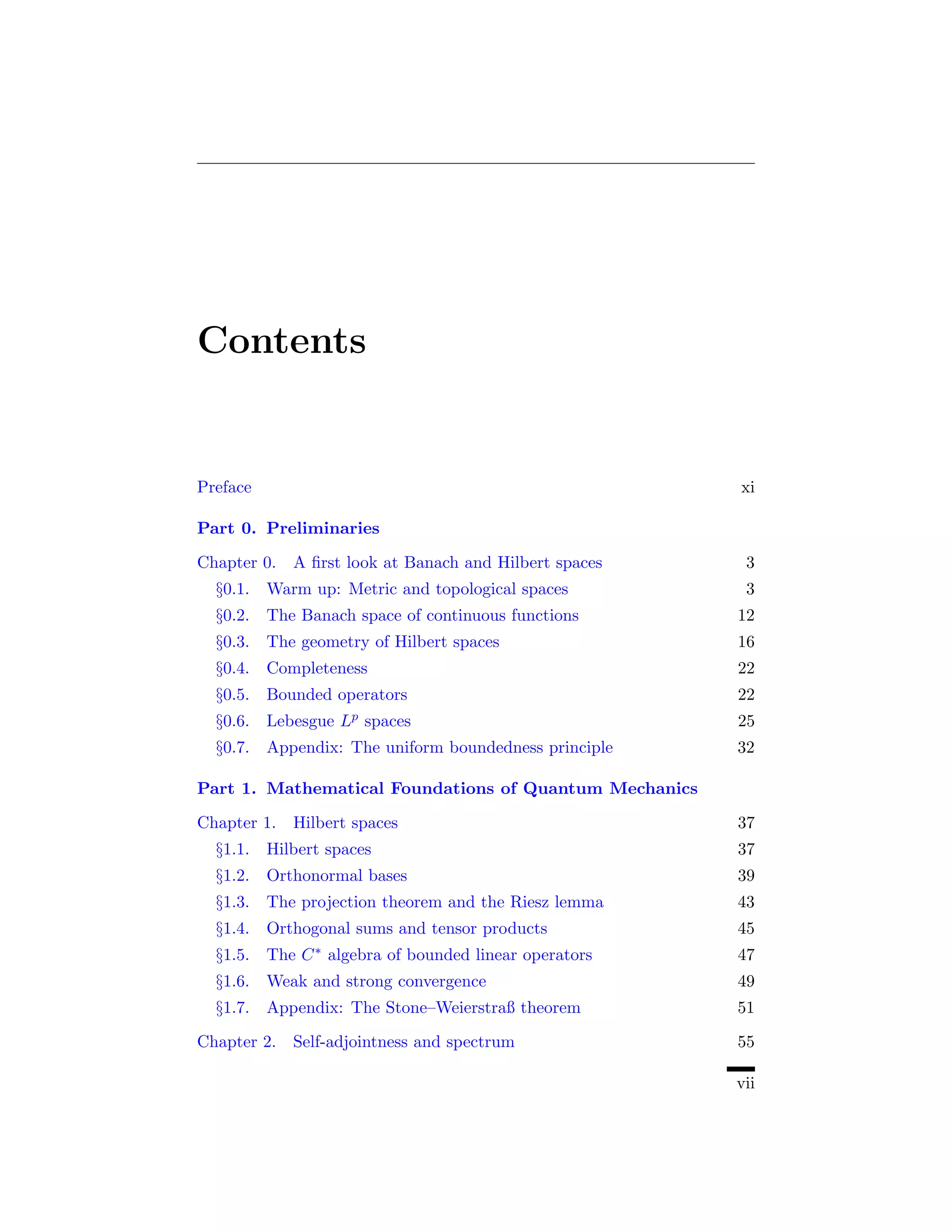 Contents


Preface                                                  xi

Part 0. Preliminaries

Chapter 0. A ﬁrst look at Banach and Hilbert spaces       3
  §0.1. Warm up: Metric and topological spaces            3
  §0.2. The Banach space of continuous functions         12
  §0.3. The geometry of Hilbert spaces                   16
  §0.4. Completeness                                     22
  §0.5. Bounded operators                                22
  §0.6. Lebesgue    Lp   spaces                          25
  §0.7. Appendix: The uniform boundedness principle      32

Part 1. Mathematical Foundations of Quantum Mechanics

Chapter 1. Hilbert spaces                                37
  §1.1. Hilbert spaces                                   37
  §1.2. Orthonormal bases                                39
  §1.3. The projection theorem and the Riesz lemma       43
  §1.4. Orthogonal sums and tensor products              45
  §1.5. The   C∗   algebra of bounded linear operators   47
  §1.6. Weak and strong convergence                      49
  §1.7. Appendix: The Stone–Weierstraß theorem           51

Chapter 2. Self-adjointness and spectrum                 55

                                                         vii
 