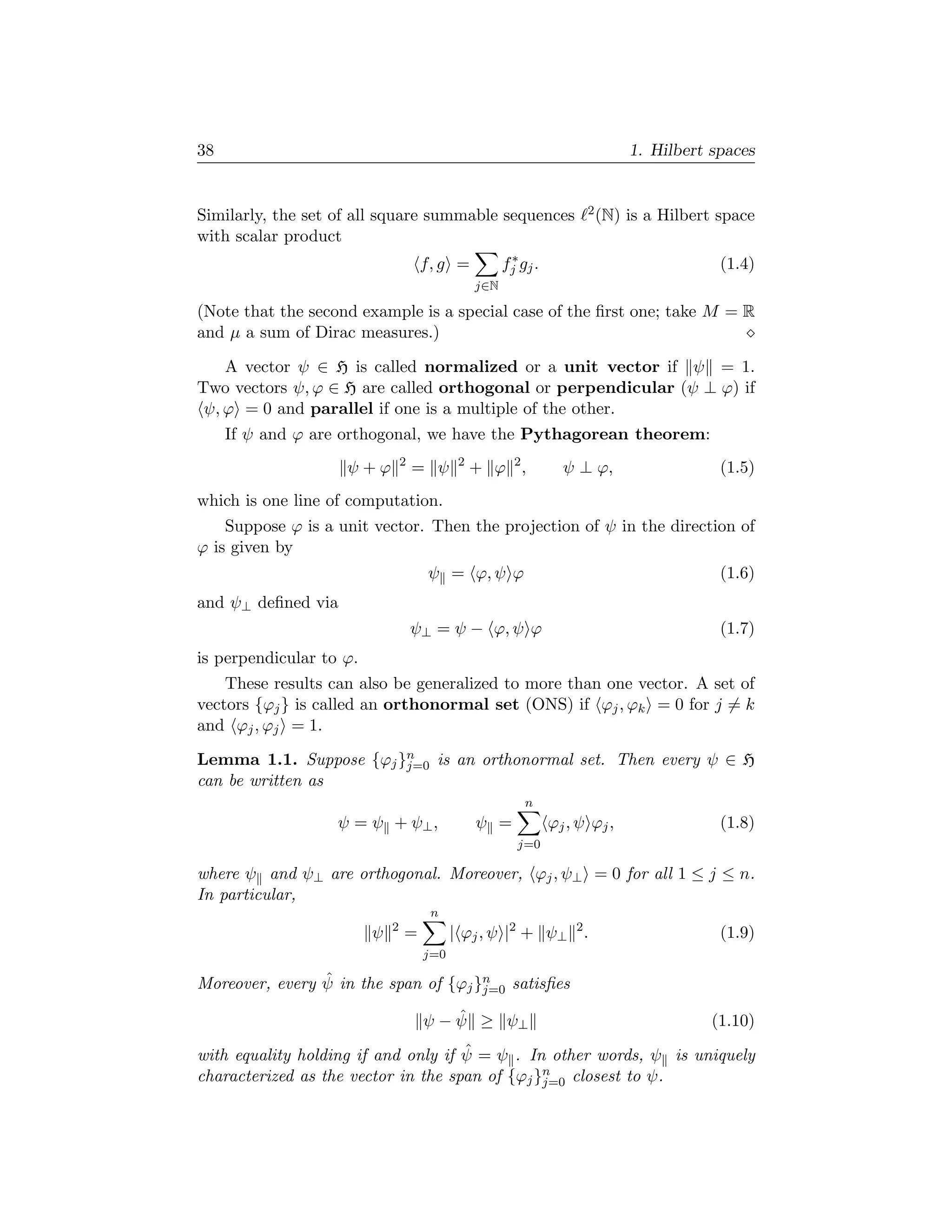 38                                                                             1. Hilbert spaces


Similarly, the set of all square summable sequences                    2 (N)   is a Hilbert space
with scalar product
                                                        ∗
                                      f, g =           fj gj .                              (1.4)
                                                 j∈N

(Note that the second example is a special case of the ﬁrst one; take M = R
and µ a sum of Dirac measures.)

    A vector ψ ∈ H is called normalized or a unit vector if ψ = 1.
Two vectors ψ, ϕ ∈ H are called orthogonal or perpendicular (ψ ⊥ ϕ) if
 ψ, ϕ = 0 and parallel if one is a multiple of the other.
     If ψ and ϕ are orthogonal, we have the Pythagorean theorem:
                                 2           2
                    ψ+ϕ              = ψ         + ϕ 2,            ψ ⊥ ϕ,                   (1.5)
which is one line of computation.
    Suppose ϕ is a unit vector. Then the projection of ψ in the direction of
ϕ is given by
                                       ψ = ϕ, ψ ϕ                                           (1.6)
and ψ⊥ deﬁned via
                                     ψ⊥ = ψ − ϕ, ψ ϕ                                        (1.7)
is perpendicular to ϕ.
    These results can also be generalized to more than one vector. A set of
vectors {ϕj } is called an orthonormal set (ONS) if ϕj , ϕk = 0 for j = k
and ϕj , ϕj = 1.

Lemma 1.1. Suppose {ϕj }n is an orthonormal set. Then every ψ ∈ H
                        j=0
can be written as
                                                           n
                   ψ = ψ + ψ⊥ ,                  ψ =             ϕj , ψ ϕj ,                (1.8)
                                                         j=0

where ψ and ψ⊥ are orthogonal. Moreover, ϕj , ψ⊥ = 0 for all 1 ≤ j ≤ n.
In particular,
                                       n
                             2
                         ψ       =          | ϕj , ψ |2 + ψ⊥ 2 .                            (1.9)
                                      j=0

                ˆ
Moreover, every ψ in the span of {ϕj }n satisﬁes
                                      j=0

                                          ˆ
                                      ψ − ψ ≥ ψ⊥                                          (1.10)
                                     ˆ
with equality holding if and only if ψ = ψ . In other words, ψ is uniquely
characterized as the vector in the span of {ϕj }n closest to ψ.
                                                j=0
 