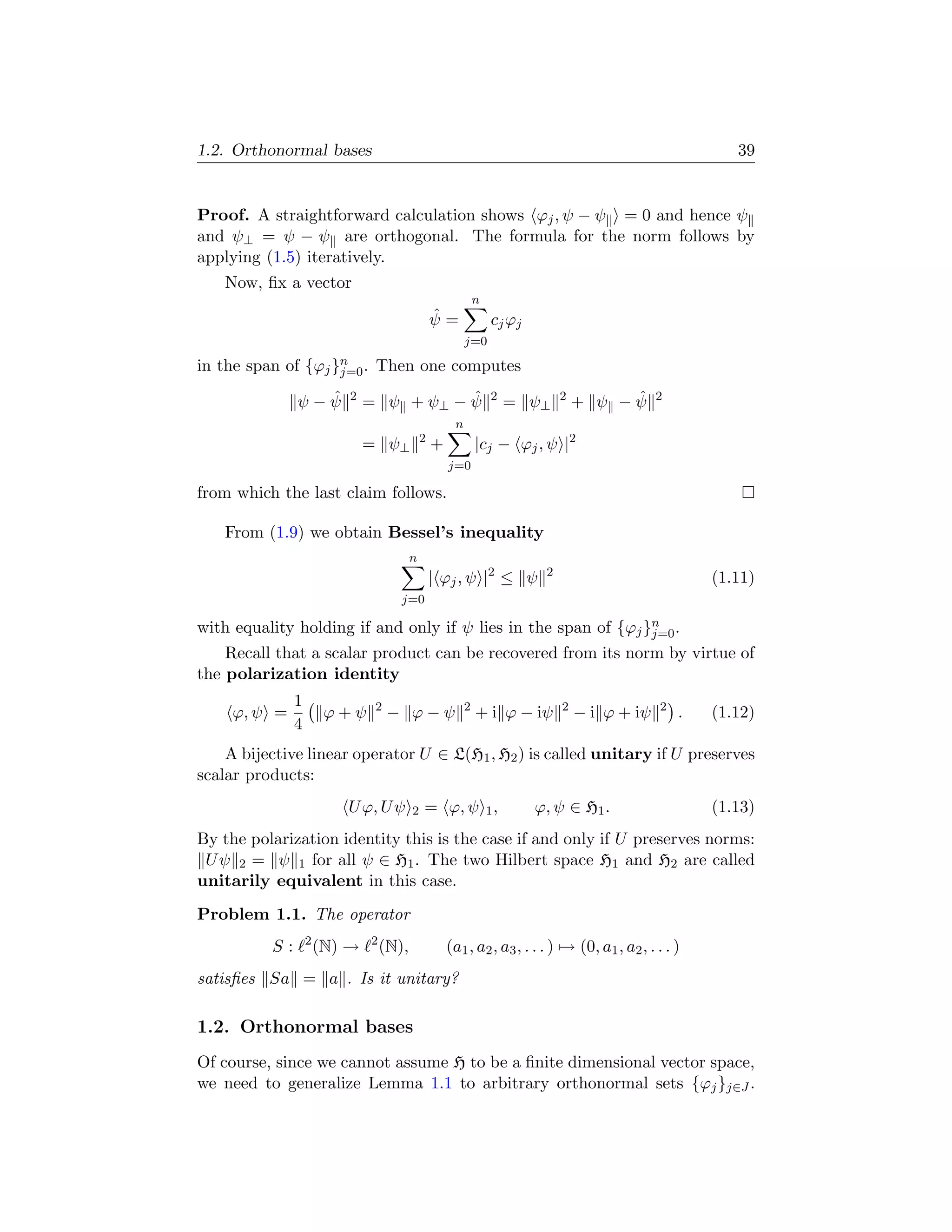 1.2. Orthonormal bases                                                                                      39


Proof. A straightforward calculation shows ϕj , ψ − ψ = 0 and hence ψ
and ψ⊥ = ψ − ψ are orthogonal. The formula for the norm follows by
applying (1.5) iteratively.
    Now, ﬁx a vector
                                                               n
                                                  ˆ
                                                  ψ=               cj ϕj
                                                           j=0

in the span of {ϕj }n . Then one computes
                    j=0

                 ˆ
               ψ−ψ         2              ˆ
                               = ψ + ψ⊥ − ψ                        2
                                                                       = ψ⊥     2        ˆ
                                                                                    + ψ −ψ       2

                                                       n
                                              2
                               = ψ⊥               +            |cj − ϕj , ψ |2
                                                      j=0

from which the last claim follows.

    From (1.9) we obtain Bessel’s inequality
                                          n
                                                  | ϕj , ψ |2 ≤ ψ           2
                                                                                                         (1.11)
                                      j=0

with equality holding if and only if ψ lies in the span of {ϕj }n .
                                                                j=0
    Recall that a scalar product can be recovered from its norm by virtue of
the polarization identity
               1                2                          2                    2                2
     ϕ, ψ =             ϕ+ψ         − ϕ−ψ                      + i ϕ − iψ           − i ϕ + iψ       .   (1.12)
               4
    A bijective linear operator U ∈ L(H1 , H2 ) is called unitary if U preserves
scalar products:
                          U ϕ, U ψ        2   = ϕ, ψ 1 ,                   ϕ, ψ ∈ H1 .                   (1.13)
By the polarization identity this is the case if and only if U preserves norms:
 U ψ 2 = ψ 1 for all ψ ∈ H1 . The two Hilbert space H1 and H2 are called
unitarily equivalent in this case.
Problem 1.1. The operator
                   2           2
          S:           (N) →       (N),               (a1 , a2 , a3 , . . . ) → (0, a1 , a2 , . . . )
satisﬁes Sa = a . Is it unitary?

1.2. Orthonormal bases
Of course, since we cannot assume H to be a ﬁnite dimensional vector space,
we need to generalize Lemma 1.1 to arbitrary orthonormal sets {ϕj }j∈J .
 