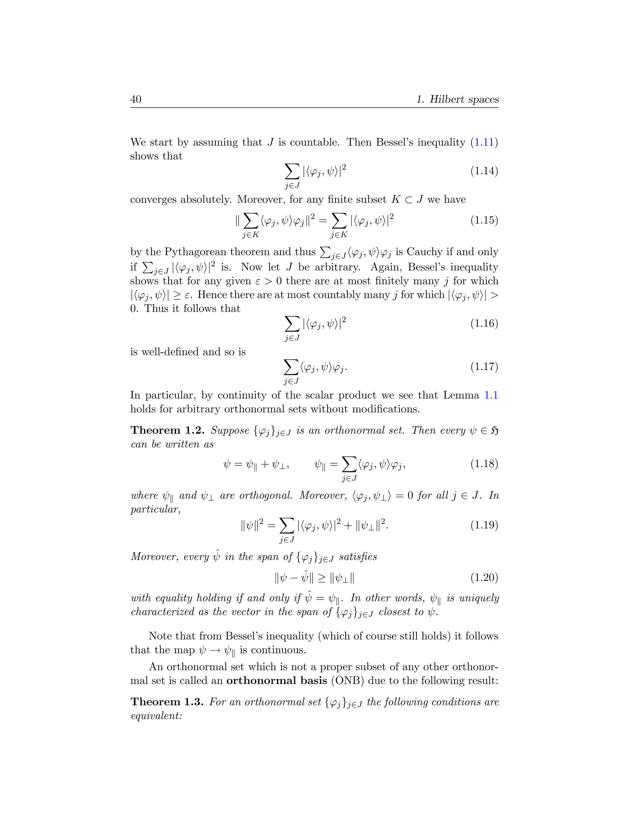 40                                                                      1. Hilbert spaces


We start by assuming that J is countable. Then Bessel’s inequality (1.11)
shows that
                                 | ϕj , ψ |2                       (1.14)
                                 j∈J
converges absolutely. Moreover, for any ﬁnite subset K ⊂ J we have
                                         2
                             ϕj , ψ ϕj       =         | ϕj , ψ |2                 (1.15)
                       j∈K                       j∈K

by the Pythagorean theorem and thus j∈J ϕj , ψ ϕj is Cauchy if and only
                     2
if     j∈J | ϕj , ψ | is. Now let J be arbitrary. Again, Bessel’s inequality
shows that for any given ε  0 there are at most ﬁnitely many j for which
| ϕj , ψ | ≥ ε. Hence there are at most countably many j for which | ϕj , ψ | 
0. Thus it follows that
                                     | ϕj , ψ |2                         (1.16)
                                 j∈J
is well-deﬁned and so is
                                       ϕj , ψ ϕj .                                 (1.17)
                                 j∈J
In particular, by continuity of the scalar product we see that Lemma 1.1
holds for arbitrary orthonormal sets without modiﬁcations.
Theorem 1.2. Suppose {ϕj }j∈J is an orthonormal set. Then every ψ ∈ H
can be written as
                   ψ = ψ + ψ⊥ ,          ψ =              ϕj , ψ ϕj ,              (1.18)
                                                  j∈J

where ψ and ψ⊥ are orthogonal. Moreover, ϕj , ψ⊥ = 0 for all j ∈ J. In
particular,
                    ψ 2=       | ϕj , ψ |2 + ψ⊥ 2 .              (1.19)
                                j∈J
                ˆ
Moreover, every ψ in the span of {ϕj }j∈J satisﬁes
                                    ˆ
                                ψ − ψ ≥ ψ⊥                                         (1.20)
                                     ˆ
with equality holding if and only if ψ = ψ . In other words, ψ is uniquely
characterized as the vector in the span of {ϕj }j∈J closest to ψ.

    Note that from Bessel’s inequality (which of course still holds) it follows
that the map ψ → ψ is continuous.
   An orthonormal set which is not a proper subset of any other orthonor-
mal set is called an orthonormal basis (ONB) due to the following result:
Theorem 1.3. For an orthonormal set {ϕj }j∈J the following conditions are
equivalent:
 