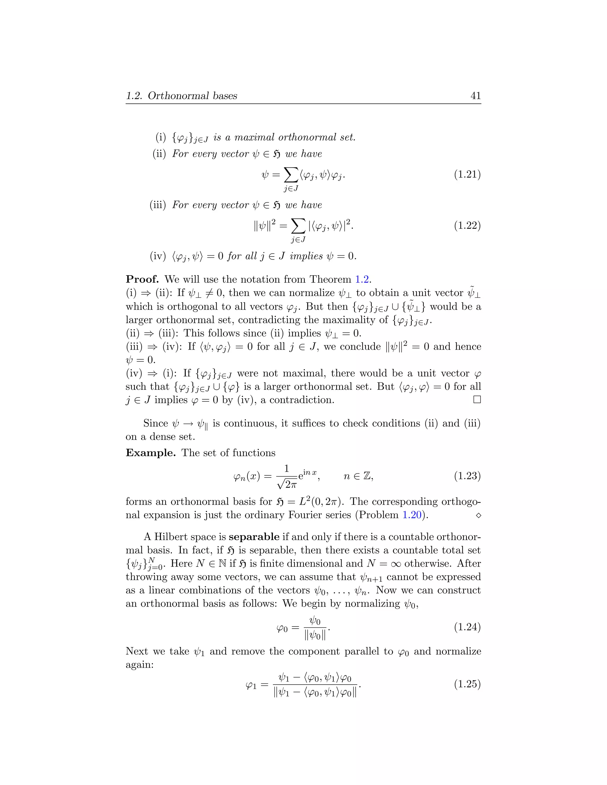 1.2. Orthonormal bases                                                      41


      (i) {ϕj }j∈J is a maximal orthonormal set.
     (ii) For every vector ψ ∈ H we have
                              ψ=           ϕj , ψ ϕj .                  (1.21)
                                     j∈J

     (iii) For every vector ψ ∈ H we have
                                 2
                             ψ       =         | ϕj , ψ |2 .            (1.22)
                                         j∈J

     (iv) ϕj , ψ = 0 for all j ∈ J implies ψ = 0.

Proof. We will use the notation from Theorem 1.2.
                                                                         ˜
(i) ⇒ (ii): If ψ⊥ = 0, then we can normalize ψ⊥ to obtain a unit vector ψ⊥
                                                             ˜
which is orthogonal to all vectors ϕj . But then {ϕj }j∈J ∪ {ψ⊥ } would be a
larger orthonormal set, contradicting the maximality of {ϕj }j∈J .
(ii) ⇒ (iii): This follows since (ii) implies ψ⊥ = 0.
(iii) ⇒ (iv): If ψ, ϕj = 0 for all j ∈ J, we conclude ψ 2 = 0 and hence
ψ = 0.
(iv) ⇒ (i): If {ϕj }j∈J were not maximal, there would be a unit vector ϕ
such that {ϕj }j∈J ∪ {ϕ} is a larger orthonormal set. But ϕj , ϕ = 0 for all
j ∈ J implies ϕ = 0 by (iv), a contradiction.

    Since ψ → ψ is continuous, it suﬃces to check conditions (ii) and (iii)
on a dense set.
Example. The set of functions
                                 1
                       ϕn (x) = √ ein x ,                n ∈ Z,         (1.23)
                                 2π
forms an orthonormal basis for H = L2 (0, 2π). The corresponding orthogo-
nal expansion is just the ordinary Fourier series (Problem 1.20).

    A Hilbert space is separable if and only if there is a countable orthonor-
mal basis. In fact, if H is separable, then there exists a countable total set
{ψj }N . Here N ∈ N if H is ﬁnite dimensional and N = ∞ otherwise. After
     j=0
throwing away some vectors, we can assume that ψn+1 cannot be expressed
as a linear combinations of the vectors ψ0 , . . . , ψn . Now we can construct
an orthonormal basis as follows: We begin by normalizing ψ0 ,
                                         ψ0
                                 ϕ0 =       .                            (1.24)
                                         ψ0
Next we take ψ1 and remove the component parallel to ϕ0 and normalize
again:
                             ψ1 − ϕ0 , ψ1 ϕ0
                       ϕ1 =                  .                 (1.25)
                             ψ1 − ϕ0 , ψ1 ϕ0
 