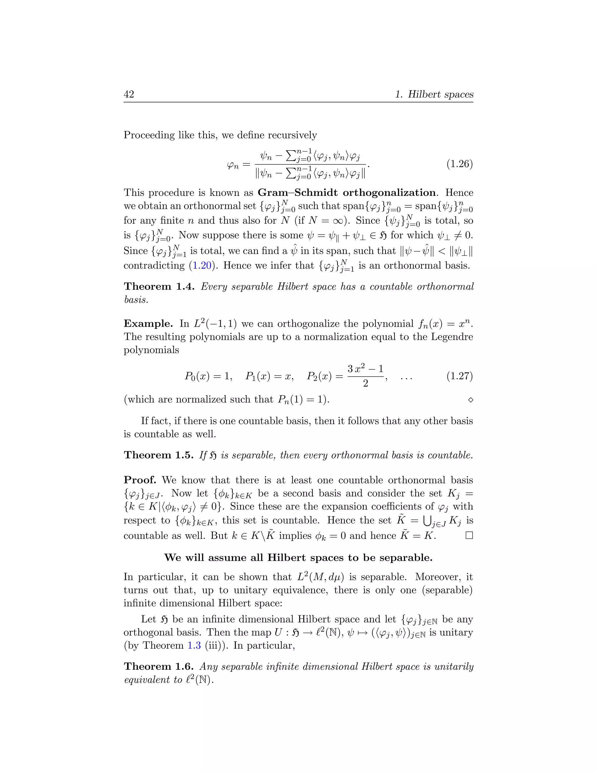 42                                                                  1. Hilbert spaces


Proceeding like this, we deﬁne recursively
                                          n−1
                               ψn −       j=0   ϕj , ψn ϕj
                        ϕn =              n−1                .                 (1.26)
                               ψn −       j=0   ϕj , ψn ϕj
This procedure is known as Gram–Schmidt orthogonalization. Hence
we obtain an orthonormal set {ϕj }N such that span{ϕj }n = span{ψj }n
                                  j=0                     j=0           j=0
for any ﬁnite n and thus also for N (if N = ∞). Since {ψj }N is total, so
                                                              j=0
is {ϕj }N . Now suppose there is some ψ = ψ + ψ⊥ ∈ H for which ψ⊥ = 0.
        j=0
                                    ˆ                             ˆ
Since {ϕj }N is total, we can ﬁnd a ψ in its span, such that ψ − ψ  ψ⊥
            j=1
                                                N
contradicting (1.20). Hence we infer that {ϕj }j=1 is an orthonormal basis.
Theorem 1.4. Every separable Hilbert space has a countable orthonormal
basis.

Example. In L2 (−1, 1) we can orthogonalize the polynomial fn (x) = xn .
The resulting polynomials are up to a normalization equal to the Legendre
polynomials
                                                       3 x2 − 1
              P0 (x) = 1,   P1 (x) = x,    P2 (x) =             ,    ...       (1.27)
                                                           2
(which are normalized such that Pn (1) = 1).

    If fact, if there is one countable basis, then it follows that any other basis
is countable as well.
Theorem 1.5. If H is separable, then every orthonormal basis is countable.

Proof. We know that there is at least one countable orthonormal basis
{ϕj }j∈J . Now let {φk }k∈K be a second basis and consider the set Kj =
{k ∈ K| φk , ϕj = 0}. Since these are the expansion coeﬃcients of ϕj with
                                                           ˜
respect to {φk }k∈K , this set is countable. Hence the set K = j∈J Kj is
                                 ˜                          ˜
countable as well. But k ∈ KK implies φk = 0 and hence K = K.

         We will assume all Hilbert spaces to be separable.
In particular, it can be shown that L2 (M, dµ) is separable. Moreover, it
turns out that, up to unitary equivalence, there is only one (separable)
inﬁnite dimensional Hilbert space:
    Let H be an inﬁnite dimensional Hilbert space and let {ϕj }j∈N be any
orthogonal basis. Then the map U : H → 2 (N), ψ → ( ϕj , ψ )j∈N is unitary
(by Theorem 1.3 (iii)). In particular,
Theorem 1.6. Any separable inﬁnite dimensional Hilbert space is unitarily
equivalent to 2 (N).
 