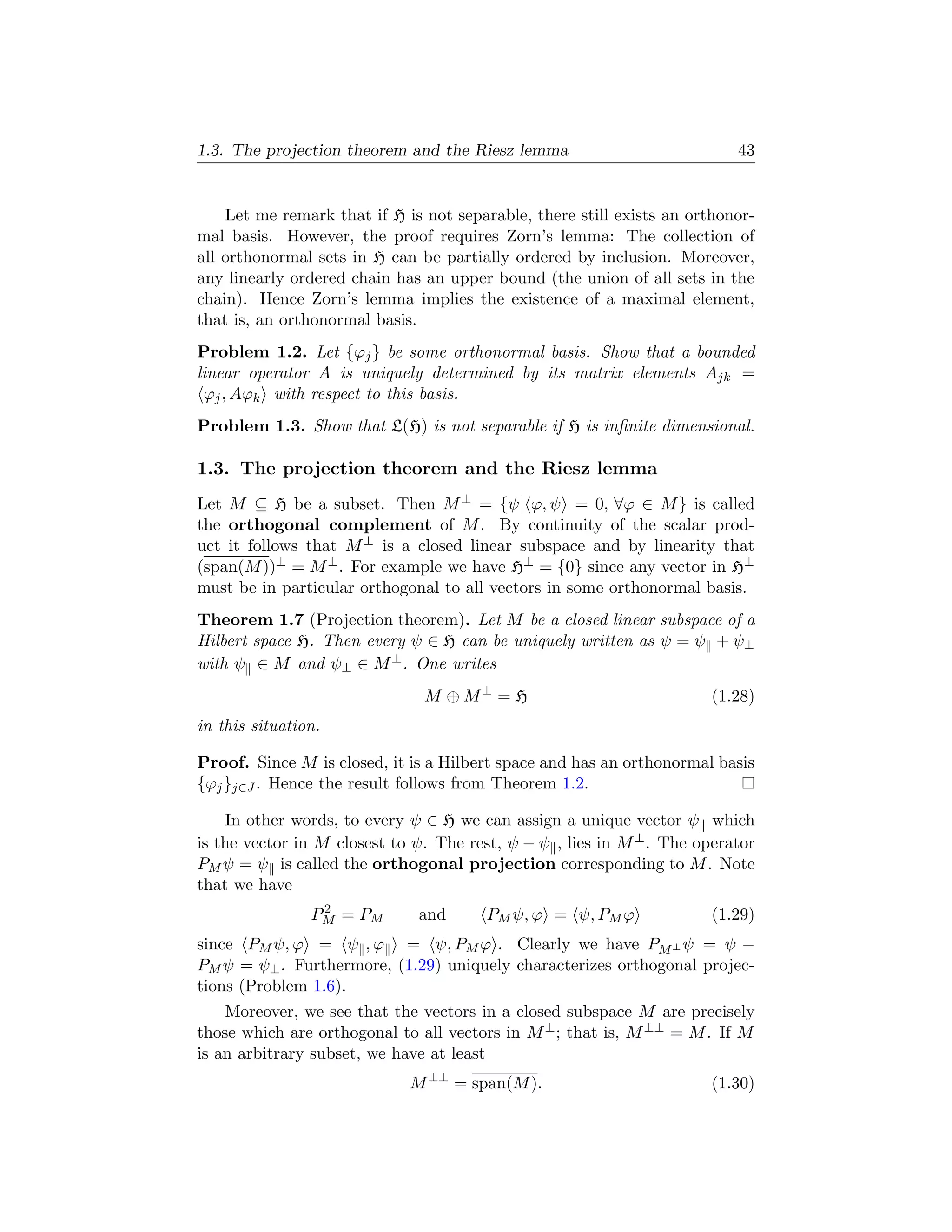1.3. The projection theorem and the Riesz lemma                           43


    Let me remark that if H is not separable, there still exists an orthonor-
mal basis. However, the proof requires Zorn’s lemma: The collection of
all orthonormal sets in H can be partially ordered by inclusion. Moreover,
any linearly ordered chain has an upper bound (the union of all sets in the
chain). Hence Zorn’s lemma implies the existence of a maximal element,
that is, an orthonormal basis.
Problem 1.2. Let {ϕj } be some orthonormal basis. Show that a bounded
linear operator A is uniquely determined by its matrix elements Ajk =
 ϕj , Aϕk with respect to this basis.
Problem 1.3. Show that L(H) is not separable if H is inﬁnite dimensional.

1.3. The projection theorem and the Riesz lemma
Let M ⊆ H be a subset. Then M ⊥ = {ψ| ϕ, ψ = 0, ∀ϕ ∈ M } is called
the orthogonal complement of M . By continuity of the scalar prod-
uct it follows that M ⊥ is a closed linear subspace and by linearity that
(span(M ))⊥ = M ⊥ . For example we have H⊥ = {0} since any vector in H⊥
must be in particular orthogonal to all vectors in some orthonormal basis.
Theorem 1.7 (Projection theorem). Let M be a closed linear subspace of a
Hilbert space H. Then every ψ ∈ H can be uniquely written as ψ = ψ + ψ⊥
with ψ ∈ M and ψ⊥ ∈ M ⊥ . One writes
                               M ⊕ M⊥ = H                              (1.28)
in this situation.

Proof. Since M is closed, it is a Hilbert space and has an orthonormal basis
{ϕj }j∈J . Hence the result follows from Theorem 1.2.

    In other words, to every ψ ∈ H we can assign a unique vector ψ which
is the vector in M closest to ψ. The rest, ψ − ψ , lies in M ⊥ . The operator
PM ψ = ψ is called the orthogonal projection corresponding to M . Note
that we have
                 2
                PM = PM       and      PM ψ, ϕ = ψ, PM ϕ               (1.29)
since PM ψ, ϕ = ψ , ϕ = ψ, PM ϕ . Clearly we have PM ⊥ ψ = ψ −
PM ψ = ψ⊥ . Furthermore, (1.29) uniquely characterizes orthogonal projec-
tions (Problem 1.6).
    Moreover, we see that the vectors in a closed subspace M are precisely
those which are orthogonal to all vectors in M ⊥ ; that is, M ⊥⊥ = M . If M
is an arbitrary subset, we have at least
                             M ⊥⊥ = span(M ).                          (1.30)
 