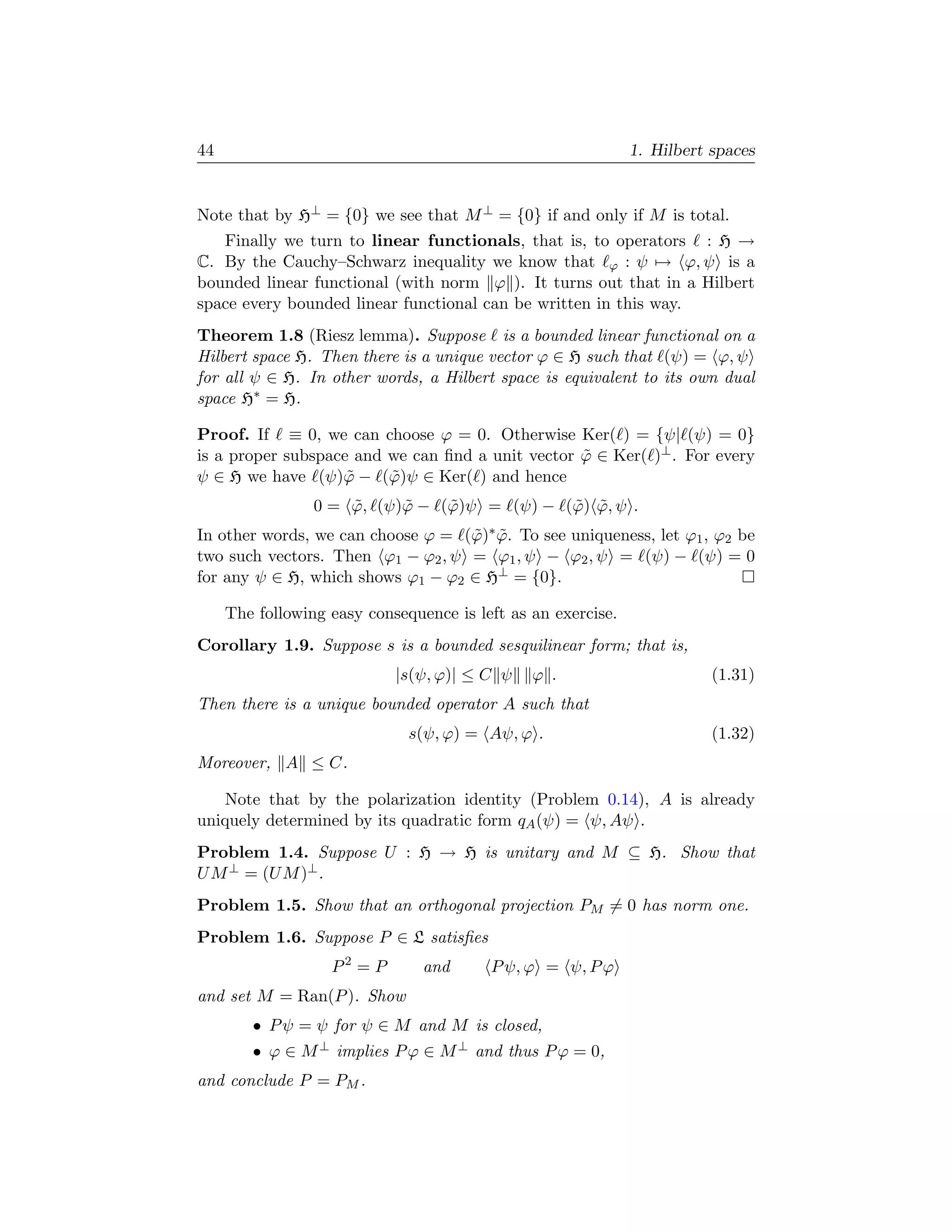 44                                                            1. Hilbert spaces


Note that by H⊥ = {0} we see that M ⊥ = {0} if and only if M is total.
   Finally we turn to linear functionals, that is, to operators : H →
C. By the Cauchy–Schwarz inequality we know that ϕ : ψ → ϕ, ψ is a
bounded linear functional (with norm ϕ ). It turns out that in a Hilbert
space every bounded linear functional can be written in this way.
Theorem 1.8 (Riesz lemma). Suppose is a bounded linear functional on a
Hilbert space H. Then there is a unique vector ϕ ∈ H such that (ψ) = ϕ, ψ
for all ψ ∈ H. In other words, a Hilbert space is equivalent to its own dual
space H∗ = H.

Proof. If ≡ 0, we can choose ϕ = 0. Otherwise Ker( ) = {ψ| (ψ) = 0}
is a proper subspace and we can ﬁnd a unit vector ϕ ∈ Ker( )⊥ . For every
                                                  ˜
ψ ∈ H we have (ψ)ϕ − (ϕ)ψ ∈ Ker( ) and hence
                    ˜    ˜
                 0 = ϕ, (ψ)ϕ − (ϕ)ψ = (ψ) − (ϕ) ϕ, ψ .
                     ˜     ˜    ˜            ˜ ˜
In other words, we can choose ϕ = (ϕ)∗ ϕ. To see uniqueness, let ϕ1 , ϕ2 be
                                   ˜ ˜
two such vectors. Then ϕ1 − ϕ2 , ψ = ϕ1 , ψ − ϕ2 , ψ = (ψ) − (ψ) = 0
for any ψ ∈ H, which shows ϕ1 − ϕ2 ∈ H⊥ = {0}.

     The following easy consequence is left as an exercise.
Corollary 1.9. Suppose s is a bounded sesquilinear form; that is,
                            |s(ψ, ϕ)| ≤ C ψ    ϕ .                       (1.31)
Then there is a unique bounded operator A such that
                              s(ψ, ϕ) = Aψ, ϕ .                          (1.32)
Moreover, A ≤ C.

   Note that by the polarization identity (Problem 0.14), A is already
uniquely determined by its quadratic form qA (ψ) = ψ, Aψ .
Problem 1.4. Suppose U : H → H is unitary and M ⊆ H. Show that
U M ⊥ = (U M )⊥ .
Problem 1.5. Show that an orthogonal projection PM = 0 has norm one.
Problem 1.6. Suppose P ∈ L satisﬁes
                   P2 = P       and      P ψ, ϕ = ψ, P ϕ
and set M = Ran(P ). Show
        • P ψ = ψ for ψ ∈ M and M is closed,
        • ϕ ∈ M ⊥ implies P ϕ ∈ M ⊥ and thus P ϕ = 0,
and conclude P = PM .
 