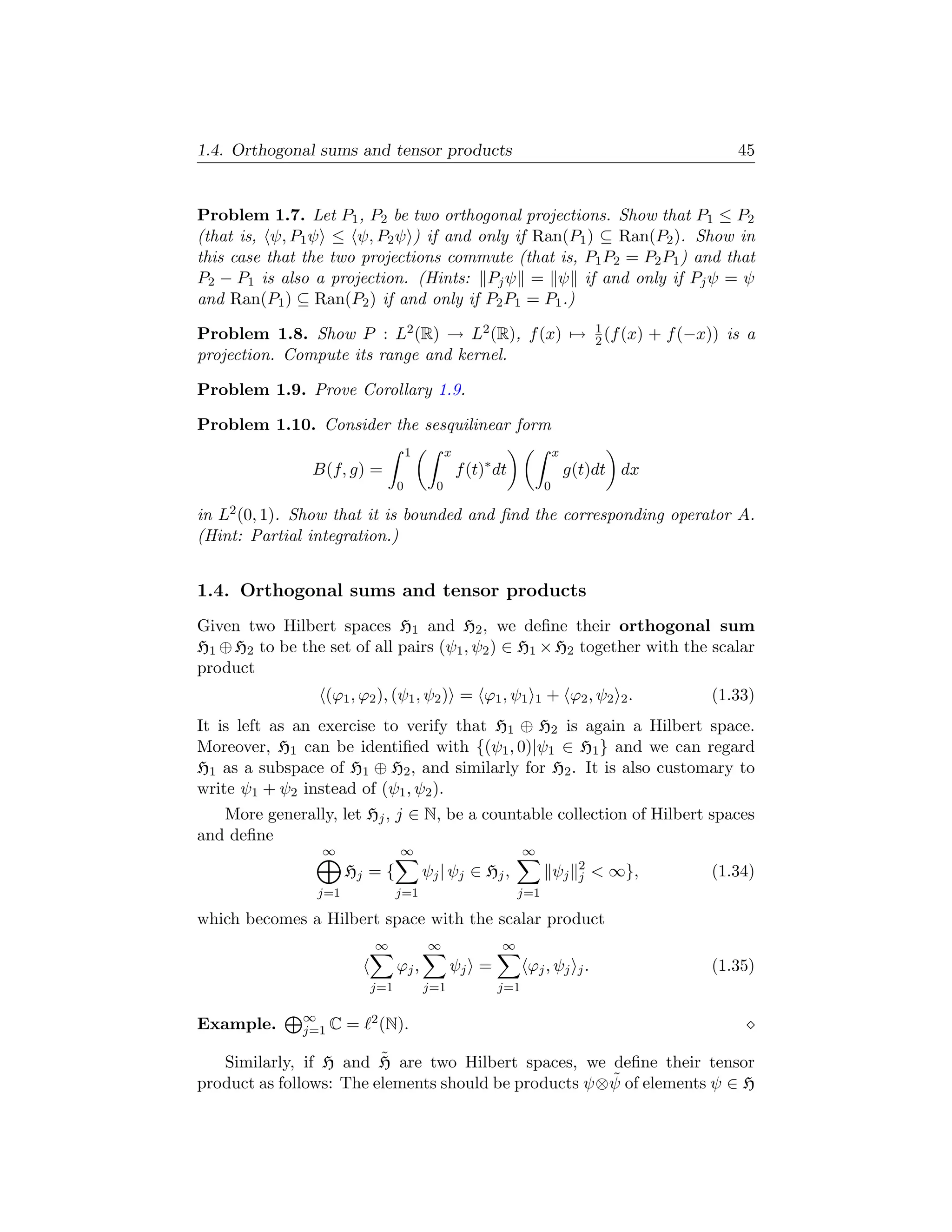 1.4. Orthogonal sums and tensor products                                                                45


Problem 1.7. Let P1 , P2 be two orthogonal projections. Show that P1 ≤ P2
(that is, ψ, P1 ψ ≤ ψ, P2 ψ ) if and only if Ran(P1 ) ⊆ Ran(P2 ). Show in
this case that the two projections commute (that is, P1 P2 = P2 P1 ) and that
P2 − P1 is also a projection. (Hints: Pj ψ = ψ if and only if Pj ψ = ψ
and Ran(P1 ) ⊆ Ran(P2 ) if and only if P2 P1 = P1 .)
                                                                                  1
Problem 1.8. Show P : L2 (R) → L2 (R), f (x) →                                    2 (f (x)   + f (−x)) is a
projection. Compute its range and kernel.

Problem 1.9. Prove Corollary 1.9.

Problem 1.10. Consider the sesquilinear form
                                     1         x                         x
                B(f, g) =                          f (t)∗ dt                 g(t)dt dx
                                 0         0                         0

in L2 (0, 1). Show that it is bounded and ﬁnd the corresponding operator A.
(Hint: Partial integration.)


1.4. Orthogonal sums and tensor products
Given two Hilbert spaces H1 and H2 , we deﬁne their orthogonal sum
H1 ⊕ H2 to be the set of all pairs (ψ1 , ψ2 ) ∈ H1 × H2 together with the scalar
product
                  (ϕ1 , ϕ2 ), (ψ1 , ψ2 ) = ϕ1 , ψ1               1   + ϕ2 , ψ2 2 .                   (1.33)
It is left as an exercise to verify that H1 ⊕ H2 is again a Hilbert space.
Moreover, H1 can be identiﬁed with {(ψ1 , 0)|ψ1 ∈ H1 } and we can regard
H1 as a subspace of H1 ⊕ H2 , and similarly for H2 . It is also customary to
write ψ1 + ψ2 instead of (ψ1 , ψ2 ).
   More generally, let Hj , j ∈ N, be a countable collection of Hilbert spaces
and deﬁne
                 ∞               ∞                              ∞
                                                                              2
                       Hj = {            ψj | ψj ∈ Hj ,                  ψj   j    ∞},              (1.34)
                 j=1             j=1                           j=1

which becomes a Hilbert space with the scalar product
                           ∞             ∞                 ∞
                                 ϕj ,          ψj =             ϕj , ψj j .                          (1.35)
                           j=1           j=1              j=1

               ∞           2 (N).
Example.       j=1 C   =
                         ˜
   Similarly, if H and H are two Hilbert spaces, we deﬁne their tensor
                                                       ˜
product as follows: The elements should be products ψ⊗ ψ of elements ψ ∈ H
 
