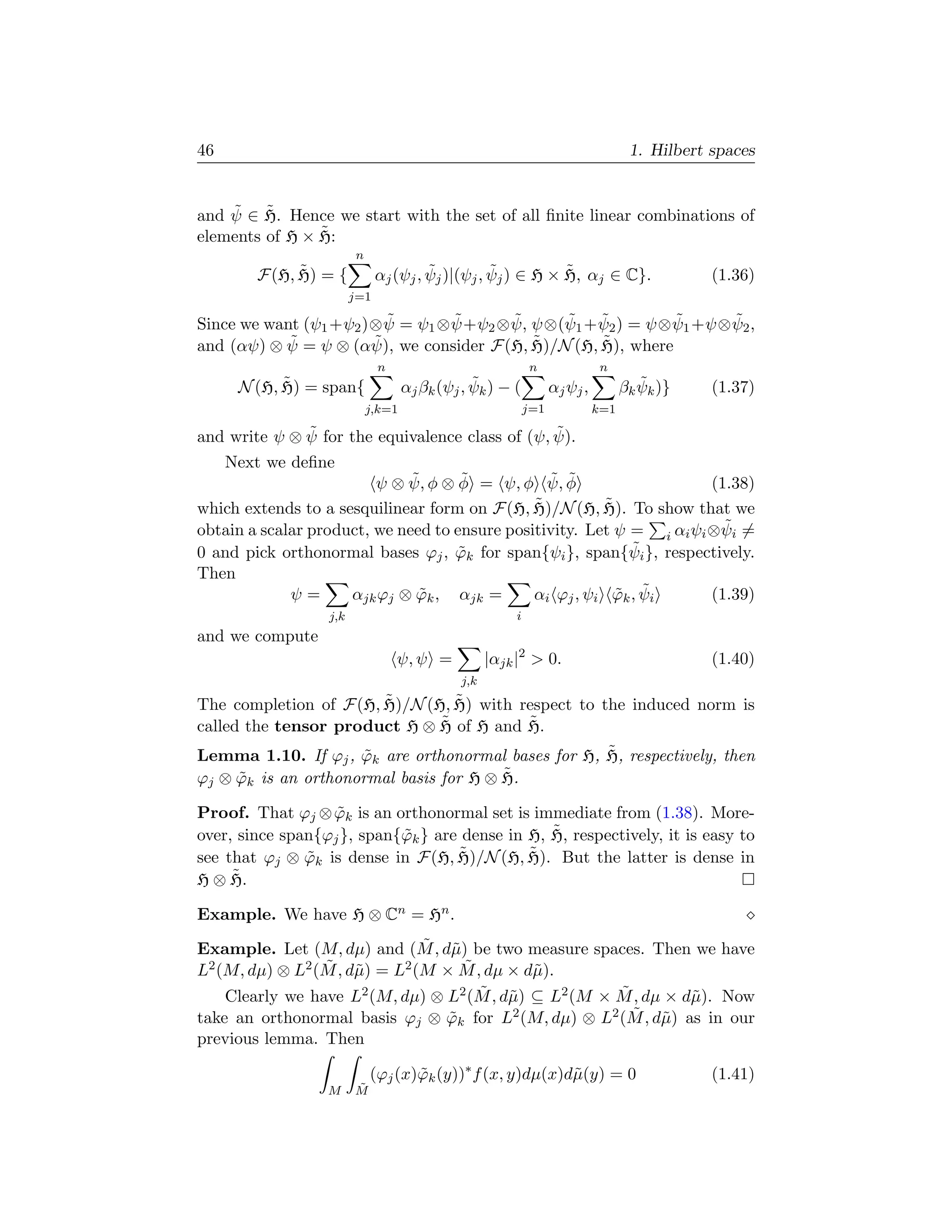 46                                                                                  1. Hilbert spaces


    ˜ ˜
and ψ ∈ H. Hence we start with the set of all ﬁnite linear combinations of
                ˜
elements of H × H:
                        n
             ˜
        F(H, H) = {                    ˜          ˜          ˜
                              αj (ψj , ψj )|(ψj , ψj ) ∈ H × H, αj ∈ C}.                       (1.36)
                        j=1
                         ˜        ˜      ˜     ˜ ˜            ˜      ˜
Since we want (ψ1 +ψ2 )⊗ ψ = ψ1 ⊗ ψ+ψ2 ⊗ ψ, ψ⊗(ψ1 + ψ2 ) = ψ⊗ ψ1 +ψ⊗ ψ2 ,
and (αψ) ⊗ ψ˜ = ψ ⊗ (αψ), we consider F(H, H)/N (H, H), where
                       ˜                    ˜       ˜
                              n                              n                n
            ˜
      N (H, H) = span{                          ˜
                                    αj βk (ψj , ψk ) − (           αj ψj ,            ˜
                                                                                   βk ψk )}    (1.37)
                            j,k=1                            j=1             k=1
              ˜                                  ˜
and write ψ ⊗ ψ for the equivalence class of (ψ, ψ).
     Next we deﬁne
                              ˜      ˜
                         ψ ⊗ ψ, φ ⊗ φ = ψ, φ ψ, φ˜ ˜                     (1.38)
                                               ˜
which extends to a sesquilinear form on F(H, H)/N (H, H).˜ To show that we
                                                                           ˜
obtain a scalar product, we need to ensure positivity. Let ψ = i αi ψi ⊗ψi =
0 and pick orthonormal bases ϕj , ϕk for span{ψi }, span{ψ
                                    ˜                        ˜i }, respectively.
Then
             ψ=      αjk ϕj ⊗ ϕk , αjk =
                               ˜                           ˜ ˜
                                               αi ϕj , ψi ϕk , ψi        (1.39)
                  j,k                                    i
and we compute
                                  ψ, ψ =            |αjk |2  0.                               (1.40)
                                              j,k
                       ˜          ˜
The completion of F(H, H)/N (H, H) with respect to the induced norm is
called the tensor product H ⊗ H ˜ of H and H.
                                           ˜
                                                    ˜
Lemma 1.10. If ϕj , ϕk are orthonormal bases for H, H, respectively, then
                     ˜
                                        ˜
ϕj ⊗ ϕk is an orthonormal basis for H ⊗ H.
      ˜

Proof. That ϕj ⊗ ϕk is an orthonormal set is immediate from (1.38). More-
                   ˜
                                                 ˜
over, since span{ϕj }, span{ϕk } are dense in H, H, respectively, it is easy to
                            ˜
                                    ˜
see that ϕj ⊗ ϕk is dense in F(H, H)/N (H, H).
               ˜                              ˜ But the latter is dense in
     ˜
H ⊗ H.

Example. We have H ⊗ Cn = Hn .
                                 ˜ µ
Example. Let (M, dµ) and (M , d˜) be two measure spaces. Then we have
L                 ˜ µ                 ˜
  2 (M, dµ) ⊗ L2 (M , d˜ ) = L2 (M × M , dµ × d˜ ).
                                                 µ
     Clearly we have L                  ˜ µ                 ˜
                        2 (M, dµ) ⊗ L2 (M , d˜ ) ⊆ L2 (M × M , dµ × d˜ ). Now
                                                                       µ
take an orthonormal basis ϕj ⊗ ϕk for L
                                    ˜                         ˜ µ
                                             2 (M, dµ) ⊗ L2 (M , d˜ ) as in our

previous lemma. Then

                            (ϕj (x)ϕk (y))∗ f (x, y)dµ(x)d˜(y) = 0
                                   ˜                      µ                                    (1.41)
                  M     ˜
                        M
 