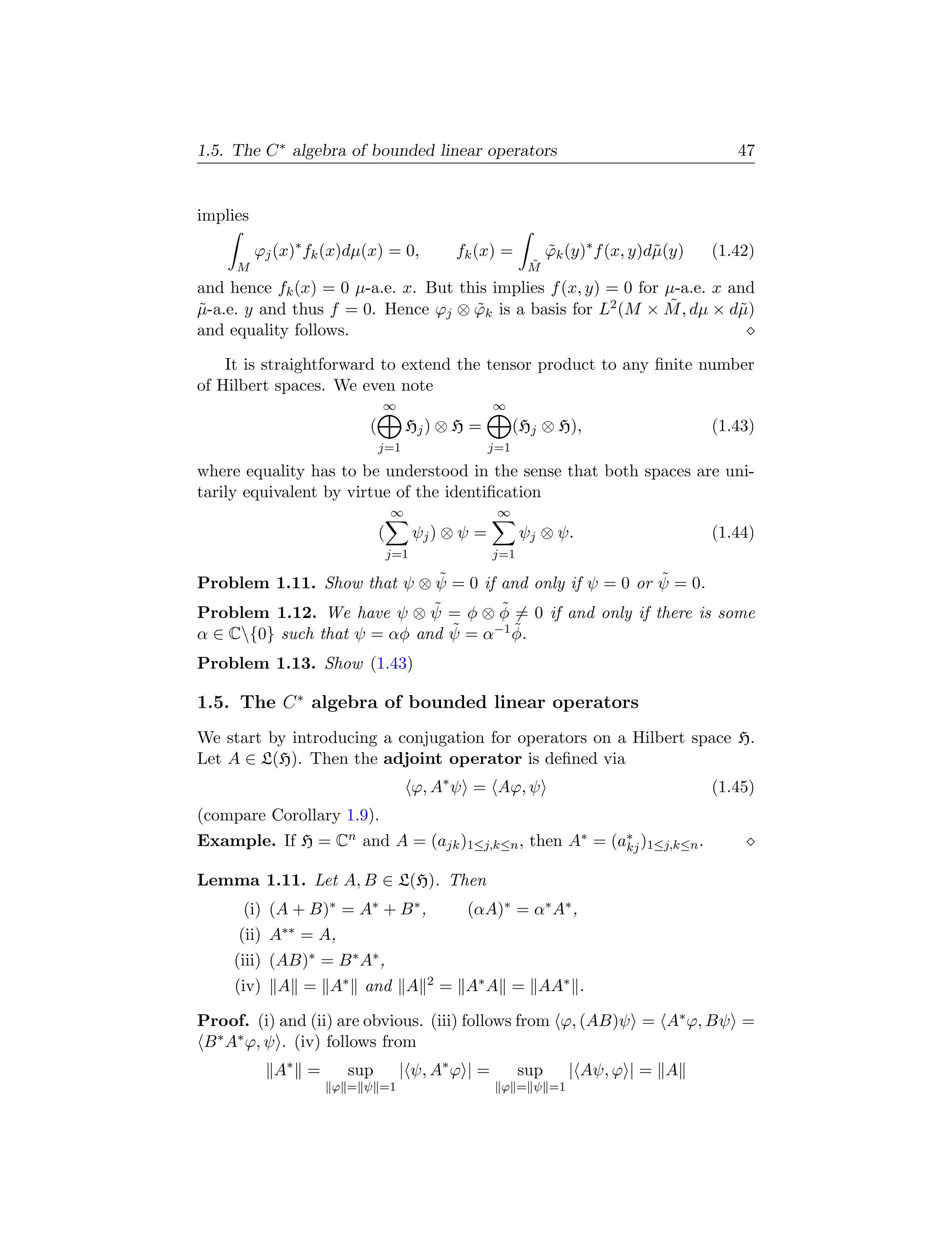 1.5. The C ∗ algebra of bounded linear operators                                            47


implies

          ϕj (x)∗ fk (x)dµ(x) = 0,             fk (x) =          ϕk (y)∗ f (x, y)d˜(y)
                                                                 ˜                µ      (1.42)
     M                                                      ˜
                                                            M
and hence fk (x) = 0 µ-a.e. x. But this implies f (x, y) = 0 for µ-a.e. x and
˜                                    ˜                           ˜
µ-a.e. y and thus f = 0. Hence ϕj ⊗ ϕk is a basis for L2 (M × M , dµ × d˜) µ
and equality follows.

    It is straightforward to extend the tensor product to any ﬁnite number
of Hilbert spaces. We even note
                              ∞                      ∞
                          (           Hj ) ⊗ H =           (Hj ⊗ H),                     (1.43)
                              j=1                    j=1
where equality has to be understood in the sense that both spaces are uni-
tarily equivalent by virtue of the identiﬁcation
                                  ∞                   ∞
                              (         ψj ) ⊗ ψ =         ψj ⊗ ψ.                       (1.44)
                                  j=1                j=1

                              ˜                           ˜
Problem 1.11. Show that ψ ⊗ ψ = 0 if and only if ψ = 0 or ψ = 0.
                             ˜        ˜
Problem 1.12. We have ψ ⊗ ψ = φ ⊗ φ = 0 if and only if there is some
α ∈ C{0} such that ψ = αφ and ψ˜ = α−1 φ.
                                        ˜

Problem 1.13. Show (1.43)

1.5. The C ∗ algebra of bounded linear operators
We start by introducing a conjugation for operators on a Hilbert space H.
Let A ∈ L(H). Then the adjoint operator is deﬁned via
                                        ϕ, A∗ ψ = Aϕ, ψ                                  (1.45)
(compare Corollary 1.9).
Example. If H = Cn and A = (ajk )1≤j,k≤n , then A∗ = (a∗ )1≤j,k≤n .
                                                       kj

Lemma 1.11. Let A, B ∈ L(H). Then
      (i) (A + B)∗ = A∗ + B ∗ ,                 (αA)∗ = α∗ A∗ ,
     (ii) A∗∗ = A,
     (iii) (AB)∗ = B ∗ A∗ ,
     (iv) A = A∗ and A                    2   = A∗ A = AA∗ .

Proof. (i) and (ii) are obvious. (iii) follows from ϕ, (AB)ψ = A∗ ϕ, Bψ =
B ∗ A∗ ϕ, ψ . (iv) follows from
            A∗ =       sup         | ψ, A∗ ϕ | =           sup      | Aψ, ϕ | = A
                     ϕ = ψ =1                         ϕ = ψ =1
 