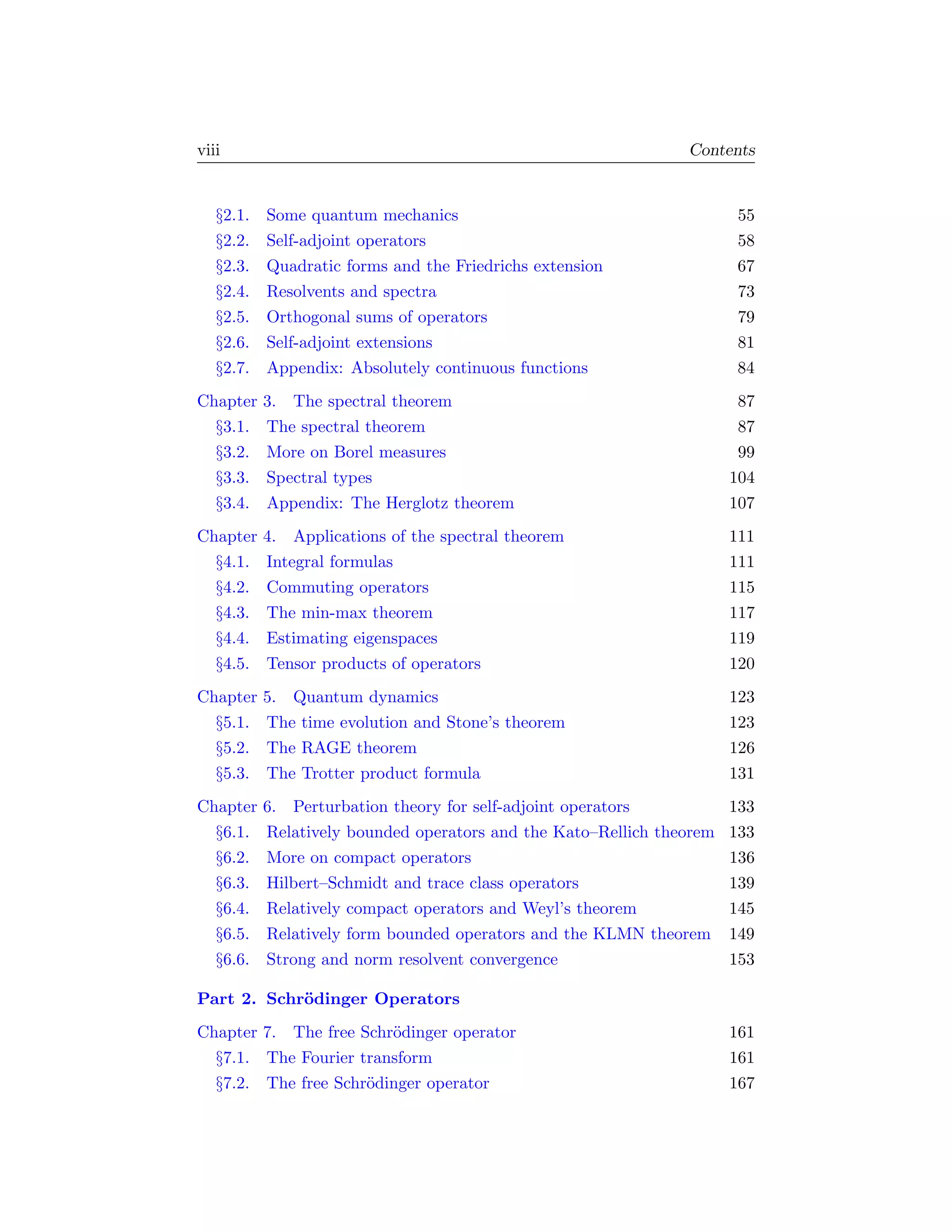 viii                                                            Contents


   §2.1.   Some quantum mechanics                                      55
   §2.2.   Self-adjoint operators                                      58
   §2.3.   Quadratic forms and the Friedrichs extension                67
   §2.4.   Resolvents and spectra                                      73
   §2.5.   Orthogonal sums of operators                                79
   §2.6.   Self-adjoint extensions                                     81
   §2.7.   Appendix: Absolutely continuous functions                   84
Chapter    3. The spectral theorem                                      87
  §3.1.    The spectral theorem                                         87
  §3.2.    More on Borel measures                                       99
  §3.3.    Spectral types                                              104
  §3.4.    Appendix: The Herglotz theorem                              107
Chapter    4. Applications of the spectral theorem                     111
  §4.1.    Integral formulas                                           111
  §4.2.    Commuting operators                                         115
  §4.3.    The min-max theorem                                         117
  §4.4.    Estimating eigenspaces                                      119
  §4.5.    Tensor products of operators                                120
Chapter    5. Quantum dynamics                                         123
  §5.1.    The time evolution and Stone’s theorem                      123
  §5.2.    The RAGE theorem                                            126
  §5.3.    The Trotter product formula                                 131
Chapter    6. Perturbation theory for self-adjoint operators           133
  §6.1.    Relatively bounded operators and the Kato–Rellich theorem   133
  §6.2.    More on compact operators                                   136
  §6.3.    Hilbert–Schmidt and trace class operators                   139
  §6.4.    Relatively compact operators and Weyl’s theorem             145
  §6.5.    Relatively form bounded operators and the KLMN theorem      149
  §6.6.    Strong and norm resolvent convergence                       153

Part 2. Schr¨dinger Operators
            o
Chapter 7. The free Schr¨dinger operator
                        o                                              161
  §7.1. The Fourier transform                                          161
  §7.2. The free Schr¨dinger operator
                     o                                                 167
 