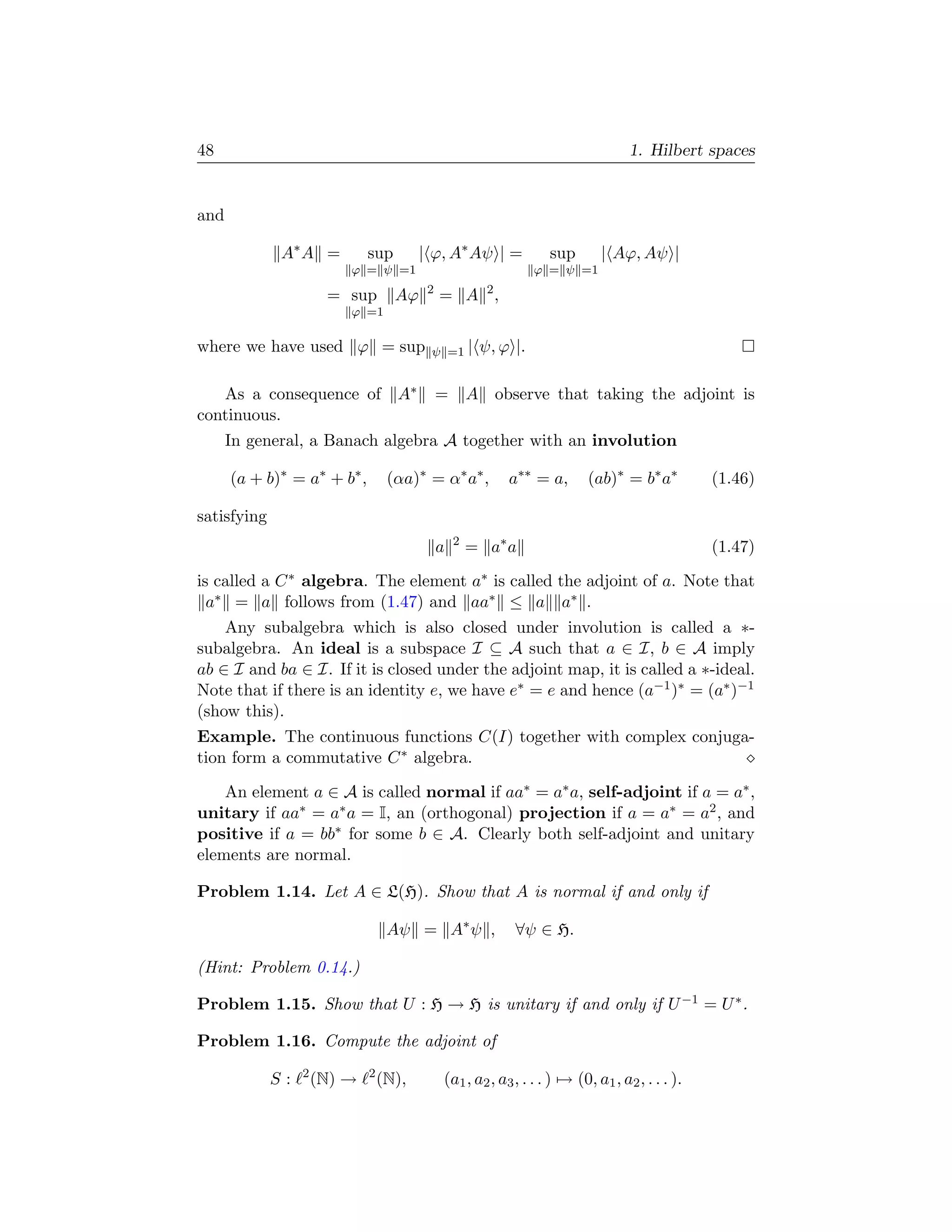 48                                                                                 1. Hilbert spaces


and

              A∗ A =          sup        | ϕ, A∗ Aψ | =            sup       | Aϕ, Aψ |
                          ϕ = ψ =1                               ϕ = ψ =1
                                          2
                       = sup        Aϕ        = A 2,
                          ϕ =1

where we have used ϕ = sup                ψ =1 |       ψ, ϕ |.

   As a consequence of A∗                     =       A observe that taking the adjoint is
continuous.
      In general, a Banach algebra A together with an involution

      (a + b)∗ = a∗ + b∗ ,         (αa)∗ = α∗ a∗ ,         a∗∗ = a,        (ab)∗ = b∗ a∗         (1.46)

satisfying
                                              a   2
                                                      = a∗ a                                     (1.47)

is called a C ∗ algebra. The element a∗ is called the adjoint of a. Note that
  a∗ = a follows from (1.47) and aa∗ ≤ a a∗ .
    Any subalgebra which is also closed under involution is called a ∗-
subalgebra. An ideal is a subspace I ⊆ A such that a ∈ I, b ∈ A imply
ab ∈ I and ba ∈ I. If it is closed under the adjoint map, it is called a ∗-ideal.
Note that if there is an identity e, we have e∗ = e and hence (a−1 )∗ = (a∗ )−1
(show this).
Example. The continuous functions C(I) together with complex conjuga-
tion form a commutative C ∗ algebra.

    An element a ∈ A is called normal if aa∗ = a∗ a, self-adjoint if a = a∗ ,
unitary if aa∗ = a∗ a = I, an (orthogonal) projection if a = a∗ = a2 , and
positive if a = bb∗ for some b ∈ A. Clearly both self-adjoint and unitary
elements are normal.

Problem 1.14. Let A ∈ L(H). Show that A is normal if and only if

                                   Aψ = A∗ ψ ,              ∀ψ ∈ H.

(Hint: Problem 0.14.)

Problem 1.15. Show that U : H → H is unitary if and only if U −1 = U ∗ .

Problem 1.16. Compute the adjoint of
                  2           2
             S:       (N) →       (N),        (a1 , a2 , a3 , . . . ) → (0, a1 , a2 , . . . ).
 