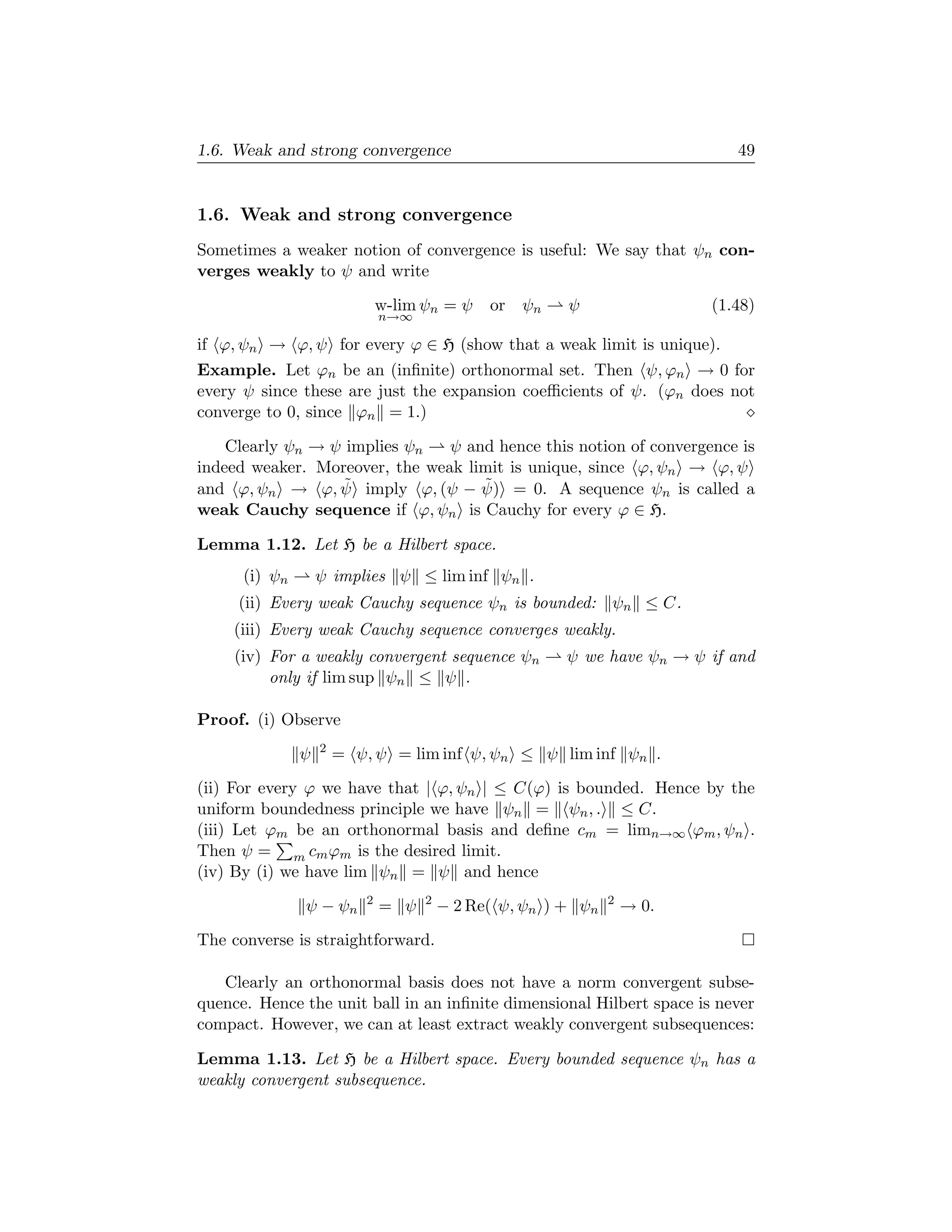 1.6. Weak and strong convergence                                              49


1.6. Weak and strong convergence
Sometimes a weaker notion of convergence is useful: We say that ψn con-
verges weakly to ψ and write

                               w-lim ψn = ψ    or ψn     ψ                 (1.48)
                               n→∞

if ϕ, ψn → ϕ, ψ for every ϕ ∈ H (show that a weak limit is unique).
Example. Let ϕn be an (inﬁnite) orthonormal set. Then ψ, ϕn → 0 for
every ψ since these are just the expansion coeﬃcients of ψ. (ϕn does not
converge to 0, since ϕn = 1.)

    Clearly ψn → ψ implies ψn   ψ and hence this notion of convergence is
indeed weaker. Moreover, the weak limit is unique, since ϕ, ψn → ϕ, ψ
                  ˜                 ˜
and ϕ, ψn → ϕ, ψ imply ϕ, (ψ − ψ) = 0. A sequence ψn is called a
weak Cauchy sequence if ϕ, ψn is Cauchy for every ϕ ∈ H.

Lemma 1.12. Let H be a Hilbert space.
      (i) ψn       ψ implies ψ ≤ lim inf ψn .
     (ii) Every weak Cauchy sequence ψn is bounded: ψn ≤ C.
     (iii) Every weak Cauchy sequence converges weakly.
     (iv) For a weakly convergent sequence ψn            ψ we have ψn → ψ if and
          only if lim sup ψn ≤ ψ .

Proof. (i) Observe
                   2
               ψ       = ψ, ψ = lim inf ψ, ψn ≤ ψ lim inf ψn .

(ii) For every ϕ we have that | ϕ, ψn | ≤ C(ϕ) is bounded. Hence by the
uniform boundedness principle we have ψn = ψn , . ≤ C.
(iii) Let ϕm be an orthonormal basis and deﬁne cm = limn→∞ ϕm , ψn .
Then ψ = m cm ϕm is the desired limit.
(iv) By (i) we have lim ψn = ψ and hence
                           2         2                          2
               ψ − ψn          = ψ       − 2 Re( ψ, ψn ) + ψn       → 0.

The converse is straightforward.

   Clearly an orthonormal basis does not have a norm convergent subse-
quence. Hence the unit ball in an inﬁnite dimensional Hilbert space is never
compact. However, we can at least extract weakly convergent subsequences:

Lemma 1.13. Let H be a Hilbert space. Every bounded sequence ψn has a
weakly convergent subsequence.
 