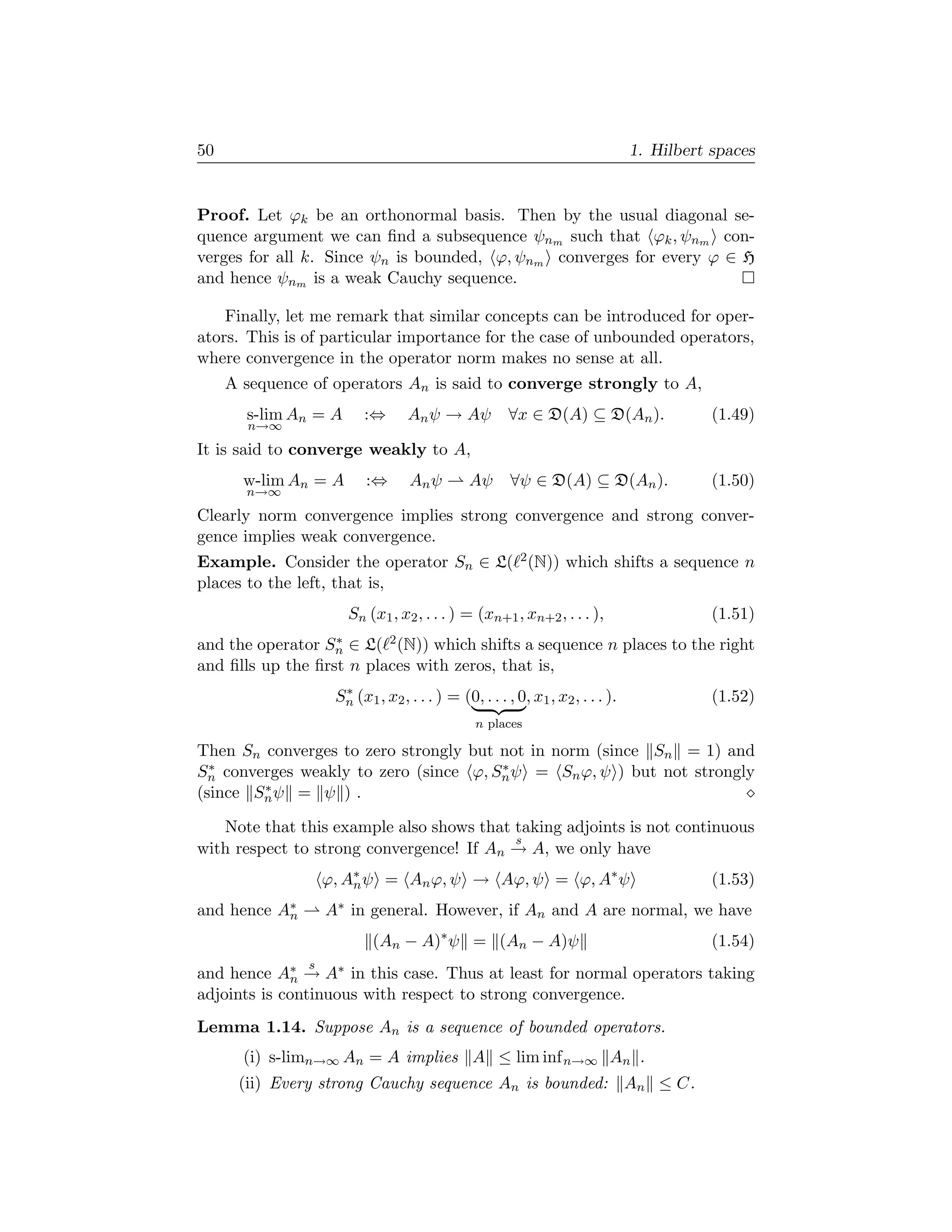 50                                                                             1. Hilbert spaces


Proof. Let ϕk be an orthonormal basis. Then by the usual diagonal se-
quence argument we can ﬁnd a subsequence ψnm such that ϕk , ψnm con-
verges for all k. Since ψn is bounded, ϕ, ψnm converges for every ϕ ∈ H
and hence ψnm is a weak Cauchy sequence.

    Finally, let me remark that similar concepts can be introduced for oper-
ators. This is of particular importance for the case of unbounded operators,
where convergence in the operator norm makes no sense at all.
     A sequence of operators An is said to converge strongly to A,
       s-lim An = A     :⇔       An ψ → Aψ            ∀x ∈ D(A) ⊆ D(An ).                 (1.49)
       n→∞

It is said to converge weakly to A,
       w-lim An = A      :⇔       An ψ        Aψ      ∀ψ ∈ D(A) ⊆ D(An ).                 (1.50)
       n→∞

Clearly norm convergence implies strong convergence and strong conver-
gence implies weak convergence.
Example. Consider the operator Sn ∈ L( 2 (N)) which shifts a sequence n
places to the left, that is,
                      Sn (x1 , x2 , . . . ) = (xn+1 , xn+2 , . . . ),                     (1.51)
                   ∗
and the operator Sn ∈ L( 2 (N)) which shifts a sequence n places to the right
and ﬁlls up the ﬁrst n places with zeros, that is,
                    ∗
                   Sn (x1 , x2 , . . . ) = (0, . . . , 0, x1 , x2 , . . . ).              (1.52)
                                               n places

Then Sn converges to zero strongly but not in norm (since Sn = 1) and
  ∗                                    ∗
Sn converges weakly to zero (since ϕ, Sn ψ = Sn ϕ, ψ ) but not strongly
        ∗
(since Sn ψ = ψ ) .

   Note that this example also shows that taking adjoints is not continuous
                                          s
with respect to strong convergence! If An → A, we only have
                  ϕ, A∗ ψ = An ϕ, ψ → Aϕ, ψ = ϕ, A∗ ψ
                      n                                                                   (1.53)
and hence A∗
           n      A∗ in general. However, if An and A are normal, we have
                          (An − A)∗ ψ = (An − A)ψ                                         (1.54)
              s
and hence  A∗ →
            n     A∗ in this case. Thus at least for normal operators taking
adjoints is continuous with respect to strong convergence.
Lemma 1.14. Suppose An is a sequence of bounded operators.
       (i) s-limn→∞ An = A implies A ≤ lim inf n→∞ An .
      (ii) Every strong Cauchy sequence An is bounded: An ≤ C.
 
