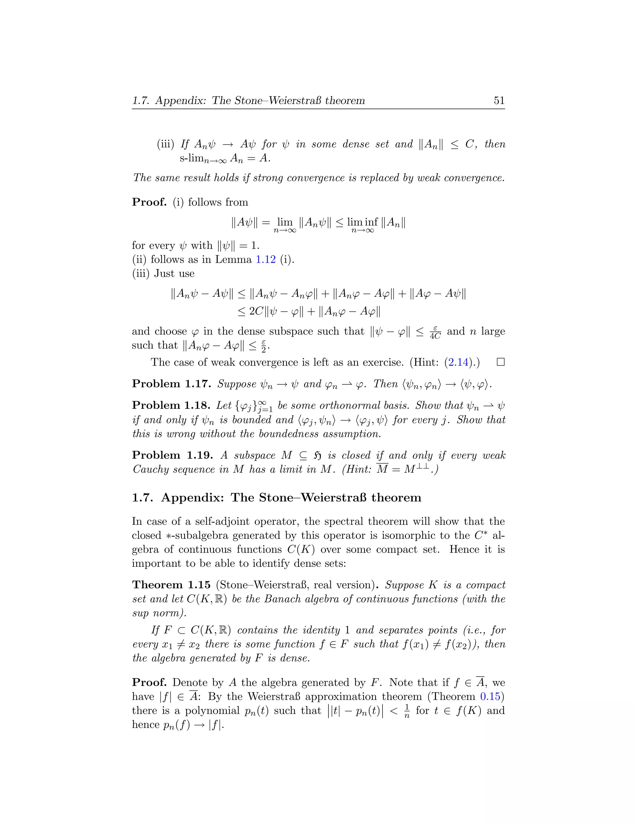 1.7. Appendix: The Stone–Weierstraß theorem                               51


     (iii) If An ψ → Aψ for ψ in some dense set and         An    ≤ C, then
           s-limn→∞ An = A.
The same result holds if strong convergence is replaced by weak convergence.

Proof. (i) follows from
                     Aψ = lim An ψ ≤ lim inf An
                             n→∞             n→∞
for every ψ with ψ = 1.
(ii) follows as in Lemma 1.12 (i).
(iii) Just use
         An ψ − Aψ ≤ An ψ − An ϕ + An ϕ − Aϕ + Aϕ − Aψ
                     ≤ 2C ψ − ϕ + An ϕ − Aϕ
                                                              ε
and choose ϕ in the dense subspace such that ψ − ϕ ≤         4C   and n large
                        ε
such that An ϕ − Aϕ ≤ 2 .
   The case of weak convergence is left as an exercise. (Hint: (2.14).)
Problem 1.17. Suppose ψn → ψ and ϕn           ϕ. Then ψn , ϕn → ψ, ϕ .
Problem 1.18. Let {ϕj }∞ be some orthonormal basis. Show that ψn
                          j=1                                         ψ
if and only if ψn is bounded and ϕj , ψn → ϕj , ψ for every j. Show that
this is wrong without the boundedness assumption.
Problem 1.19. A subspace M ⊆ H is closed if and only if every weak
Cauchy sequence in M has a limit in M . (Hint: M = M ⊥⊥ .)

1.7. Appendix: The Stone–Weierstraß theorem
In case of a self-adjoint operator, the spectral theorem will show that the
closed ∗-subalgebra generated by this operator is isomorphic to the C ∗ al-
gebra of continuous functions C(K) over some compact set. Hence it is
important to be able to identify dense sets:
Theorem 1.15 (Stone–Weierstraß, real version). Suppose K is a compact
set and let C(K, R) be the Banach algebra of continuous functions (with the
sup norm).
    If F ⊂ C(K, R) contains the identity 1 and separates points (i.e., for
every x1 = x2 there is some function f ∈ F such that f (x1 ) = f (x2 )), then
the algebra generated by F is dense.

Proof. Denote by A the algebra generated by F . Note that if f ∈ A, we
have |f | ∈ A: By the Weierstraß approximation theorem (Theorem 0.15)
                                                      1
there is a polynomial pn (t) such that |t| − pn (t)  n for t ∈ f (K) and
hence pn (f ) → |f |.
 