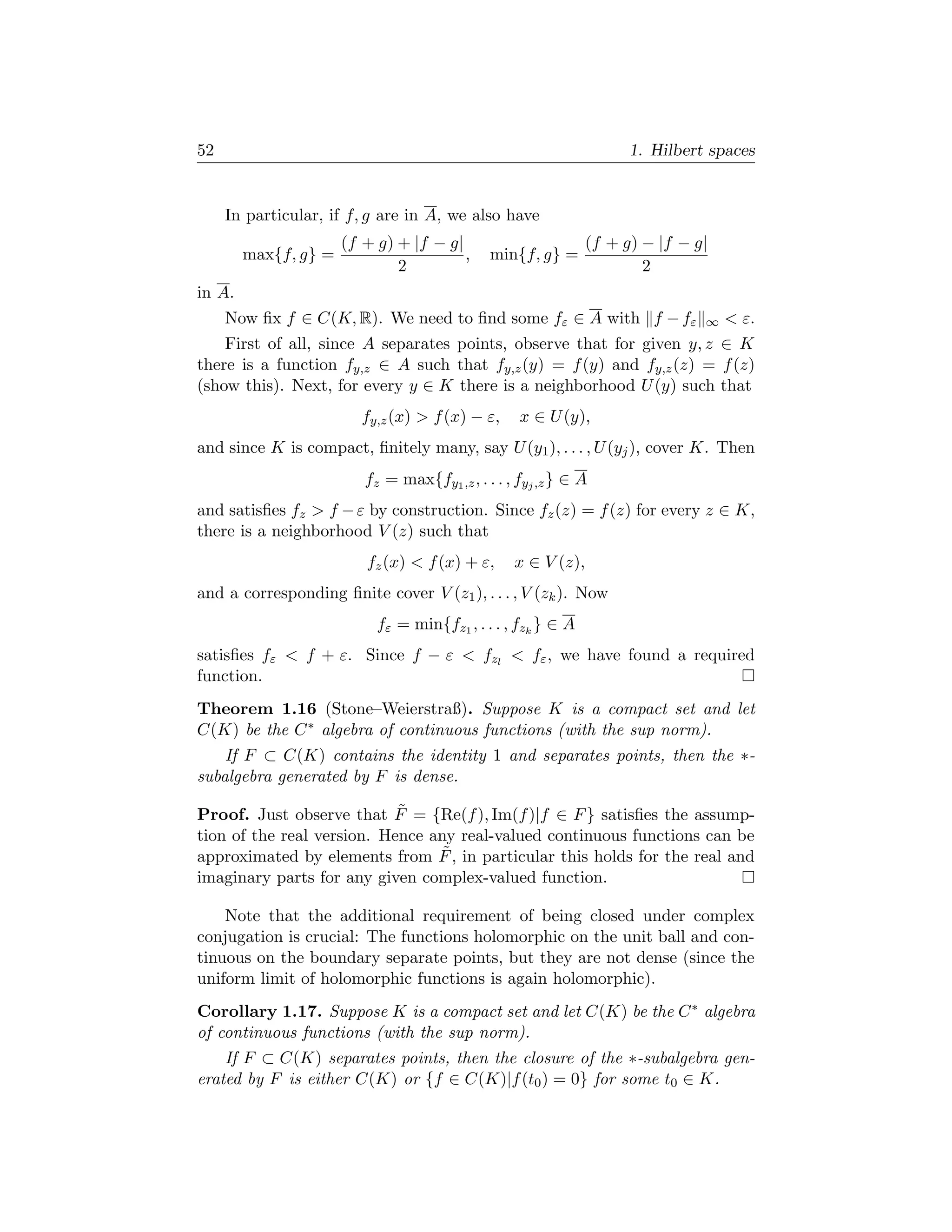 52                                                                   1. Hilbert spaces


     In particular, if f, g are in A, we also have
                      (f + g) + |f − g|                        (f + g) − |f − g|
        max{f, g} =                     ,     min{f, g} =
                              2                                        2
in A.
     Now ﬁx f ∈ C(K, R). We need to ﬁnd some fε ∈ A with f − fε                ∞    ε.
    First of all, since A separates points, observe that for given y, z ∈ K
there is a function fy,z ∈ A such that fy,z (y) = f (y) and fy,z (z) = f (z)
(show this). Next, for every y ∈ K there is a neighborhood U (y) such that
                         fy,z (x)  f (x) − ε,     x ∈ U (y),
and since K is compact, ﬁnitely many, say U (y1 ), . . . , U (yj ), cover K. Then
                         fz = max{fy1 ,z , . . . , fyj ,z } ∈ A
and satisﬁes fz  f − ε by construction. Since fz (z) = f (z) for every z ∈ K,
there is a neighborhood V (z) such that
                         fz (x)  f (x) + ε,      x ∈ V (z),
and a corresponding ﬁnite cover V (z1 ), . . . , V (zk ). Now
                           fε = min{fz1 , . . . , fzk } ∈ A
satisﬁes fε  f + ε. Since f − ε  fzl  fε , we have found a required
function.
Theorem 1.16 (Stone–Weierstraß). Suppose K is a compact set and let
C(K) be the C ∗ algebra of continuous functions (with the sup norm).
    If F ⊂ C(K) contains the identity 1 and separates points, then the ∗-
subalgebra generated by F is dense.

                            ˜
Proof. Just observe that F = {Re(f ), Im(f )|f ∈ F } satisﬁes the assump-
tion of the real version. Hence any real-valued continuous functions can be
                                  ˜
approximated by elements from F , in particular this holds for the real and
imaginary parts for any given complex-valued function.

    Note that the additional requirement of being closed under complex
conjugation is crucial: The functions holomorphic on the unit ball and con-
tinuous on the boundary separate points, but they are not dense (since the
uniform limit of holomorphic functions is again holomorphic).
Corollary 1.17. Suppose K is a compact set and let C(K) be the C ∗ algebra
of continuous functions (with the sup norm).
    If F ⊂ C(K) separates points, then the closure of the ∗-subalgebra gen-
erated by F is either C(K) or {f ∈ C(K)|f (t0 ) = 0} for some t0 ∈ K.
 