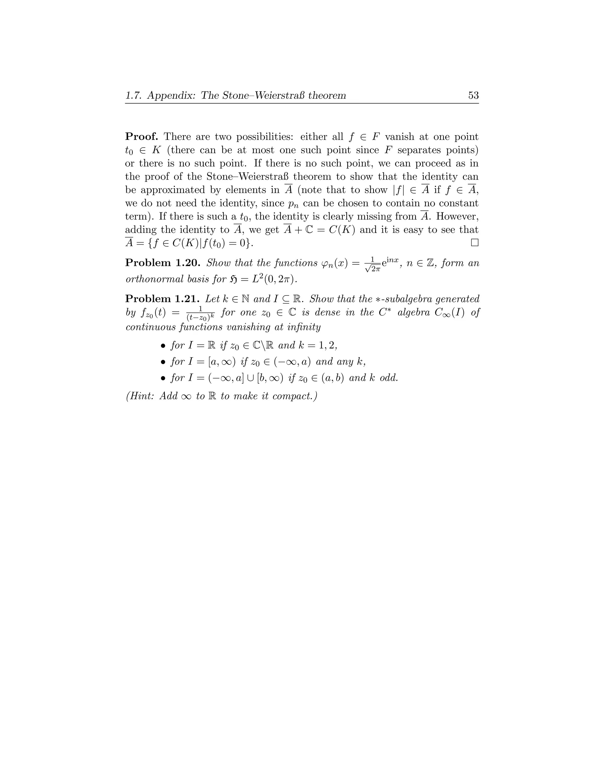 1.7. Appendix: The Stone–Weierstraß theorem                                 53


Proof. There are two possibilities: either all f ∈ F vanish at one point
t0 ∈ K (there can be at most one such point since F separates points)
or there is no such point. If there is no such point, we can proceed as in
the proof of the Stone–Weierstraß theorem to show that the identity can
be approximated by elements in A (note that to show |f | ∈ A if f ∈ A,
we do not need the identity, since pn can be chosen to contain no constant
term). If there is such a t0 , the identity is clearly missing from A. However,
adding the identity to A, we get A + C = C(K) and it is easy to see that
A = {f ∈ C(K)|f (t0 ) = 0}.
Problem 1.20. Show that the functions ϕn (x) =       √1 einx ,   n ∈ Z, form an
                                                      2π
orthonormal basis for H = L2 (0, 2π).
Problem 1.21. Let k ∈ N and I ⊆ R. Show that the ∗-subalgebra generated
by fz0 (t) = (t−z0 )k for one z0 ∈ C is dense in the C ∗ algebra C∞ (I) of
                1

continuous functions vanishing at inﬁnity
       • for I = R if z0 ∈ CR and k = 1, 2,
       • for I = [a, ∞) if z0 ∈ (−∞, a) and any k,
       • for I = (−∞, a] ∪ [b, ∞) if z0 ∈ (a, b) and k odd.
(Hint: Add ∞ to R to make it compact.)
 