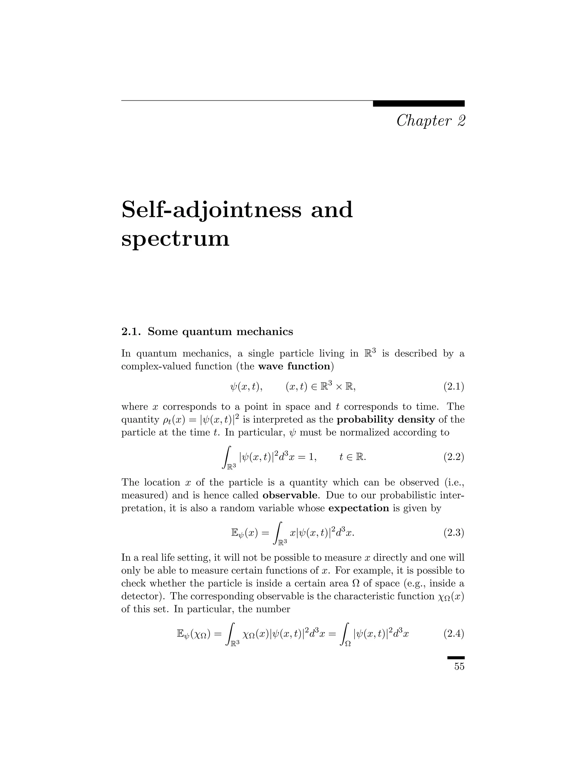 Chapter 2




Self-adjointness and
spectrum


2.1. Some quantum mechanics
In quantum mechanics, a single particle living in R3 is described by a
complex-valued function (the wave function)
                          ψ(x, t),        (x, t) ∈ R3 × R,                        (2.1)
where x corresponds to a point in space and t corresponds to time. The
quantity ρt (x) = |ψ(x, t)|2 is interpreted as the probability density of the
particle at the time t. In particular, ψ must be normalized according to

                               |ψ(x, t)|2 d3 x = 1,        t ∈ R.                 (2.2)
                          R3

The location x of the particle is a quantity which can be observed (i.e.,
measured) and is hence called observable. Due to our probabilistic inter-
pretation, it is also a random variable whose expectation is given by

                          Eψ (x) =            x|ψ(x, t)|2 d3 x.                   (2.3)
                                         R3

In a real life setting, it will not be possible to measure x directly and one will
only be able to measure certain functions of x. For example, it is possible to
check whether the particle is inside a certain area Ω of space (e.g., inside a
detector). The corresponding observable is the characteristic function χΩ (x)
of this set. In particular, the number

             Eψ (χΩ ) =        χΩ (x)|ψ(x, t)|2 d3 x =          |ψ(x, t)|2 d3 x   (2.4)
                          R3                                Ω


                                                                                    55
 