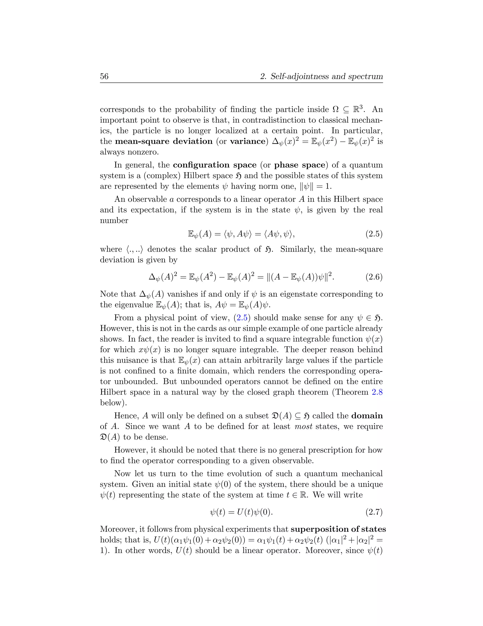 56                                              2. Self-adjointness and spectrum


corresponds to the probability of ﬁnding the particle inside Ω ⊆ R3 . An
important point to observe is that, in contradistinction to classical mechan-
ics, the particle is no longer localized at a certain point. In particular,
the mean-square deviation (or variance) ∆ψ (x)2 = Eψ (x2 ) − Eψ (x)2 is
always nonzero.
    In general, the conﬁguration space (or phase space) of a quantum
system is a (complex) Hilbert space H and the possible states of this system
are represented by the elements ψ having norm one, ψ = 1.
   An observable a corresponds to a linear operator A in this Hilbert space
and its expectation, if the system is in the state ψ, is given by the real
number
                          Eψ (A) = ψ, Aψ = Aψ, ψ ,                              (2.5)
where ., .. denotes the scalar product of H. Similarly, the mean-square
deviation is given by
              ∆ψ (A)2 = Eψ (A2 ) − Eψ (A)2 = (A − Eψ (A))ψ 2 .                  (2.6)
Note that ∆ψ (A) vanishes if and only if ψ is an eigenstate corresponding to
the eigenvalue Eψ (A); that is, Aψ = Eψ (A)ψ.
    From a physical point of view, (2.5) should make sense for any ψ ∈ H.
However, this is not in the cards as our simple example of one particle already
shows. In fact, the reader is invited to ﬁnd a square integrable function ψ(x)
for which xψ(x) is no longer square integrable. The deeper reason behind
this nuisance is that Eψ (x) can attain arbitrarily large values if the particle
is not conﬁned to a ﬁnite domain, which renders the corresponding opera-
tor unbounded. But unbounded operators cannot be deﬁned on the entire
Hilbert space in a natural way by the closed graph theorem (Theorem 2.8
below).
    Hence, A will only be deﬁned on a subset D(A) ⊆ H called the domain
of A. Since we want A to be deﬁned for at least most states, we require
D(A) to be dense.
    However, it should be noted that there is no general prescription for how
to ﬁnd the operator corresponding to a given observable.
    Now let us turn to the time evolution of such a quantum mechanical
system. Given an initial state ψ(0) of the system, there should be a unique
ψ(t) representing the state of the system at time t ∈ R. We will write
                                 ψ(t) = U (t)ψ(0).                              (2.7)
Moreover, it follows from physical experiments that superposition of states
holds; that is, U (t)(α1 ψ1 (0) + α2 ψ2 (0)) = α1 ψ1 (t) + α2 ψ2 (t) (|α1 |2 + |α2 |2 =
1). In other words, U (t) should be a linear operator. Moreover, since ψ(t)
 