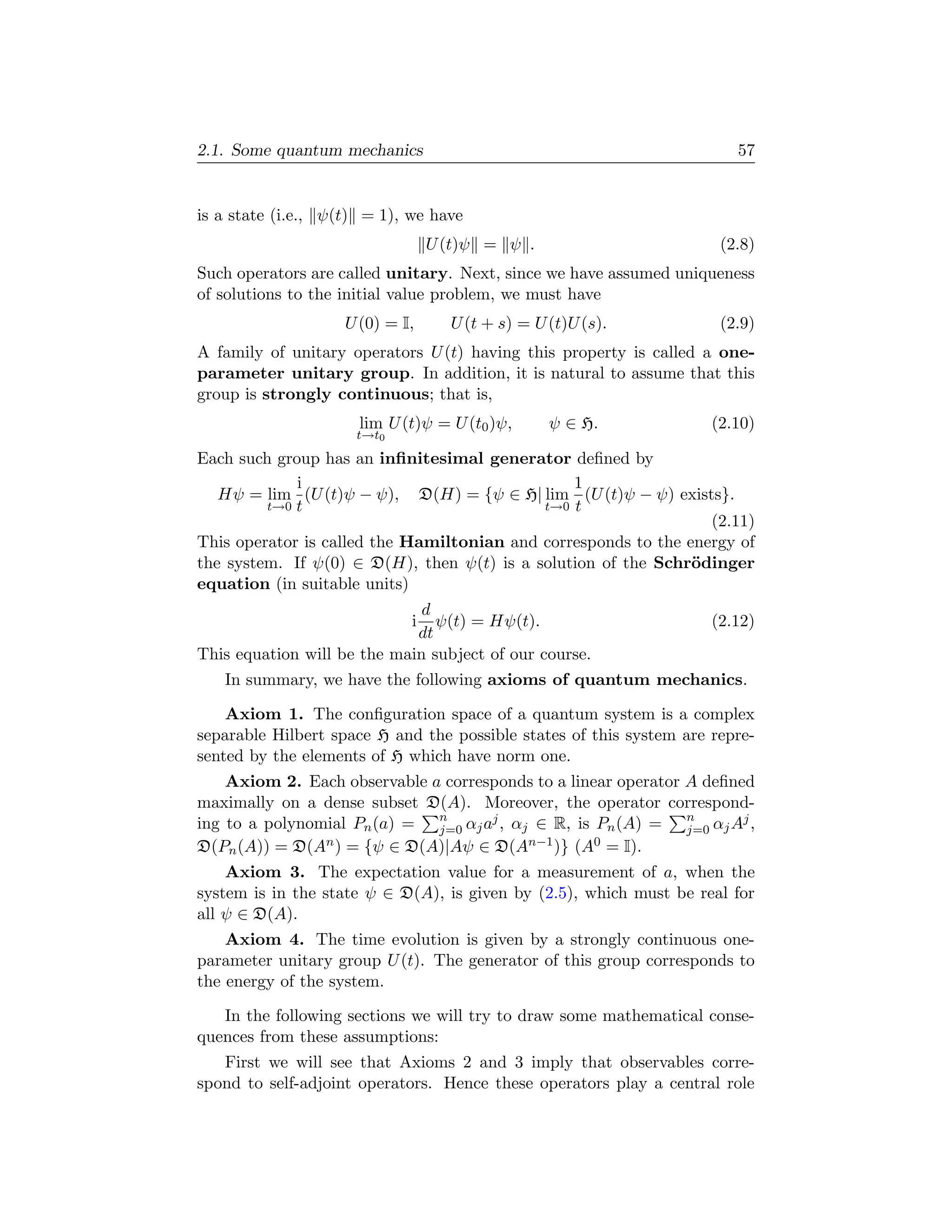 2.1. Some quantum mechanics                                             57


is a state (i.e., ψ(t) = 1), we have
                                 U (t)ψ = ψ .                         (2.8)
Such operators are called unitary. Next, since we have assumed uniqueness
of solutions to the initial value problem, we must have
                    U (0) = I,     U (t + s) = U (t)U (s).            (2.9)
A family of unitary operators U (t) having this property is called a one-
parameter unitary group. In addition, it is natural to assume that this
group is strongly continuous; that is,
                      lim U (t)ψ = U (t0 )ψ,     ψ ∈ H.              (2.10)
                     t→t0

Each such group has an inﬁnitesimal generator deﬁned by
             i                                  1
   Hψ = lim (U (t)ψ − ψ), D(H) = {ψ ∈ H| lim (U (t)ψ − ψ) exists}.
         t→0 t                              t→0 t
                                                                  (2.11)
This operator is called the Hamiltonian and corresponds to the energy of
the system. If ψ(0) ∈ D(H), then ψ(t) is a solution of the Schr¨dinger
                                                                o
equation (in suitable units)
                              d
                             i  ψ(t) = Hψ(t).                        (2.12)
                             dt
This equation will be the main subject of our course.
   In summary, we have the following axioms of quantum mechanics.

    Axiom 1. The conﬁguration space of a quantum system is a complex
separable Hilbert space H and the possible states of this system are repre-
sented by the elements of H which have norm one.
    Axiom 2. Each observable a corresponds to a linear operator A deﬁned
maximally on a dense subset D(A). Moreover, the operator correspond-
ing to a polynomial Pn (a) = n αj aj , αj ∈ R, is Pn (A) = n αj Aj ,
                              j=0                               j=0
D(Pn (A)) = D(An ) = {ψ ∈ D(A)|Aψ ∈ D(An−1 )} (A0 = I).
    Axiom 3. The expectation value for a measurement of a, when the
system is in the state ψ ∈ D(A), is given by (2.5), which must be real for
all ψ ∈ D(A).
    Axiom 4. The time evolution is given by a strongly continuous one-
parameter unitary group U (t). The generator of this group corresponds to
the energy of the system.

   In the following sections we will try to draw some mathematical conse-
quences from these assumptions:
   First we will see that Axioms 2 and 3 imply that observables corre-
spond to self-adjoint operators. Hence these operators play a central role
 