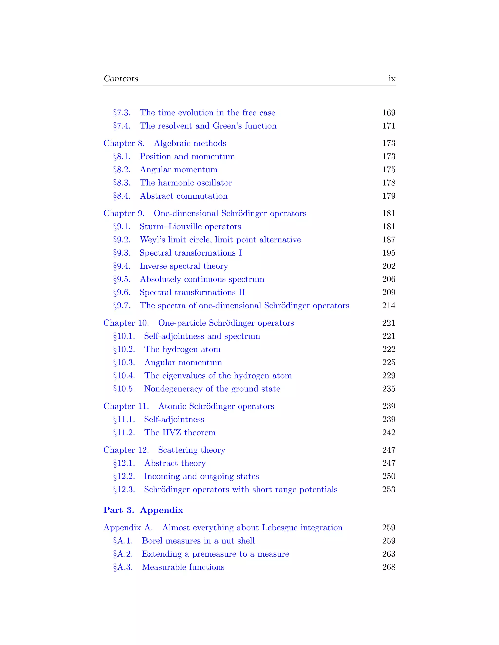 Contents                                                          ix


  §7.3. The time evolution in the free case                      169
  §7.4. The resolvent and Green’s function                       171
Chapter   8. Algebraic methods                                   173
  §8.1.   Position and momentum                                  173
  §8.2.   Angular momentum                                       175
  §8.3.   The harmonic oscillator                                178
  §8.4.   Abstract commutation                                   179
Chapter   9. One-dimensional Schr¨dinger operators
                                     o                           181
  §9.1.   Sturm–Liouville operators                              181
  §9.2.   Weyl’s limit circle, limit point alternative           187
  §9.3.   Spectral transformations I                             195
  §9.4.   Inverse spectral theory                                202
  §9.5.   Absolutely continuous spectrum                         206
  §9.6.   Spectral transformations II                            209
  §9.7.   The spectra of one-dimensional Schr¨dinger operators
                                                 o               214
Chapter 10. One-particle Schr¨dinger operators
                              o                                  221
  §10.1. Self-adjointness and spectrum                           221
  §10.2. The hydrogen atom                                       222
  §10.3. Angular momentum                                        225
  §10.4. The eigenvalues of the hydrogen atom                    229
  §10.5. Nondegeneracy of the ground state                       235
Chapter 11. Atomic Schr¨dinger operators
                          o                                      239
  §11.1. Self-adjointness                                        239
  §11.2. The HVZ theorem                                         242
Chapter 12. Scattering theory                                    247
  §12.1. Abstract theory                                         247
  §12.2. Incoming and outgoing states                            250
  §12.3. Schr¨dinger operators with short range potentials
             o                                                   253

Part 3. Appendix
Appendix A. Almost everything about Lebesgue integration         259
  §A.1. Borel measures in a nut shell                            259
  §A.2. Extending a premeasure to a measure                      263
  §A.3. Measurable functions                                     268
 
