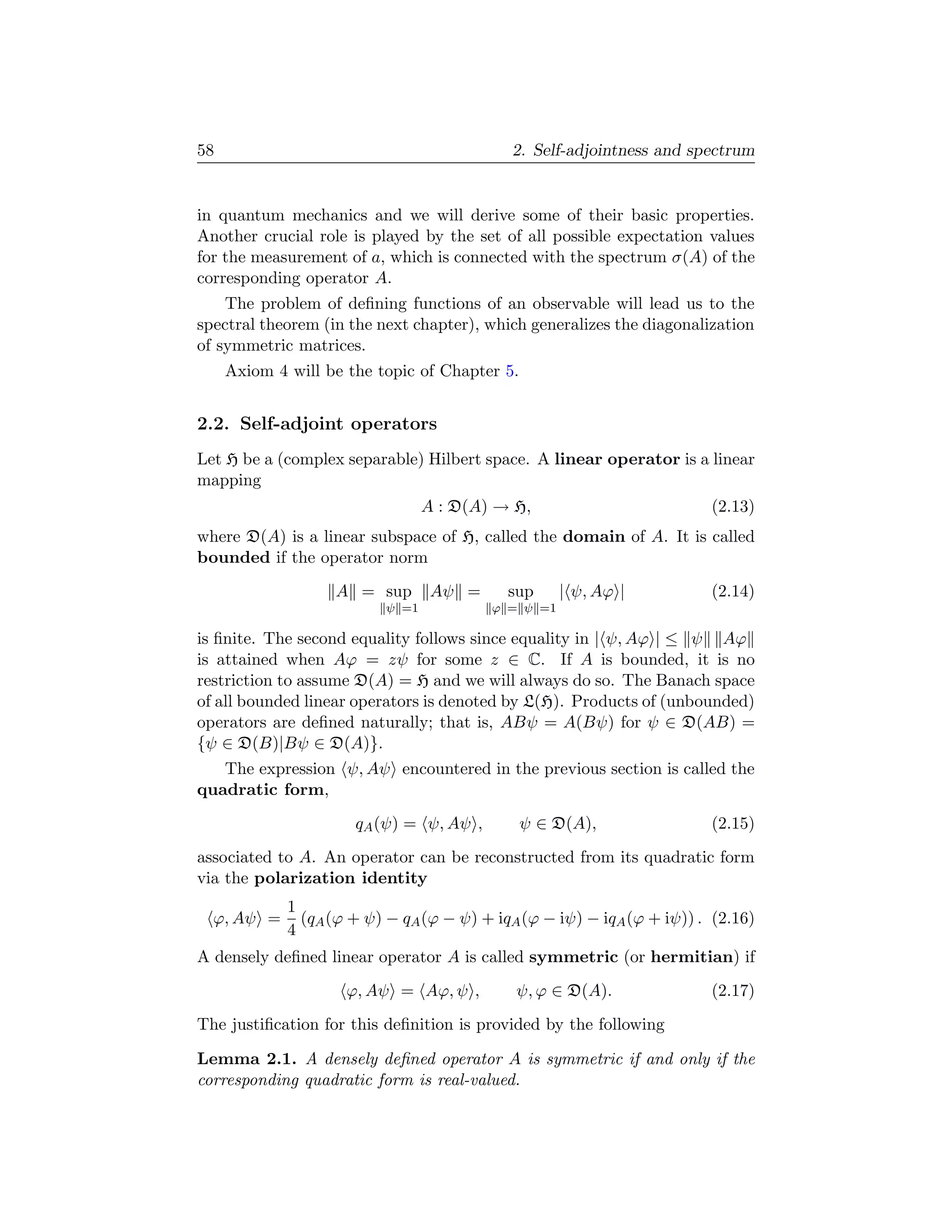 58                                          2. Self-adjointness and spectrum


in quantum mechanics and we will derive some of their basic properties.
Another crucial role is played by the set of all possible expectation values
for the measurement of a, which is connected with the spectrum σ(A) of the
corresponding operator A.
    The problem of deﬁning functions of an observable will lead us to the
spectral theorem (in the next chapter), which generalizes the diagonalization
of symmetric matrices.
     Axiom 4 will be the topic of Chapter 5.


2.2. Self-adjoint operators
Let H be a (complex separable) Hilbert space. A linear operator is a linear
mapping
                                 A : D(A) → H,                          (2.13)
where D(A) is a linear subspace of H, called the domain of A. It is called
bounded if the operator norm
                   A = sup        Aψ =      sup     | ψ, Aϕ |           (2.14)
                          ψ =1           ϕ = ψ =1

is ﬁnite. The second equality follows since equality in | ψ, Aϕ | ≤ ψ Aϕ
is attained when Aϕ = zψ for some z ∈ C. If A is bounded, it is no
restriction to assume D(A) = H and we will always do so. The Banach space
of all bounded linear operators is denoted by L(H). Products of (unbounded)
operators are deﬁned naturally; that is, ABψ = A(Bψ) for ψ ∈ D(AB) =
{ψ ∈ D(B)|Bψ ∈ D(A)}.
   The expression ψ, Aψ encountered in the previous section is called the
quadratic form,
                      qA (ψ) = ψ, Aψ ,         ψ ∈ D(A),                (2.15)
associated to A. An operator can be reconstructed from its quadratic form
via the polarization identity
             1
  ϕ, Aψ =      (qA (ϕ + ψ) − qA (ϕ − ψ) + iqA (ϕ − iψ) − iqA (ϕ + iψ)) . (2.16)
             4
A densely deﬁned linear operator A is called symmetric (or hermitian) if
                     ϕ, Aψ = Aϕ, ψ ,         ψ, ϕ ∈ D(A).               (2.17)
The justiﬁcation for this deﬁnition is provided by the following

Lemma 2.1. A densely deﬁned operator A is symmetric if and only if the
corresponding quadratic form is real-valued.
 