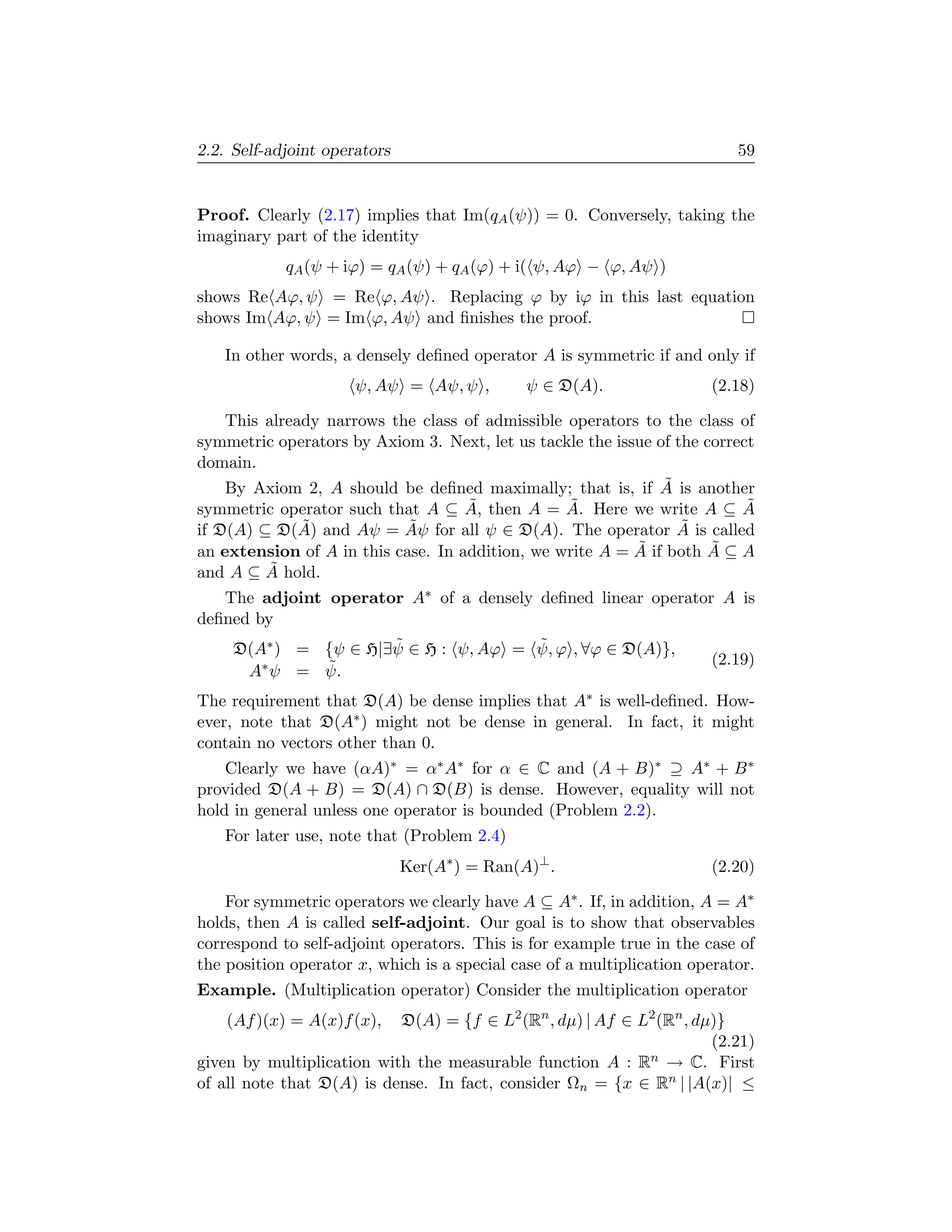 2.2. Self-adjoint operators                                                59


Proof. Clearly (2.17) implies that Im(qA (ψ)) = 0. Conversely, taking the
imaginary part of the identity
            qA (ψ + iϕ) = qA (ψ) + qA (ϕ) + i( ψ, Aϕ − ϕ, Aψ )
shows Re Aϕ, ψ = Re ϕ, Aψ . Replacing ϕ by iϕ in this last equation
shows Im Aϕ, ψ = Im ϕ, Aψ and ﬁnishes the proof.

   In other words, a densely deﬁned operator A is symmetric if and only if
                      ψ, Aψ = Aψ, ψ ,         ψ ∈ D(A).                (2.18)

    This already narrows the class of admissible operators to the class of
symmetric operators by Axiom 3. Next, let us tackle the issue of the correct
domain.
                                                               ˜
    By Axiom 2, A should be deﬁned maximally; that is, if A is another
symmetric operator such that A ⊆ A, ˜ then A = A. Here we write A ⊆ A
                                                 ˜                         ˜
              ˜             ˜                                     ˜
if D(A) ⊆ D(A) and Aψ = Aψ for all ψ ∈ D(A). The operator A is called
an extension of A in this case. In addition, we write A = A˜ if both A ⊆ A
                                                                      ˜
          ˜
and A ⊆ A hold.
   The adjoint operator A∗ of a densely deﬁned linear operator A is
deﬁned by
                      ˜               ˜
     D(A∗ ) = {ψ ∈ H|∃ψ ∈ H : ψ, Aϕ = ψ, ϕ , ∀ϕ ∈ D(A)},
              ˜
        ∗ ψ = ψ.                                                       (2.19)
      A
The requirement that D(A) be dense implies that A∗ is well-deﬁned. How-
ever, note that D(A∗ ) might not be dense in general. In fact, it might
contain no vectors other than 0.
    Clearly we have (αA)∗ = α∗ A∗ for α ∈ C and (A + B)∗ ⊇ A∗ + B ∗
provided D(A + B) = D(A) ∩ D(B) is dense. However, equality will not
hold in general unless one operator is bounded (Problem 2.2).
   For later use, note that (Problem 2.4)
                              Ker(A∗ ) = Ran(A)⊥ .                     (2.20)

    For symmetric operators we clearly have A ⊆ A∗ . If, in addition, A = A∗
holds, then A is called self-adjoint. Our goal is to show that observables
correspond to self-adjoint operators. This is for example true in the case of
the position operator x, which is a special case of a multiplication operator.
Example. (Multiplication operator) Consider the multiplication operator
    (Af )(x) = A(x)f (x),  D(A) = {f ∈ L2 (Rn , dµ) | Af ∈ L2 (Rn , dµ)}
                                                                      (2.21)
given by multiplication with the measurable function A : Rn → C. First
of all note that D(A) is dense. In fact, consider Ωn = {x ∈ Rn | |A(x)| ≤
 