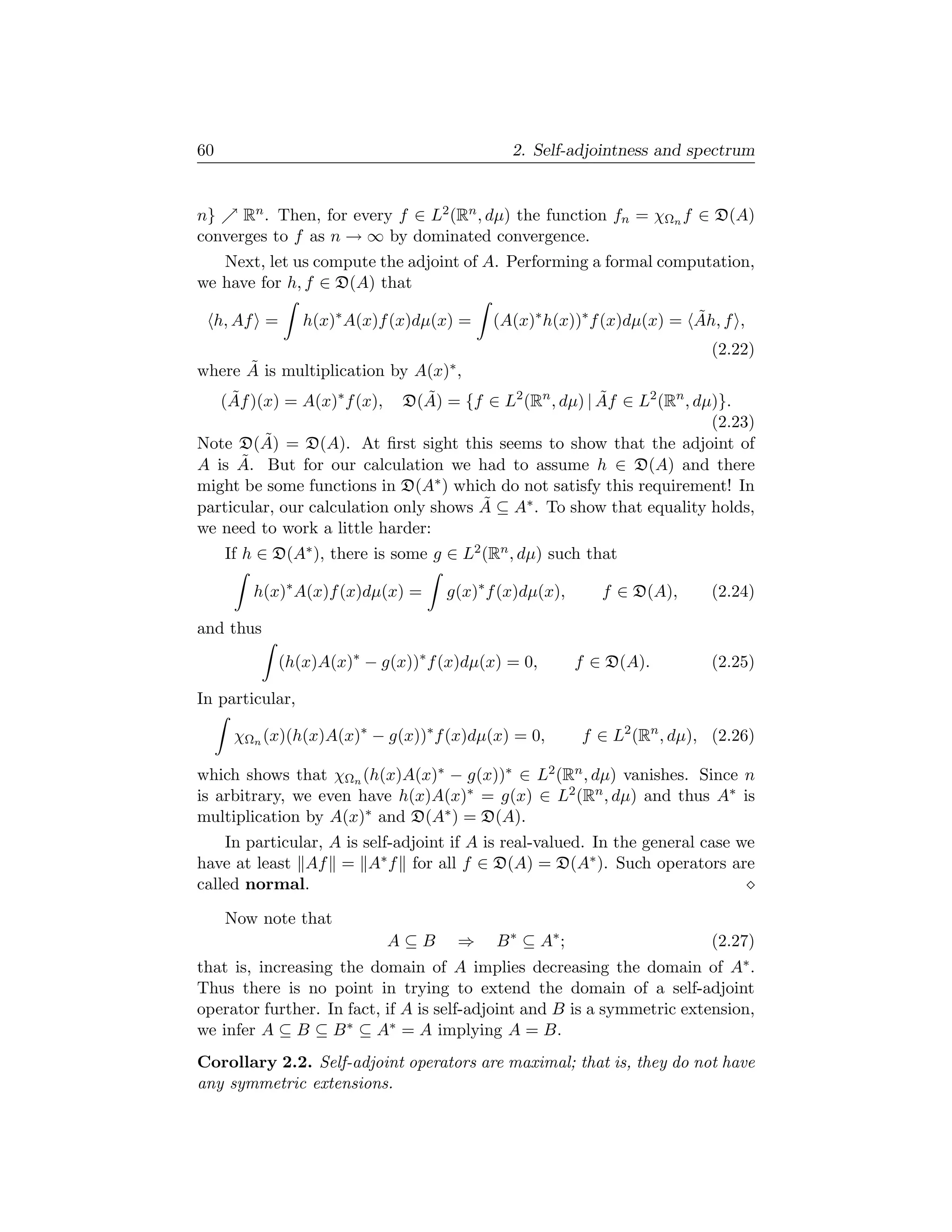 60                                            2. Self-adjointness and spectrum


n}    Rn . Then, for every f ∈ L2 (Rn , dµ) the function fn = χΩn f ∈ D(A)
converges to f as n → ∞ by dominated convergence.
   Next, let us compute the adjoint of A. Performing a formal computation,
we have for h, f ∈ D(A) that

  h, Af =        h(x)∗ A(x)f (x)dµ(x) =    (A(x)∗ h(x))∗ f (x)dµ(x) = Ah, f ,
                                                                      ˜
                                                                          (2.22)
      ˜
where A is multiplication by A(x)∗ ,
     (Af )(x) = A(x)∗ f (x),
      ˜                         ˜                       ˜
                             D(A) = {f ∈ L2 (Rn , dµ) | Af ∈ L2 (Rn , dµ)}.
                                                                        (2.23)
Note D(A)˜ = D(A). At ﬁrst sight this seems to show that the adjoint of
      ˜
A is A. But for our calculation we had to assume h ∈ D(A) and there
might be some functions in D(A∗ ) which do not satisfy this requirement! In
                                       ˜
particular, our calculation only shows A ⊆ A∗ . To show that equality holds,
we need to work a little harder:
     If h ∈ D(A∗ ), there is some g ∈ L2 (Rn , dµ) such that

         h(x)∗ A(x)f (x)dµ(x) =      g(x)∗ f (x)dµ(x),      f ∈ D(A),     (2.24)

and thus
             (h(x)A(x)∗ − g(x))∗ f (x)dµ(x) = 0,         f ∈ D(A).        (2.25)

In particular,

      χΩn (x)(h(x)A(x)∗ − g(x))∗ f (x)dµ(x) = 0,         f ∈ L2 (Rn , dµ), (2.26)

which shows that χΩn (h(x)A(x)∗ − g(x))∗ ∈ L2 (Rn , dµ) vanishes. Since n
is arbitrary, we even have h(x)A(x)∗ = g(x) ∈ L2 (Rn , dµ) and thus A∗ is
multiplication by A(x)∗ and D(A∗ ) = D(A).
    In particular, A is self-adjoint if A is real-valued. In the general case we
have at least Af = A∗ f for all f ∈ D(A) = D(A∗ ). Such operators are
called normal.

     Now note that
                               A⊆B    ⇒     B ∗ ⊆ A∗ ;                    (2.27)
that is, increasing the domain of A implies decreasing the domain of A∗ .
Thus there is no point in trying to extend the domain of a self-adjoint
operator further. In fact, if A is self-adjoint and B is a symmetric extension,
we infer A ⊆ B ⊆ B ∗ ⊆ A∗ = A implying A = B.
Corollary 2.2. Self-adjoint operators are maximal; that is, they do not have
any symmetric extensions.
 