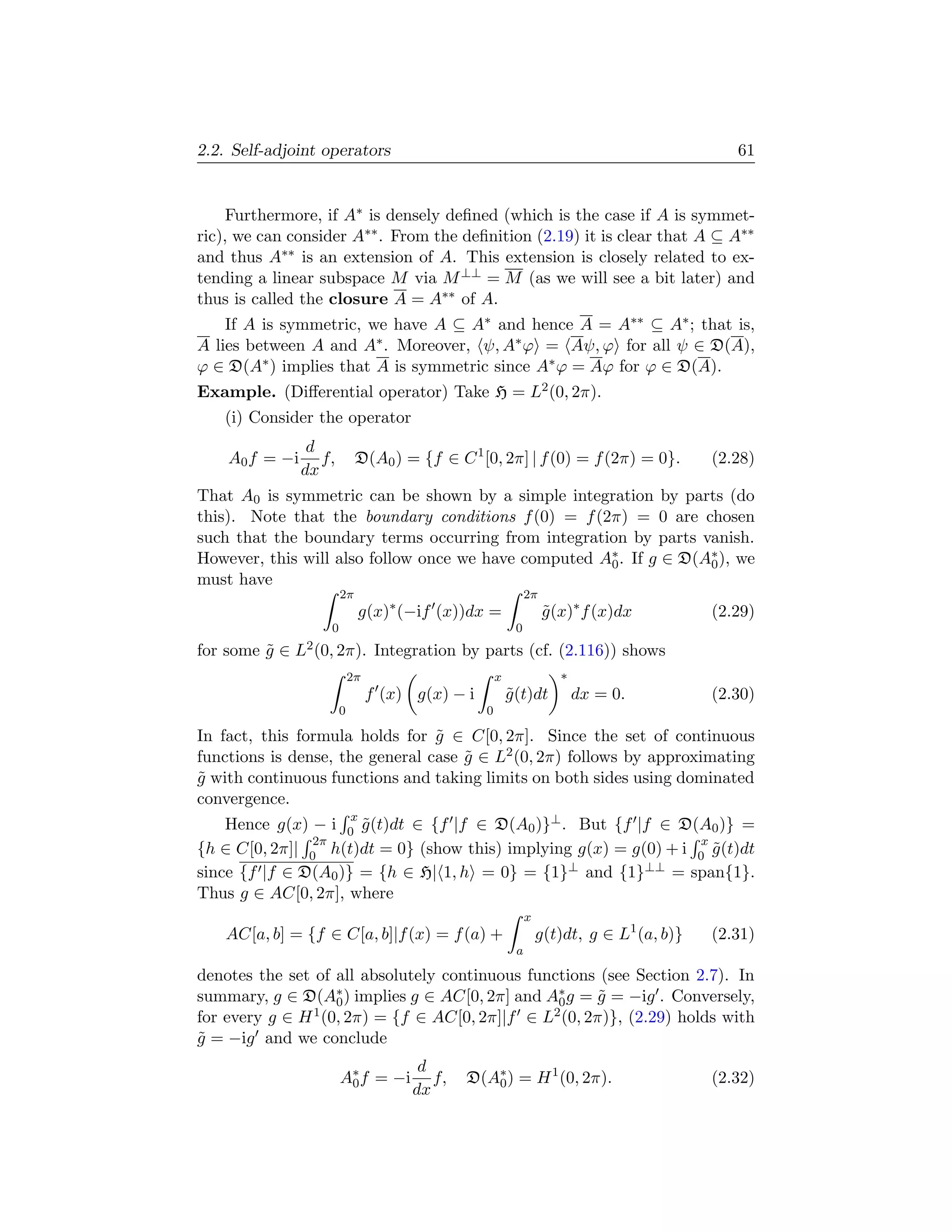 2.2. Self-adjoint operators                                                                    61


     Furthermore, if A∗ is densely deﬁned (which is the case if A is symmet-
ric), we can consider A∗∗ . From the deﬁnition (2.19) it is clear that A ⊆ A∗∗
and thus A∗∗ is an extension of A. This extension is closely related to ex-
tending a linear subspace M via M ⊥⊥ = M (as we will see a bit later) and
thus is called the closure A = A∗∗ of A.
    If A is symmetric, we have A ⊆ A∗ and hence A = A∗∗ ⊆ A∗ ; that is,
A lies between A and A∗ . Moreover, ψ, A∗ ϕ = Aψ, ϕ for all ψ ∈ D(A),
ϕ ∈ D(A∗ ) implies that A is symmetric since A∗ ϕ = Aϕ for ϕ ∈ D(A).
Example. (Diﬀerential operator) Take H = L2 (0, 2π).
   (i) Consider the operator
                 d
    A0 f = −i      f,        D(A0 ) = {f ∈ C 1 [0, 2π] | f (0) = f (2π) = 0}.               (2.28)
                dx
That A0 is symmetric can be shown by a simple integration by parts (do
this). Note that the boundary conditions f (0) = f (2π) = 0 are chosen
such that the boundary terms occurring from integration by parts vanish.
However, this will also follow once we have computed A∗ . If g ∈ D(A∗ ), we
                                                      0             0
must have
                        2π                                     2π
                             g(x)∗ (−if (x))dx =                    g (x)∗ f (x)dx
                                                                    ˜                       (2.29)
                    0                                      0
for some g ∈ L2 (0, 2π). Integration by parts (cf. (2.116)) shows
         ˜
                            2π                        x               ∗
                                 f (x) g(x) − i           g (t)dt
                                                          ˜               dx = 0.           (2.30)
                        0                         0

In fact, this formula holds for g ∈ C[0, 2π]. Since the set of continuous
                                 ˜
functions is dense, the general case g ∈ L2 (0, 2π) follows by approximating
                                     ˜
g with continuous functions and taking limits on both sides using dominated
˜
convergence.
                            x
    Hence g(x) − i 0 g (t)dt ∈ {f |f ∈ D(A0 )}⊥ . But {f |f ∈ D(A0 )} =
                      ˜
                2π                                                 x
{h ∈ C[0, 2π]| 0 h(t)dt = 0} (show this) implying g(x) = g(0) + i 0 g (t)dt
                                                                     ˜
since {f |f ∈ D(A0 )} = {h ∈ H| 1, h = 0} = {1}⊥ and {1}⊥⊥ = span{1}.
Thus g ∈ AC[0, 2π], where
                                                               x
   AC[a, b] = {f ∈ C[a, b]|f (x) = f (a) +                         g(t)dt, g ∈ L1 (a, b)}   (2.31)
                                                           a

denotes the set of all absolutely continuous functions (see Section 2.7). In
summary, g ∈ D(A∗ ) implies g ∈ AC[0, 2π] and A∗ g = g = −ig . Conversely,
                    0                            0      ˜
for every g ∈ H 1 (0, 2π) = {f ∈ AC[0, 2π]|f ∈ L2 (0, 2π)}, (2.29) holds with

g = −ig and we conclude
˜
                                        d
                        A∗ f = −i
                         0                f,   D(A∗ ) = H 1 (0, 2π).
                                                  0                                         (2.32)
                                       dx
 