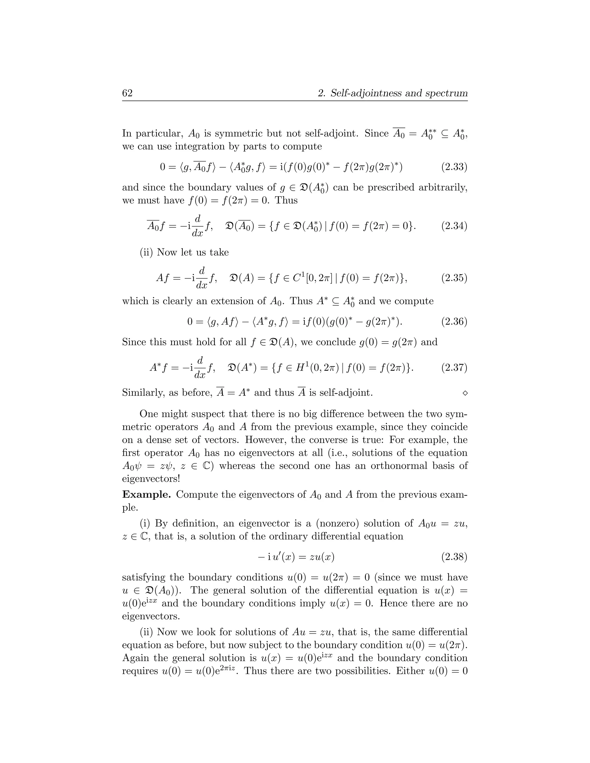 62                                              2. Self-adjointness and spectrum


In particular, A0 is symmetric but not self-adjoint. Since A0 = A∗∗ ⊆ A∗ ,
                                                                 0     0
we can use integration by parts to compute
         0 = g, A0 f − A∗ g, f = i(f (0)g(0)∗ − f (2π)g(2π)∗ )
                        0                                                 (2.33)
and since the boundary values of g ∈ D(A∗ ) can be prescribed arbitrarily,
                                        0
we must have f (0) = f (2π) = 0. Thus
                   d
      A0 f = −i      f,    D(A0 ) = {f ∈ D(A∗ ) | f (0) = f (2π) = 0}.
                                            0                             (2.34)
                  dx
     (ii) Now let us take
                    d
        Af = −i       f,    D(A) = {f ∈ C 1 [0, 2π] | f (0) = f (2π)},    (2.35)
                   dx
which is clearly an extension of A0 . Thus A∗ ⊆ A∗ and we compute
                                                 0

               0 = g, Af − A∗ g, f = if (0)(g(0)∗ − g(2π)∗ ).             (2.36)
Since this must hold for all f ∈ D(A), we conclude g(0) = g(2π) and
                    d
       A∗ f = −i      f,   D(A∗ ) = {f ∈ H 1 (0, 2π) | f (0) = f (2π)}.   (2.37)
                   dx
Similarly, as before, A = A∗ and thus A is self-adjoint.

    One might suspect that there is no big diﬀerence between the two sym-
metric operators A0 and A from the previous example, since they coincide
on a dense set of vectors. However, the converse is true: For example, the
ﬁrst operator A0 has no eigenvectors at all (i.e., solutions of the equation
A0 ψ = zψ, z ∈ C) whereas the second one has an orthonormal basis of
eigenvectors!
Example. Compute the eigenvectors of A0 and A from the previous exam-
ple.
    (i) By deﬁnition, an eigenvector is a (nonzero) solution of A0 u = zu,
z ∈ C, that is, a solution of the ordinary diﬀerential equation
                                  − i u (x) = zu(x)                       (2.38)
satisfying the boundary conditions u(0) = u(2π) = 0 (since we must have
u ∈ D(A0 )). The general solution of the diﬀerential equation is u(x) =
u(0)eizx and the boundary conditions imply u(x) = 0. Hence there are no
eigenvectors.
    (ii) Now we look for solutions of Au = zu, that is, the same diﬀerential
equation as before, but now subject to the boundary condition u(0) = u(2π).
Again the general solution is u(x) = u(0)eizx and the boundary condition
requires u(0) = u(0)e2πiz . Thus there are two possibilities. Either u(0) = 0
 