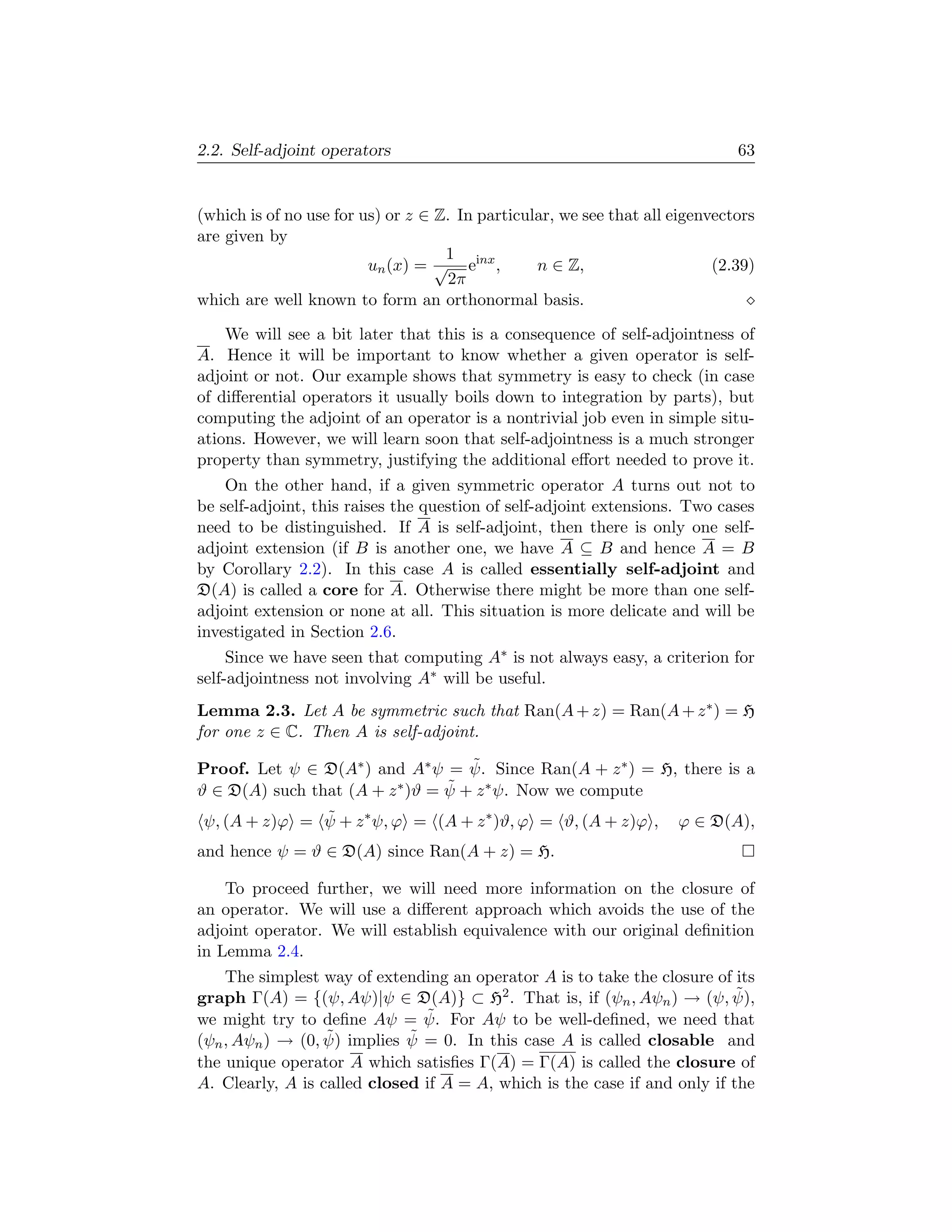 2.2. Self-adjoint operators                                                   63


(which is of no use for us) or z ∈ Z. In particular, we see that all eigenvectors
are given by
                                    1
                         un (x) = √ einx ,       n ∈ Z,                    (2.39)
                                    2π
which are well known to form an orthonormal basis.

    We will see a bit later that this is a consequence of self-adjointness of
A. Hence it will be important to know whether a given operator is self-
adjoint or not. Our example shows that symmetry is easy to check (in case
of diﬀerential operators it usually boils down to integration by parts), but
computing the adjoint of an operator is a nontrivial job even in simple situ-
ations. However, we will learn soon that self-adjointness is a much stronger
property than symmetry, justifying the additional eﬀort needed to prove it.
    On the other hand, if a given symmetric operator A turns out not to
be self-adjoint, this raises the question of self-adjoint extensions. Two cases
need to be distinguished. If A is self-adjoint, then there is only one self-
adjoint extension (if B is another one, we have A ⊆ B and hence A = B
by Corollary 2.2). In this case A is called essentially self-adjoint and
D(A) is called a core for A. Otherwise there might be more than one self-
adjoint extension or none at all. This situation is more delicate and will be
investigated in Section 2.6.
     Since we have seen that computing A∗ is not always easy, a criterion for
self-adjointness not involving A∗ will be useful.
Lemma 2.3. Let A be symmetric such that Ran(A + z) = Ran(A + z ∗ ) = H
for one z ∈ C. Then A is self-adjoint.
                                    ˜
Proof. Let ψ ∈ D(A∗ ) and A∗ ψ = ψ. Since Ran(A + z ∗ ) = H, there is a
ϑ ∈ D(A) such that (A + z        ˜
                          ∗ )ϑ = ψ + z ∗ ψ. Now we compute

ψ, (A + z)ϕ = ψ + z ∗ ψ, ϕ = (A + z ∗ )ϑ, ϕ = ϑ, (A + z)ϕ ,
              ˜                                                      ϕ ∈ D(A),
and hence ψ = ϑ ∈ D(A) since Ran(A + z) = H.

    To proceed further, we will need more information on the closure of
an operator. We will use a diﬀerent approach which avoids the use of the
adjoint operator. We will establish equivalence with our original deﬁnition
in Lemma 2.4.
    The simplest way of extending an operator A is to take the closure of its
graph Γ(A) = {(ψ, Aψ)|ψ ∈ D(A)} ⊂ H2 . That is, if (ψn , Aψn ) → (ψ, ψ),   ˜
we might try to deﬁne Aψ = ψ.  ˜ For Aψ to be well-deﬁned, we need that
                  ˜          ˜
(ψn , Aψn ) → (0, ψ) implies ψ = 0. In this case A is called closable and
the unique operator A which satisﬁes Γ(A) = Γ(A) is called the closure of
A. Clearly, A is called closed if A = A, which is the case if and only if the
 