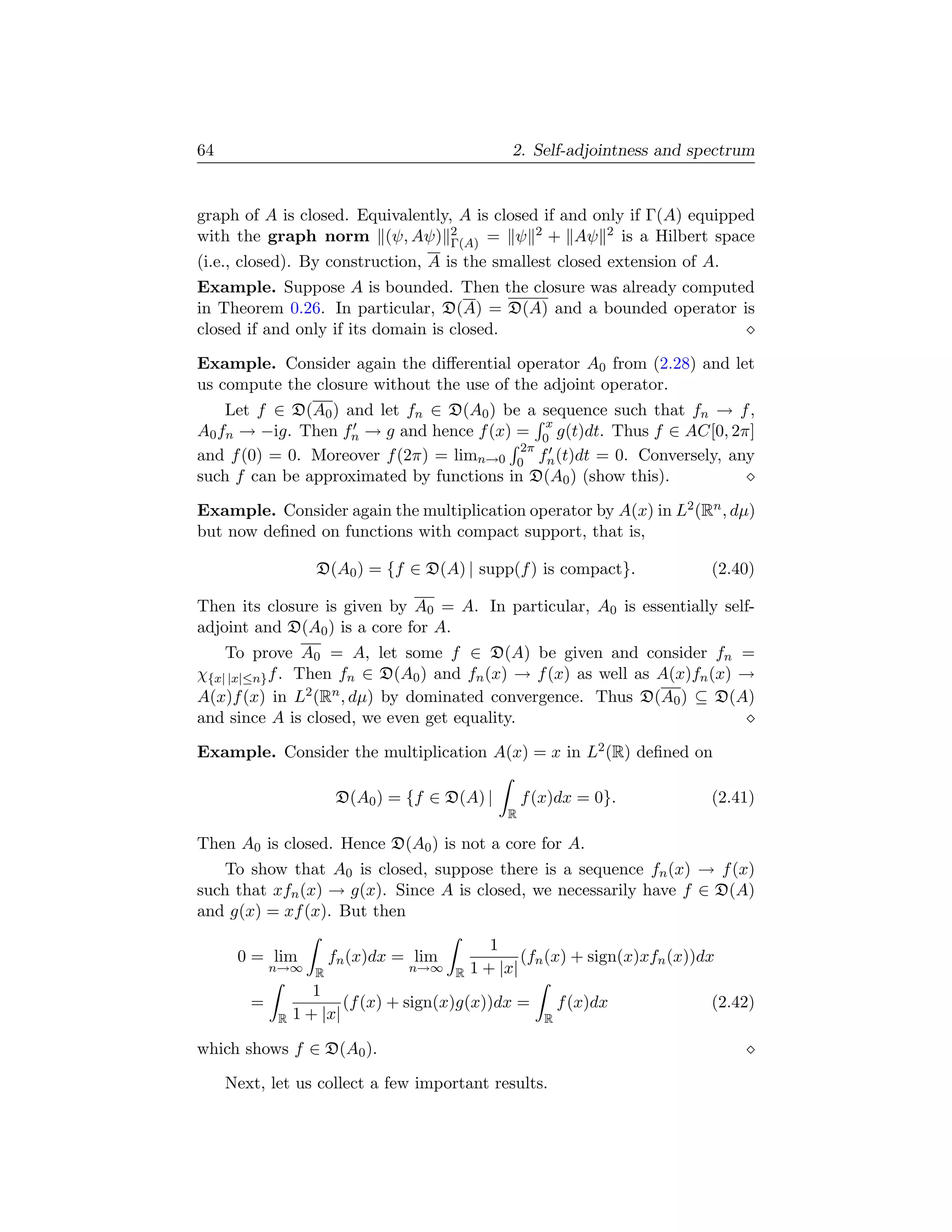 64                                            2. Self-adjointness and spectrum


graph of A is closed. Equivalently, A is closed if and only if Γ(A) equipped
with the graph norm (ψ, Aψ) 2      Γ(A) = ψ
                                               2 + Aψ 2 is a Hilbert space

(i.e., closed). By construction, A is the smallest closed extension of A.
Example. Suppose A is bounded. Then the closure was already computed
in Theorem 0.26. In particular, D(A) = D(A) and a bounded operator is
closed if and only if its domain is closed.

Example. Consider again the diﬀerential operator A0 from (2.28) and let
us compute the closure without the use of the adjoint operator.
    Let f ∈ D(A0 ) and let fn ∈ D(A0 ) be a sequence such that fn → f ,
                                             x
A0 fn → −ig. Then fn → g and hence f (x) = 0 g(t)dt. Thus f ∈ AC[0, 2π]
                                          2π
and f (0) = 0. Moreover f (2π) = limn→0 0 fn (t)dt = 0. Conversely, any
such f can be approximated by functions in D(A0 ) (show this).

Example. Consider again the multiplication operator by A(x) in L2 (Rn , dµ)
but now deﬁned on functions with compact support, that is,

                   D(A0 ) = {f ∈ D(A) | supp(f ) is compact}.             (2.40)

Then its closure is given by A0 = A. In particular, A0 is essentially self-
adjoint and D(A0 ) is a core for A.
    To prove A0 = A, let some f ∈ D(A) be given and consider fn =
χ{x| |x|≤n} f . Then fn ∈ D(A0 ) and fn (x) → f (x) as well as A(x)fn (x) →
A(x)f (x) in L2 (Rn , dµ) by dominated convergence. Thus D(A0 ) ⊆ D(A)
and since A is closed, we even get equality.

Example. Consider the multiplication A(x) = x in L2 (R) deﬁned on

                      D(A0 ) = {f ∈ D(A) |       f (x)dx = 0}.            (2.41)
                                             R

Then A0 is closed. Hence D(A0 ) is not a core for A.
   To show that A0 is closed, suppose there is a sequence fn (x) → f (x)
such that xfn (x) → g(x). Since A is closed, we necessarily have f ∈ D(A)
and g(x) = xf (x). But then
                                           1
      0 = lim       fn (x)dx = lim              (fn (x) + sign(x)xfn (x))dx
            n→∞ R               n→∞ R   1 + |x|
                   1
        =               (f (x) + sign(x)g(x))dx =       f (x)dx           (2.42)
            R   1 + |x|                             R

which shows f ∈ D(A0 ).

     Next, let us collect a few important results.
 