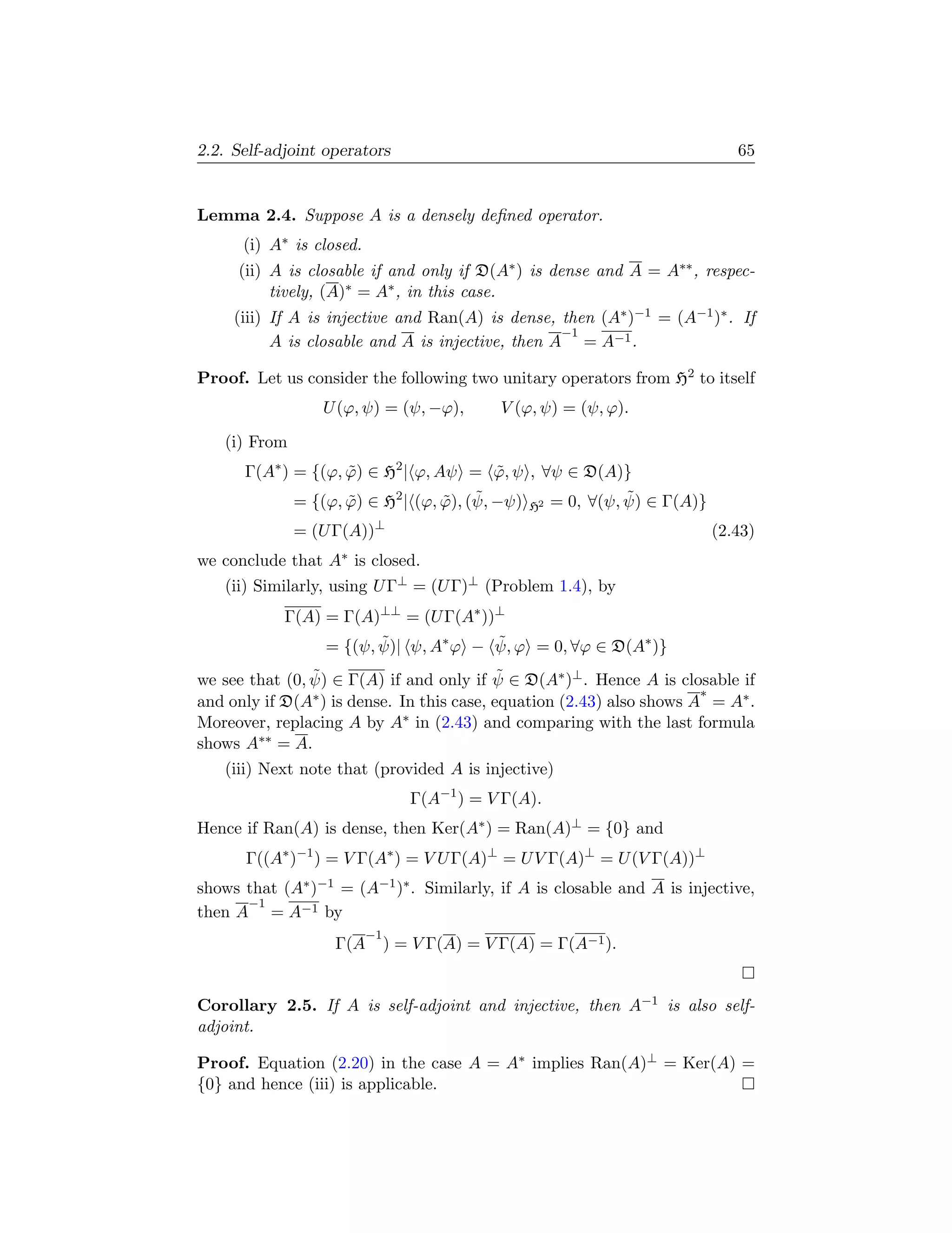 2.2. Self-adjoint operators                                                  65


Lemma 2.4. Suppose A is a densely deﬁned operator.
      (i) A∗ is closed.
     (ii) A is closable if and only if D(A∗ ) is dense and A = A∗∗ , respec-
          tively, (A)∗ = A∗ , in this case.
     (iii) If A is injective and Ran(A) is dense, then (A∗ )−1 = (A−1 )∗ . If
                                                   −1
           A is closable and A is injective, then A = A−1 .

Proof. Let us consider the following two unitary operators from H2 to itself
                   U (ϕ, ψ) = (ψ, −ϕ),        V (ϕ, ψ) = (ψ, ϕ).

   (i) From
      Γ(A∗ ) = {(ϕ, ϕ) ∈ H2 | ϕ, Aψ = ϕ, ψ , ∀ψ ∈ D(A)}
                    ˜                     ˜
                                  ˜ ˜                      ˜
             = {(ϕ, ϕ) ∈ H2 | (ϕ, ϕ), (ψ, −ψ) H2 = 0, ∀(ψ, ψ) ∈ Γ(A)}
                    ˜
              = (U Γ(A))⊥                                                (2.43)
we conclude that   A∗   is closed.
   (ii) Similarly, using U Γ⊥ = (U Γ)⊥ (Problem 1.4), by
            Γ(A) = Γ(A)⊥⊥ = (U Γ(A∗ ))⊥
                 = {(ψ, ψ)| ψ, A∗ ϕ − ψ, ϕ = 0, ∀ϕ ∈ D(A∗ )}
                        ˜             ˜
                ˜                            ˜
we see that (0, ψ) ∈ Γ(A) if and only if ψ ∈ D(A∗ )⊥ . Hence A is closable if
and only if D(A ∗ ) is dense. In this case, equation (2.43) also shows A∗ = A∗ .

Moreover, replacing A by A∗ in (2.43) and comparing with the last formula
shows A∗∗ = A.
   (iii) Next note that (provided A is injective)
                                  Γ(A−1 ) = V Γ(A).
Hence if Ran(A) is dense, then Ker(A∗ ) = Ran(A)⊥ = {0} and
       Γ((A∗ )−1 ) = V Γ(A∗ ) = V U Γ(A)⊥ = U V Γ(A)⊥ = U (V Γ(A))⊥
shows that (A∗ )−1 = (A−1 )∗ . Similarly, if A is closable and A is injective,
      −1
then A = A−1 by
                          −1
                    Γ(A        ) = V Γ(A) = V Γ(A) = Γ(A−1 ).


Corollary 2.5. If A is self-adjoint and injective, then A−1 is also self-
adjoint.

Proof. Equation (2.20) in the case A = A∗ implies Ran(A)⊥ = Ker(A) =
{0} and hence (iii) is applicable.
 