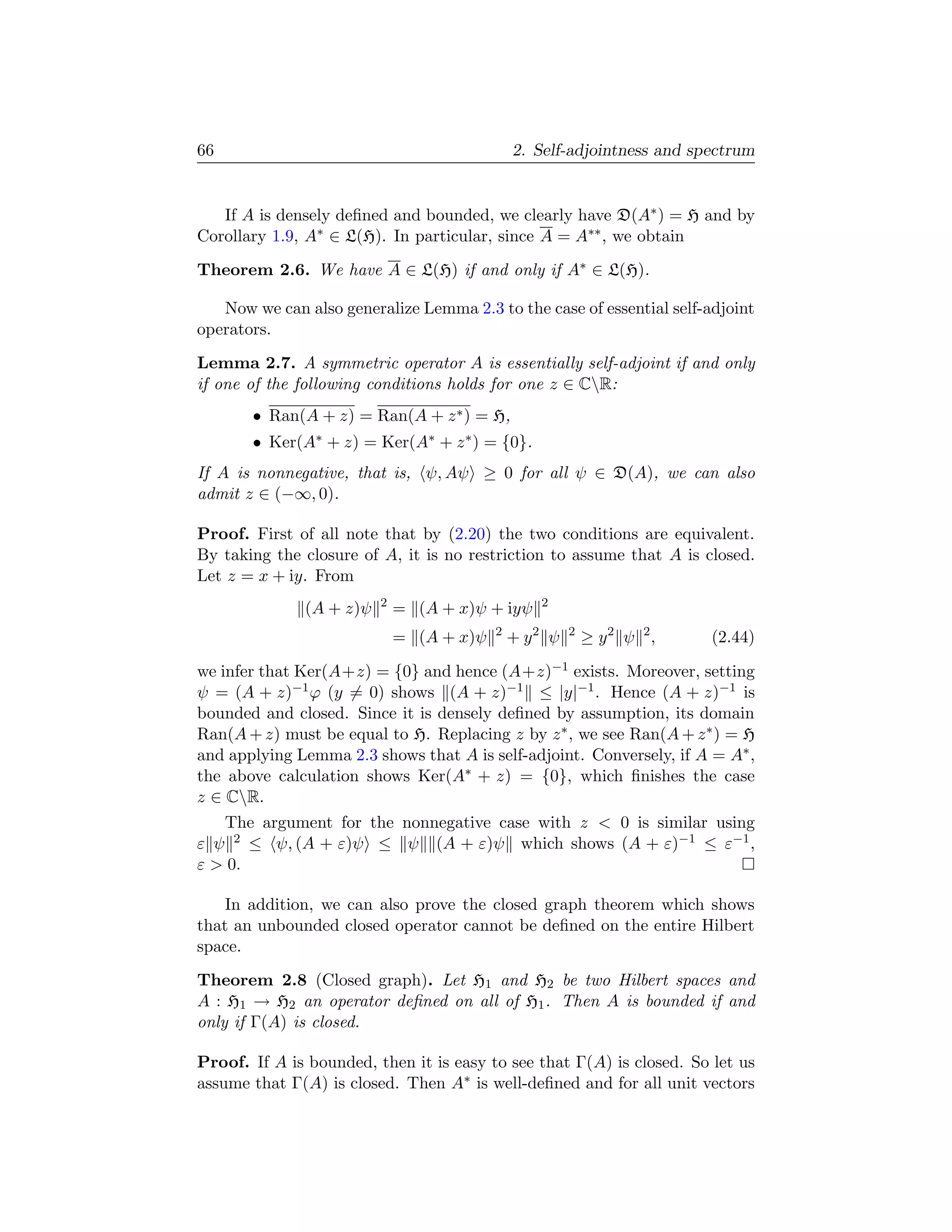 66                                            2. Self-adjointness and spectrum


   If A is densely deﬁned and bounded, we clearly have D(A∗ ) = H and by
Corollary 1.9, A∗ ∈ L(H). In particular, since A = A∗∗ , we obtain
Theorem 2.6. We have A ∈ L(H) if and only if A∗ ∈ L(H).

   Now we can also generalize Lemma 2.3 to the case of essential self-adjoint
operators.
Lemma 2.7. A symmetric operator A is essentially self-adjoint if and only
if one of the following conditions holds for one z ∈ CR:
       • Ran(A + z) = Ran(A + z ∗ ) = H,
       • Ker(A∗ + z) = Ker(A∗ + z ∗ ) = {0}.
If A is nonnegative, that is, ψ, Aψ ≥ 0 for all ψ ∈ D(A), we can also
admit z ∈ (−∞, 0).

Proof. First of all note that by (2.20) the two conditions are equivalent.
By taking the closure of A, it is no restriction to assume that A is closed.
Let z = x + iy. From
                         2                       2
              (A + z)ψ       = (A + x)ψ + iyψ
                                          2
                             = (A + x)ψ       + y2 ψ   2
                                                           ≥ y2 ψ 2,    (2.44)

we infer that Ker(A+z) = {0} and hence (A+z)−1 exists. Moreover, setting
ψ = (A + z)−1 ϕ (y = 0) shows (A + z)−1 ≤ |y|−1 . Hence (A + z)−1 is
bounded and closed. Since it is densely deﬁned by assumption, its domain
Ran(A + z) must be equal to H. Replacing z by z ∗ , we see Ran(A + z ∗ ) = H
and applying Lemma 2.3 shows that A is self-adjoint. Conversely, if A = A∗ ,
the above calculation shows Ker(A∗ + z) = {0}, which ﬁnishes the case
z ∈ CR.
   The argument for the nonnegative case with z  0 is similar using
ε ψ 2 ≤ ψ, (A + ε)ψ ≤ ψ (A + ε)ψ which shows (A + ε)−1 ≤ ε−1 ,
ε  0.

    In addition, we can also prove the closed graph theorem which shows
that an unbounded closed operator cannot be deﬁned on the entire Hilbert
space.
Theorem 2.8 (Closed graph). Let H1 and H2 be two Hilbert spaces and
A : H1 → H2 an operator deﬁned on all of H1 . Then A is bounded if and
only if Γ(A) is closed.

Proof. If A is bounded, then it is easy to see that Γ(A) is closed. So let us
assume that Γ(A) is closed. Then A∗ is well-deﬁned and for all unit vectors
 