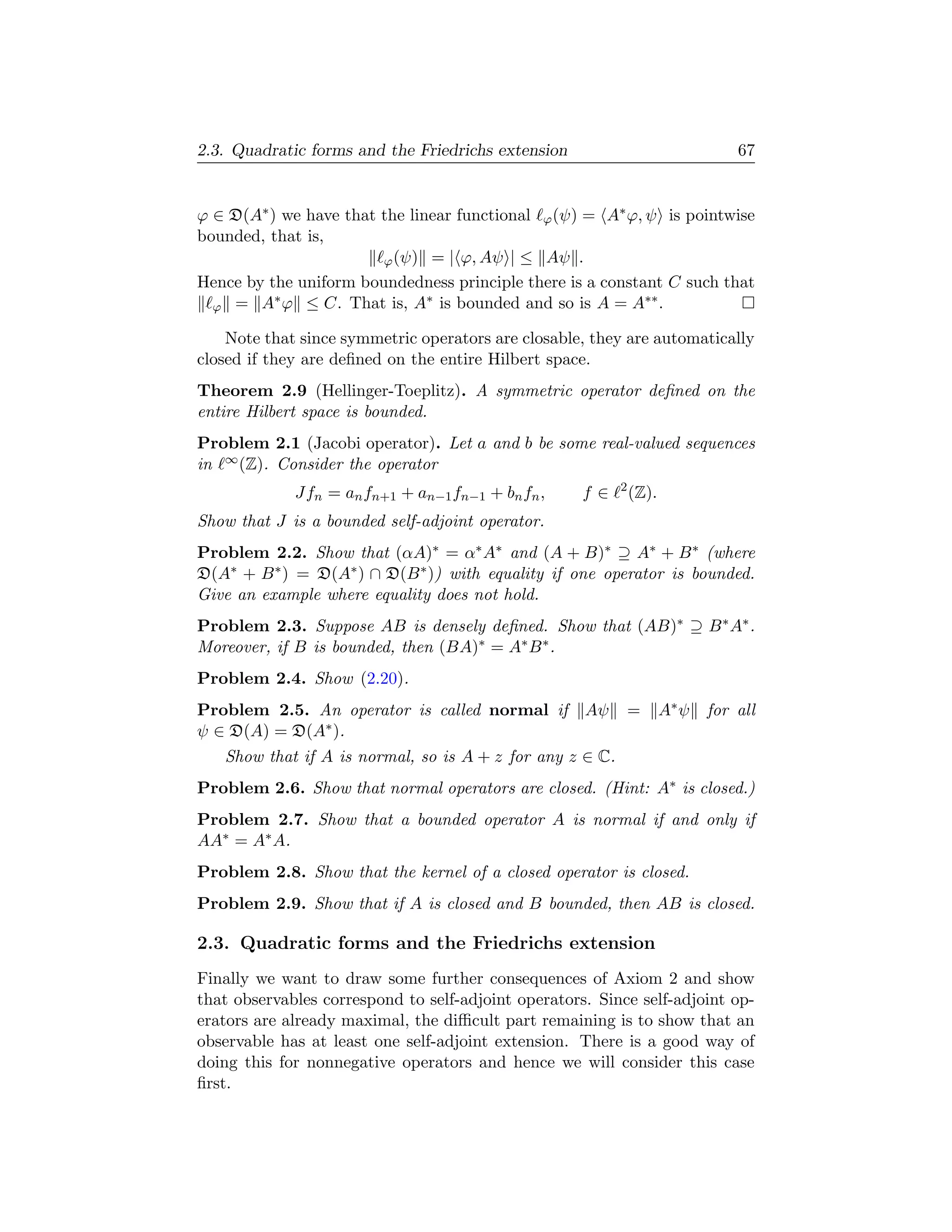 2.3. Quadratic forms and the Friedrichs extension                               67


ϕ ∈ D(A∗ ) we have that the linear functional ϕ (ψ) = A∗ ϕ, ψ is pointwise
bounded, that is,
                        ϕ (ψ) = | ϕ, Aψ | ≤ Aψ .
Hence by the uniform boundedness principle there is a constant C such that
          ∗                    ∗                            ∗∗
  ϕ = A ϕ ≤ C. That is, A is bounded and so is A = A .

    Note that since symmetric operators are closable, they are automatically
closed if they are deﬁned on the entire Hilbert space.
Theorem 2.9 (Hellinger-Toeplitz). A symmetric operator deﬁned on the
entire Hilbert space is bounded.
Problem 2.1 (Jacobi operator). Let a and b be some real-valued sequences
in ∞ (Z). Consider the operator
                                                          2
             Jfn = an fn+1 + an−1 fn−1 + bn fn ,     f∈       (Z).
Show that J is a bounded self-adjoint operator.
Problem 2.2. Show that (αA)∗ = α∗ A∗ and (A + B)∗ ⊇ A∗ + B ∗ (where
D(A∗ + B ∗ ) = D(A∗ ) ∩ D(B ∗ )) with equality if one operator is bounded.
Give an example where equality does not hold.
Problem 2.3. Suppose AB is densely deﬁned. Show that (AB)∗ ⊇ B ∗ A∗ .
Moreover, if B is bounded, then (BA)∗ = A∗ B ∗ .
Problem 2.4. Show (2.20).
Problem 2.5. An operator is called normal if         Aψ       =      A∗ ψ   for all
ψ ∈ D(A) = D(A∗ ).
   Show that if A is normal, so is A + z for any z ∈ C.
Problem 2.6. Show that normal operators are closed. (Hint: A∗ is closed.)
Problem 2.7. Show that a bounded operator A is normal if and only if
AA∗ = A∗ A.
Problem 2.8. Show that the kernel of a closed operator is closed.
Problem 2.9. Show that if A is closed and B bounded, then AB is closed.

2.3. Quadratic forms and the Friedrichs extension
Finally we want to draw some further consequences of Axiom 2 and show
that observables correspond to self-adjoint operators. Since self-adjoint op-
erators are already maximal, the diﬃcult part remaining is to show that an
observable has at least one self-adjoint extension. There is a good way of
doing this for nonnegative operators and hence we will consider this case
ﬁrst.
 